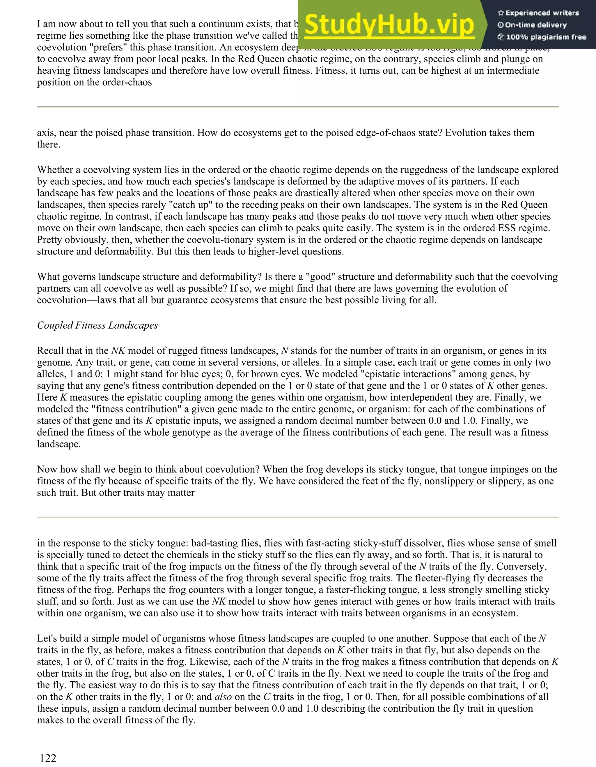 I am now about to tell you that such a continuum exists, that between the ordered ESS regime and chaotic Red Queen
regime lies something like the phase transition we've called the edge of chaos. It begins to appear that the evolution of
coevolution "prefers" this phase transition. An ecosystem deep in the ordered ESS regime is too rigid, too frozen in place,
to coevolve away from poor local peaks. In the Red Queen chaotic regime, on the contrary, species climb and plunge on
heaving fitness landscapes and therefore have low overall fitness. Fitness, it turns out, can be highest at an intermediate
position on the order-chaos
axis, near the poised phase transition. How do ecosystems get to the poised edge-of-chaos state? Evolution takes them
there.
Whether a coevolving system lies in the ordered or the chaotic regime depends on the ruggedness of the landscape explored
by each species, and how much each species's landscape is deformed by the adaptive moves of its partners. If each
landscape has few peaks and the locations of those peaks are drastically altered when other species move on their own
landscapes, then species rarely "catch up" to the receding peaks on their own landscapes. The system is in the Red Queen
chaotic regime. In contrast, if each landscape has many peaks and those peaks do not move very much when other species
move on their own landscape, then each species can climb to peaks quite easily. The system is in the ordered ESS regime.
Pretty obviously, then, whether the coevolu-tionary system is in the ordered or the chaotic regime depends on landscape
structure and deformability. But this then leads to higher-level questions.
What governs landscape structure and deformability? Is there a "good" structure and deformability such that the coevolving
partners can all coevolve as well as possible? If so, we might find that there are laws governing the evolution of
coevolution—laws that all but guarantee ecosystems that ensure the best possible living for all.
Coupled Fitness Landscapes
Recall that in the NK model of rugged fitness landscapes, N stands for the number of traits in an organism, or genes in its
genome. Any trait, or gene, can come in several versions, or alleles. In a simple case, each trait or gene comes in only two
alleles, 1 and 0: 1 might stand for blue eyes; 0, for brown eyes. We modeled "epistatic interactions" among genes, by
saying that any gene's fitness contribution depended on the 1 or 0 state of that gene and the 1 or 0 states of K other genes.
Here K measures the epistatic coupling among the genes within one organism, how interdependent they are. Finally, we
modeled the "fitness contribution" a given gene made to the entire genome, or organism: for each of the combinations of
states of that gene and its K epistatic inputs, we assigned a random decimal number between 0.0 and 1.0. Finally, we
defined the fitness of the whole genotype as the average of the fitness contributions of each gene. The result was a fitness
landscape.
Now how shall we begin to think about coevolution? When the frog develops its sticky tongue, that tongue impinges on the
fitness of the fly because of specific traits of the fly. We have considered the feet of the fly, nonslippery or slippery, as one
such trait. But other traits may matter
in the response to the sticky tongue: bad-tasting flies, flies with fast-acting sticky-stuff dissolver, flies whose sense of smell
is specially tuned to detect the chemicals in the sticky stuff so the flies can fly away, and so forth. That is, it is natural to
think that a specific trait of the frog impacts on the fitness of the fly through several of the N traits of the fly. Conversely,
some of the fly traits affect the fitness of the frog through several specific frog traits. The fleeter-flying fly decreases the
fitness of the frog. Perhaps the frog counters with a longer tongue, a faster-flicking tongue, a less strongly smelling sticky
stuff, and so forth. Just as we can use the NK model to show how genes interact with genes or how traits interact with traits
within one organism, we can also use it to show how traits interact with traits between organisms in an ecosystem.
Let's build a simple model of organisms whose fitness landscapes are coupled to one another. Suppose that each of the N
traits in the fly, as before, makes a fitness contribution that depends on K other traits in that fly, but also depends on the
states, 1 or 0, of C traits in the frog. Likewise, each of the N traits in the frog makes a fitness contribution that depends on K
other traits in the frog, but also on the states, 1 or 0, of C traits in the fly. Next we need to couple the traits of the frog and
the fly. The easiest way to do this is to say that the fitness contribution of each trait in the fly depends on that trait, 1 or 0;
on the K other traits in the fly, 1 or 0; and also on the C traits in the frog, 1 or 0. Then, for all possible combinations of all
these inputs, assign a random decimal number between 0.0 and 1.0 describing the contribution the fly trait in question
makes to the overall fitness of the fly.
122
 