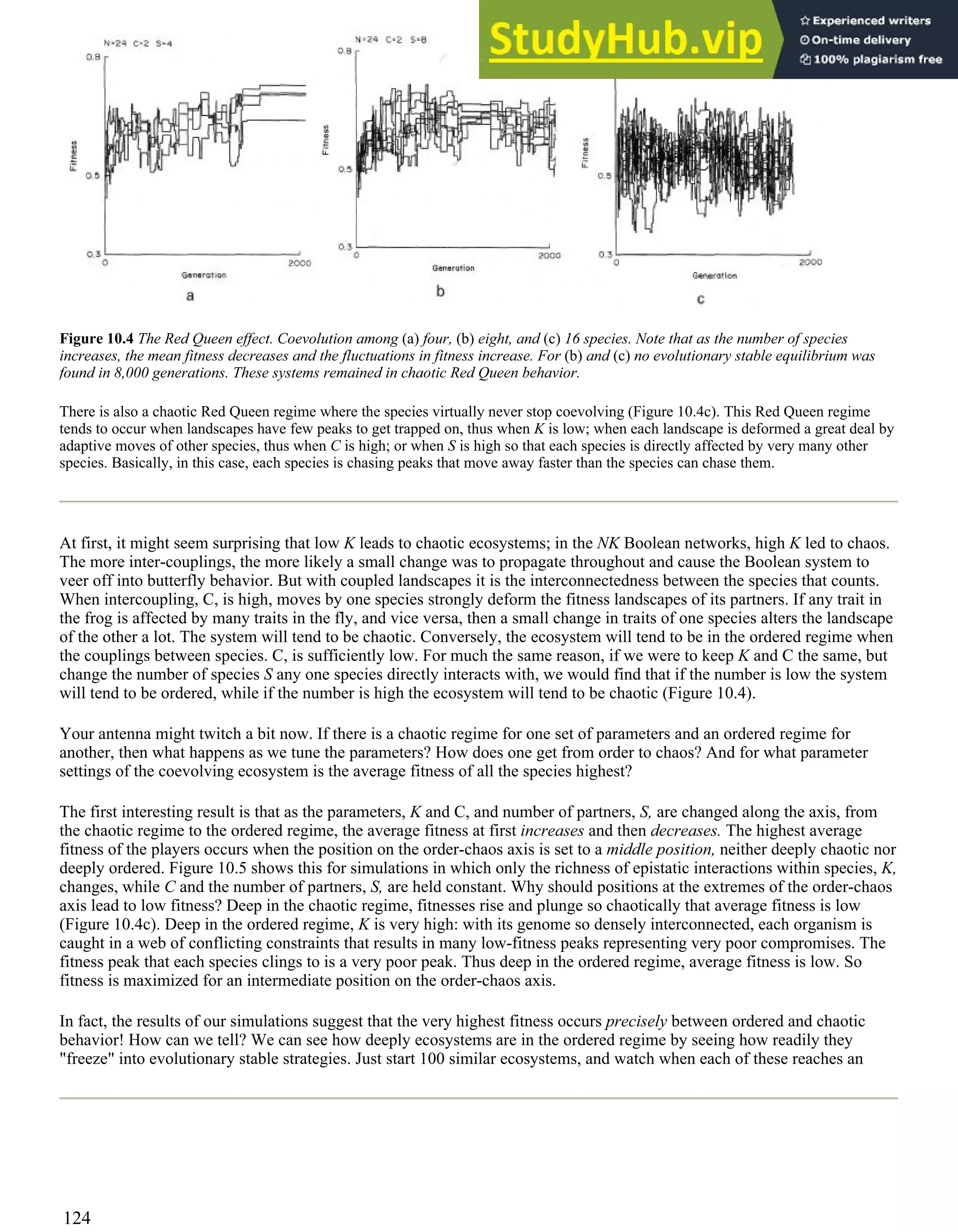 Figure 10.4 The Red Queen effect. Coevolution among (a) four, (b) eight, and (c) 16 species. Note that as the number of species
increases, the mean fitness decreases and the fluctuations in fitness increase. For (b) and (c) no evolutionary stable equilibrium was
found in 8,000 generations. These systems remained in chaotic Red Queen behavior.
There is also a chaotic Red Queen regime where the species virtually never stop coevolving (Figure 10.4c). This Red Queen regime
tends to occur when landscapes have few peaks to get trapped on, thus when K is low; when each landscape is deformed a great deal by
adaptive moves of other species, thus when C is high; or when S is high so that each species is directly affected by very many other
species. Basically, in this case, each species is chasing peaks that move away faster than the species can chase them.
At first, it might seem surprising that low K leads to chaotic ecosystems; in the NK Boolean networks, high K led to chaos.
The more inter-couplings, the more likely a small change was to propagate throughout and cause the Boolean system to
veer off into butterfly behavior. But with coupled landscapes it is the interconnectedness between the species that counts.
When intercoupling, C, is high, moves by one species strongly deform the fitness landscapes of its partners. If any trait in
the frog is affected by many traits in the fly, and vice versa, then a small change in traits of one species alters the landscape
of the other a lot. The system will tend to be chaotic. Conversely, the ecosystem will tend to be in the ordered regime when
the couplings between species. C, is sufficiently low. For much the same reason, if we were to keep K and C the same, but
change the number of species S any one species directly interacts with, we would find that if the number is low the system
will tend to be ordered, while if the number is high the ecosystem will tend to be chaotic (Figure 10.4).
Your antenna might twitch a bit now. If there is a chaotic regime for one set of parameters and an ordered regime for
another, then what happens as we tune the parameters? How does one get from order to chaos? And for what parameter
settings of the coevolving ecosystem is the average fitness of all the species highest?
The first interesting result is that as the parameters, K and C, and number of partners, S, are changed along the axis, from
the chaotic regime to the ordered regime, the average fitness at first increases and then decreases. The highest average
fitness of the players occurs when the position on the order-chaos axis is set to a middle position, neither deeply chaotic nor
deeply ordered. Figure 10.5 shows this for simulations in which only the richness of epistatic interactions within species, K,
changes, while C and the number of partners, S, are held constant. Why should positions at the extremes of the order-chaos
axis lead to low fitness? Deep in the chaotic regime, fitnesses rise and plunge so chaotically that average fitness is low
(Figure 10.4c). Deep in the ordered regime, K is very high: with its genome so densely interconnected, each organism is
caught in a web of conflicting constraints that results in many low-fitness peaks representing very poor compromises. The
fitness peak that each species clings to is a very poor peak. Thus deep in the ordered regime, average fitness is low. So
fitness is maximized for an intermediate position on the order-chaos axis.
In fact, the results of our simulations suggest that the very highest fitness occurs precisely between ordered and chaotic
behavior! How can we tell? We can see how deeply ecosystems are in the ordered regime by seeing how readily they
"freeze" into evolutionary stable strategies. Just start 100 similar ecosystems, and watch when each of these reaches an
124
 