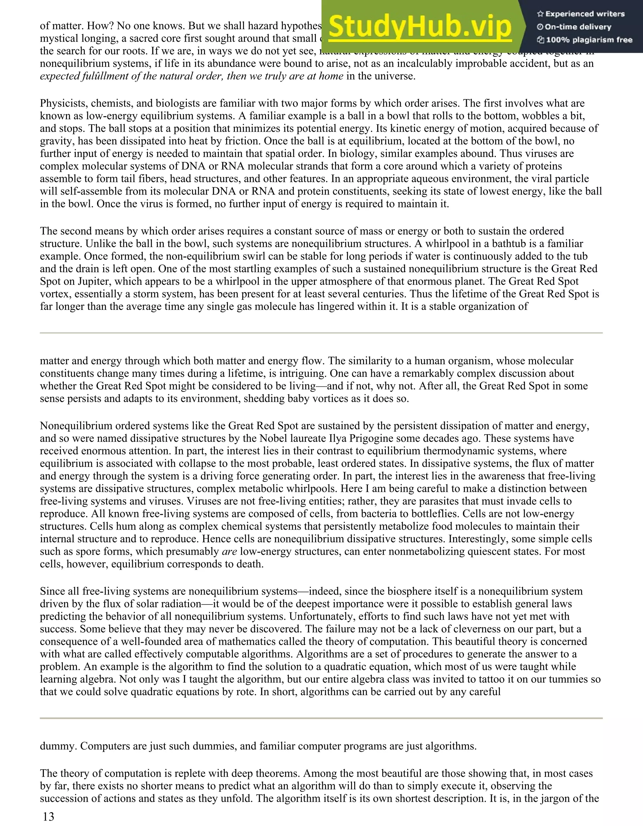 of matter. How? No one knows. But we shall hazard hypotheses along the way. Here is no mere scientific search. Here is a
mystical longing, a sacred core first sought around that small campfire sometime in the past 3 million years. This way lies
the search for our roots. If we are, in ways we do not yet see, natural expressions of matter and energy coupled together in
nonequilibrium systems, if life in its abundance were bound to arise, not as an incalculably improbable accident, but as an
expected fulûllment of the natural order, then we truly are at home in the universe.
Physicists, chemists, and biologists are familiar with two major forms by which order arises. The first involves what are
known as low-energy equilibrium systems. A familiar example is a ball in a bowl that rolls to the bottom, wobbles a bit,
and stops. The ball stops at a position that minimizes its potential energy. Its kinetic energy of motion, acquired because of
gravity, has been dissipated into heat by friction. Once the ball is at equilibrium, located at the bottom of the bowl, no
further input of energy is needed to maintain that spatial order. In biology, similar examples abound. Thus viruses are
complex molecular systems of DNA or RNA molecular strands that form a core around which a variety of proteins
assemble to form tail fibers, head structures, and other features. In an appropriate aqueous environment, the viral particle
will self-assemble from its molecular DNA or RNA and protein constituents, seeking its state of lowest energy, like the ball
in the bowl. Once the virus is formed, no further input of energy is required to maintain it.
The second means by which order arises requires a constant source of mass or energy or both to sustain the ordered
structure. Unlike the ball in the bowl, such systems are nonequilibrium structures. A whirlpool in a bathtub is a familiar
example. Once formed, the non-equilibrium swirl can be stable for long periods if water is continuously added to the tub
and the drain is left open. One of the most startling examples of such a sustained nonequilibrium structure is the Great Red
Spot on Jupiter, which appears to be a whirlpool in the upper atmosphere of that enormous planet. The Great Red Spot
vortex, essentially a storm system, has been present for at least several centuries. Thus the lifetime of the Great Red Spot is
far longer than the average time any single gas molecule has lingered within it. It is a stable organization of
matter and energy through which both matter and energy flow. The similarity to a human organism, whose molecular
constituents change many times during a lifetime, is intriguing. One can have a remarkably complex discussion about
whether the Great Red Spot might be considered to be living—and if not, why not. After all, the Great Red Spot in some
sense persists and adapts to its environment, shedding baby vortices as it does so.
Nonequilibrium ordered systems like the Great Red Spot are sustained by the persistent dissipation of matter and energy,
and so were named dissipative structures by the Nobel laureate Ilya Prigogine some decades ago. These systems have
received enormous attention. In part, the interest lies in their contrast to equilibrium thermodynamic systems, where
equilibrium is associated with collapse to the most probable, least ordered states. In dissipative systems, the flux of matter
and energy through the system is a driving force generating order. In part, the interest lies in the awareness that free-living
systems are dissipative structures, complex metabolic whirlpools. Here I am being careful to make a distinction between
free-living systems and viruses. Viruses are not free-living entities; rather, they are parasites that must invade cells to
reproduce. All known free-living systems are composed of cells, from bacteria to bottleflies. Cells are not low-energy
structures. Cells hum along as complex chemical systems that persistently metabolize food molecules to maintain their
internal structure and to reproduce. Hence cells are nonequilibrium dissipative structures. Interestingly, some simple cells
such as spore forms, which presumably are low-energy structures, can enter nonmetabolizing quiescent states. For most
cells, however, equilibrium corresponds to death.
Since all free-living systems are nonequilibrium systems—indeed, since the biosphere itself is a nonequilibrium system
driven by the flux of solar radiation—it would be of the deepest importance were it possible to establish general laws
predicting the behavior of all nonequilibrium systems. Unfortunately, efforts to find such laws have not yet met with
success. Some believe that they may never be discovered. The failure may not be a lack of cleverness on our part, but a
consequence of a well-founded area of mathematics called the theory of computation. This beautiful theory is concerned
with what are called effectively computable algorithms. Algorithms are a set of procedures to generate the answer to a
problem. An example is the algorithm to find the solution to a quadratic equation, which most of us were taught while
learning algebra. Not only was I taught the algorithm, but our entire algebra class was invited to tattoo it on our tummies so
that we could solve quadratic equations by rote. In short, algorithms can be carried out by any careful
dummy. Computers are just such dummies, and familiar computer programs are just algorithms.
The theory of computation is replete with deep theorems. Among the most beautiful are those showing that, in most cases
by far, there exists no shorter means to predict what an algorithm will do than to simply execute it, observing the
succession of actions and states as they unfold. The algorithm itself is its own shortest description. It is, in the jargon of the
13
 