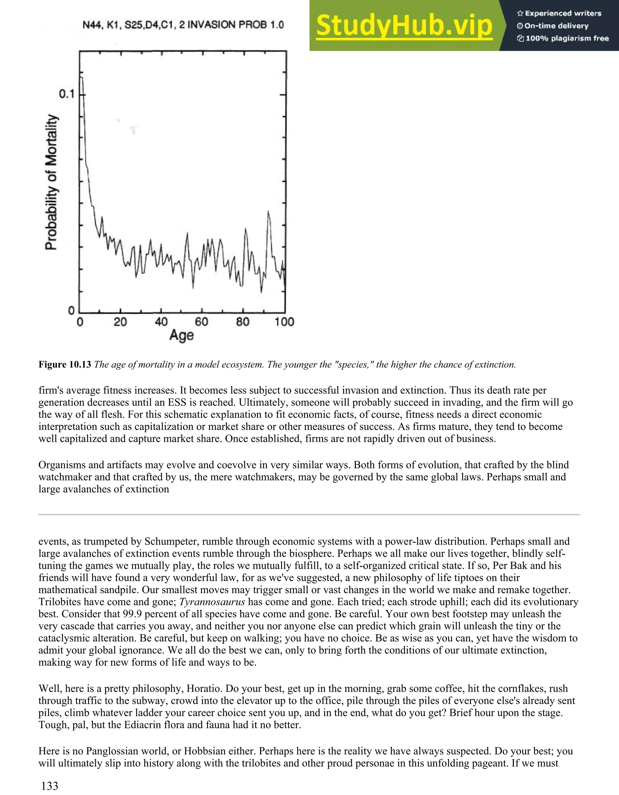 Figure 10.13 The age of mortality in a model ecosystem. The younger the "species," the higher the chance of extinction.
firm's average fitness increases. It becomes less subject to successful invasion and extinction. Thus its death rate per
generation decreases until an ESS is reached. Ultimately, someone will probably succeed in invading, and the firm will go
the way of all flesh. For this schematic explanation to fit economic facts, of course, fitness needs a direct economic
interpretation such as capitalization or market share or other measures of success. As firms mature, they tend to become
well capitalized and capture market share. Once established, firms are not rapidly driven out of business.
Organisms and artifacts may evolve and coevolve in very similar ways. Both forms of evolution, that crafted by the blind
watchmaker and that crafted by us, the mere watchmakers, may be governed by the same global laws. Perhaps small and
large avalanches of extinction
events, as trumpeted by Schumpeter, rumble through economic systems with a power-law distribution. Perhaps small and
large avalanches of extinction events rumble through the biosphere. Perhaps we all make our lives together, blindly self-
tuning the games we mutually play, the roles we mutually fulfill, to a self-organized critical state. If so, Per Bak and his
friends will have found a very wonderful law, for as we've suggested, a new philosophy of life tiptoes on their
mathematical sandpile. Our smallest moves may trigger small or vast changes in the world we make and remake together.
Trilobites have come and gone; Tyrannosaurus has come and gone. Each tried; each strode uphill; each did its evolutionary
best. Consider that 99.9 percent of all species have come and gone. Be careful. Your own best footstep may unleash the
very cascade that carries you away, and neither you nor anyone else can predict which grain will unleash the tiny or the
cataclysmic alteration. Be careful, but keep on walking; you have no choice. Be as wise as you can, yet have the wisdom to
admit your global ignorance. We all do the best we can, only to bring forth the conditions of our ultimate extinction,
making way for new forms of life and ways to be.
Well, here is a pretty philosophy, Horatio. Do your best, get up in the morning, grab some coffee, hit the cornflakes, rush
through traffic to the subway, crowd into the elevator up to the office, pile through the piles of everyone else's already sent
piles, climb whatever ladder your career choice sent you up, and in the end, what do you get? Brief hour upon the stage.
Tough, pal, but the Ediacrin flora and fauna had it no better.
Here is no Panglossian world, or Hobbsian either. Perhaps here is the reality we have always suspected. Do your best; you
will ultimately slip into history along with the trilobites and other proud personae in this unfolding pageant. If we must
133
 
