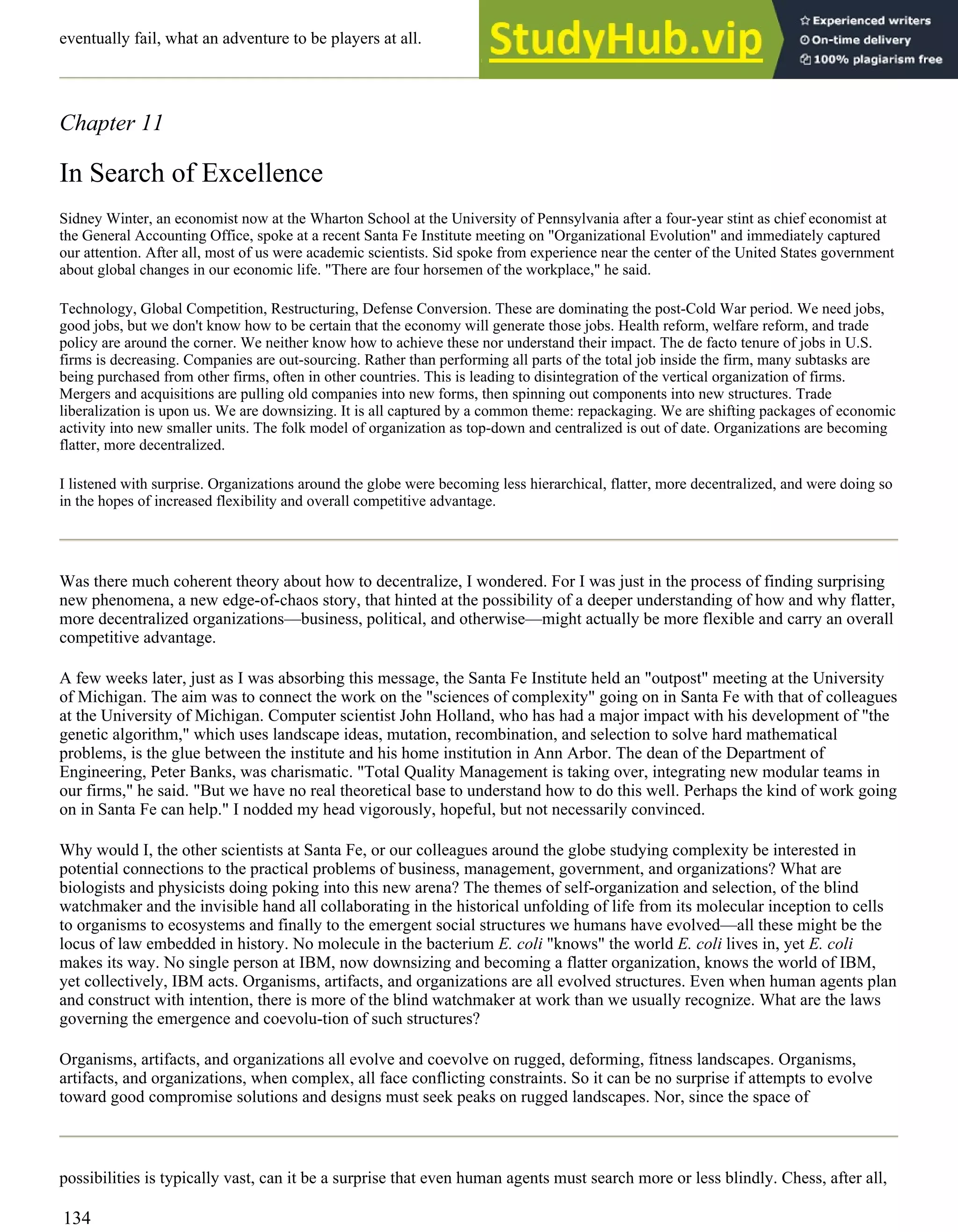 eventually fail, what an adventure to be players at all.
Chapter 11
In Search of Excellence
Sidney Winter, an economist now at the Wharton School at the University of Pennsylvania after a four-year stint as chief economist at
the General Accounting Office, spoke at a recent Santa Fe Institute meeting on "Organizational Evolution" and immediately captured
our attention. After all, most of us were academic scientists. Sid spoke from experience near the center of the United States government
about global changes in our economic life. "There are four horsemen of the workplace," he said.
Technology, Global Competition, Restructuring, Defense Conversion. These are dominating the post-Cold War period. We need jobs,
good jobs, but we don't know how to be certain that the economy will generate those jobs. Health reform, welfare reform, and trade
policy are around the corner. We neither know how to achieve these nor understand their impact. The de facto tenure of jobs in U.S.
firms is decreasing. Companies are out-sourcing. Rather than performing all parts of the total job inside the firm, many subtasks are
being purchased from other firms, often in other countries. This is leading to disintegration of the vertical organization of firms.
Mergers and acquisitions are pulling old companies into new forms, then spinning out components into new structures. Trade
liberalization is upon us. We are downsizing. It is all captured by a common theme: repackaging. We are shifting packages of economic
activity into new smaller units. The folk model of organization as top-down and centralized is out of date. Organizations are becoming
flatter, more decentralized.
I listened with surprise. Organizations around the globe were becoming less hierarchical, flatter, more decentralized, and were doing so
in the hopes of increased flexibility and overall competitive advantage.
Was there much coherent theory about how to decentralize, I wondered. For I was just in the process of finding surprising
new phenomena, a new edge-of-chaos story, that hinted at the possibility of a deeper understanding of how and why flatter,
more decentralized organizations—business, political, and otherwise—might actually be more flexible and carry an overall
competitive advantage.
A few weeks later, just as I was absorbing this message, the Santa Fe Institute held an "outpost" meeting at the University
of Michigan. The aim was to connect the work on the "sciences of complexity" going on in Santa Fe with that of colleagues
at the University of Michigan. Computer scientist John Holland, who has had a major impact with his development of "the
genetic algorithm," which uses landscape ideas, mutation, recombination, and selection to solve hard mathematical
problems, is the glue between the institute and his home institution in Ann Arbor. The dean of the Department of
Engineering, Peter Banks, was charismatic. "Total Quality Management is taking over, integrating new modular teams in
our firms," he said. "But we have no real theoretical base to understand how to do this well. Perhaps the kind of work going
on in Santa Fe can help." I nodded my head vigorously, hopeful, but not necessarily convinced.
Why would I, the other scientists at Santa Fe, or our colleagues around the globe studying complexity be interested in
potential connections to the practical problems of business, management, government, and organizations? What are
biologists and physicists doing poking into this new arena? The themes of self-organization and selection, of the blind
watchmaker and the invisible hand all collaborating in the historical unfolding of life from its molecular inception to cells
to organisms to ecosystems and finally to the emergent social structures we humans have evolved—all these might be the
locus of law embedded in history. No molecule in the bacterium E. coli "knows" the world E. coli lives in, yet E. coli
makes its way. No single person at IBM, now downsizing and becoming a flatter organization, knows the world of IBM,
yet collectively, IBM acts. Organisms, artifacts, and organizations are all evolved structures. Even when human agents plan
and construct with intention, there is more of the blind watchmaker at work than we usually recognize. What are the laws
governing the emergence and coevolu-tion of such structures?
Organisms, artifacts, and organizations all evolve and coevolve on rugged, deforming, fitness landscapes. Organisms,
artifacts, and organizations, when complex, all face conflicting constraints. So it can be no surprise if attempts to evolve
toward good compromise solutions and designs must seek peaks on rugged landscapes. Nor, since the space of
possibilities is typically vast, can it be a surprise that even human agents must search more or less blindly. Chess, after all,
134
 