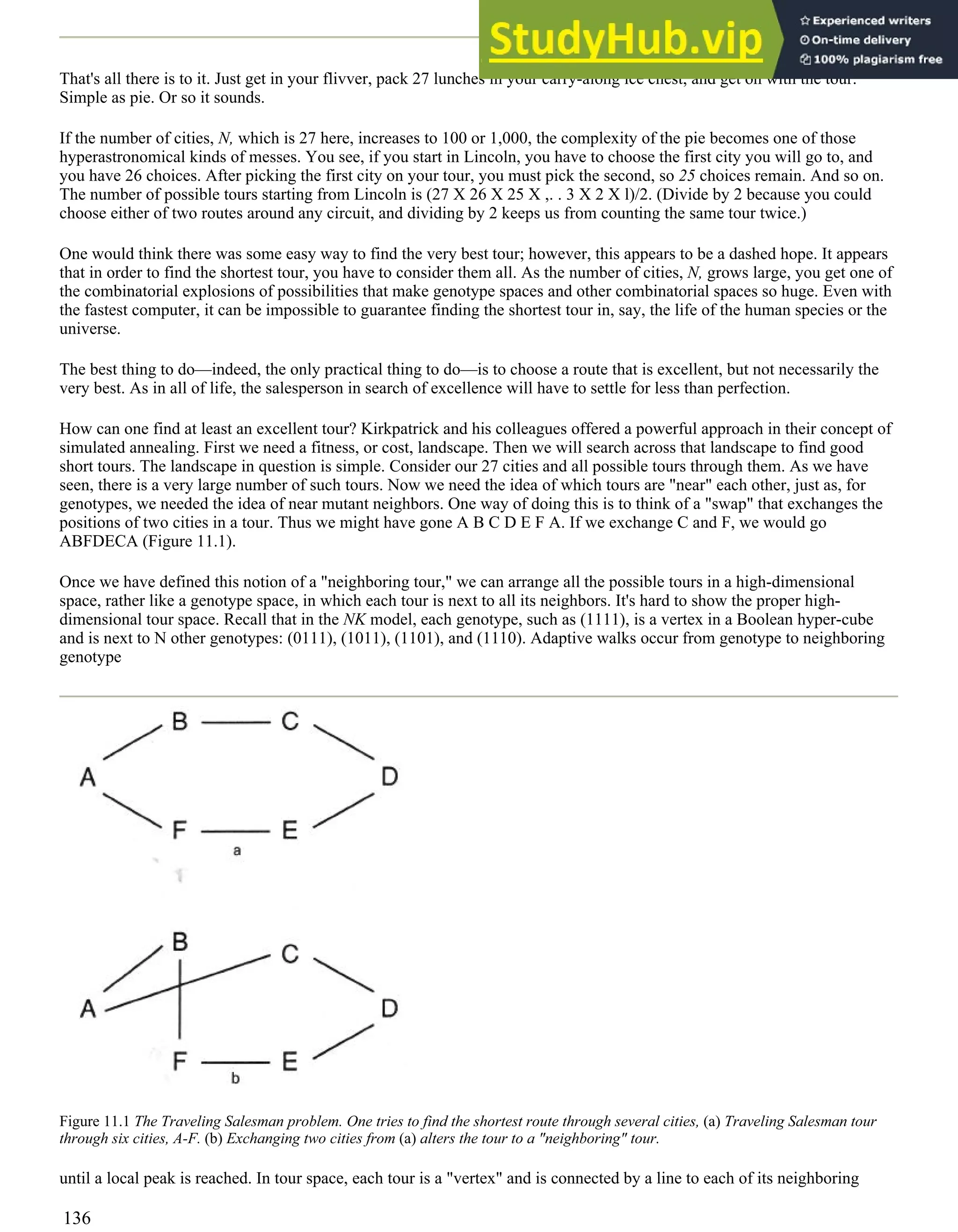 That's all there is to it. Just get in your flivver, pack 27 lunches in your carry-along ice chest, and get on with the tour.
Simple as pie. Or so it sounds.
If the number of cities, N, which is 27 here, increases to 100 or 1,000, the complexity of the pie becomes one of those
hyperastronomical kinds of messes. You see, if you start in Lincoln, you have to choose the first city you will go to, and
you have 26 choices. After picking the first city on your tour, you must pick the second, so 25 choices remain. And so on.
The number of possible tours starting from Lincoln is (27 X 26 X 25 X ,. . 3 X 2 X l)/2. (Divide by 2 because you could
choose either of two routes around any circuit, and dividing by 2 keeps us from counting the same tour twice.)
One would think there was some easy way to find the very best tour; however, this appears to be a dashed hope. It appears
that in order to find the shortest tour, you have to consider them all. As the number of cities, N, grows large, you get one of
the combinatorial explosions of possibilities that make genotype spaces and other combinatorial spaces so huge. Even with
the fastest computer, it can be impossible to guarantee finding the shortest tour in, say, the life of the human species or the
universe.
The best thing to do—indeed, the only practical thing to do—is to choose a route that is excellent, but not necessarily the
very best. As in all of life, the salesperson in search of excellence will have to settle for less than perfection.
How can one find at least an excellent tour? Kirkpatrick and his colleagues offered a powerful approach in their concept of
simulated annealing. First we need a fitness, or cost, landscape. Then we will search across that landscape to find good
short tours. The landscape in question is simple. Consider our 27 cities and all possible tours through them. As we have
seen, there is a very large number of such tours. Now we need the idea of which tours are "near" each other, just as, for
genotypes, we needed the idea of near mutant neighbors. One way of doing this is to think of a "swap" that exchanges the
positions of two cities in a tour. Thus we might have gone A B C D E F A. If we exchange C and F, we would go
ABFDECA (Figure 11.1).
Once we have defined this notion of a "neighboring tour," we can arrange all the possible tours in a high-dimensional
space, rather like a genotype space, in which each tour is next to all its neighbors. It's hard to show the proper high-
dimensional tour space. Recall that in the NK model, each genotype, such as (1111), is a vertex in a Boolean hyper-cube
and is next to N other genotypes: (0111), (1011), (1101), and (1110). Adaptive walks occur from genotype to neighboring
genotype
Figure 11.1 The Traveling Salesman problem. One tries to find the shortest route through several cities, (a) Traveling Salesman tour
through six cities, A-F. (b) Exchanging two cities from (a) alters the tour to a "neighboring" tour.
until a local peak is reached. In tour space, each tour is a "vertex" and is connected by a line to each of its neighboring
136
 
