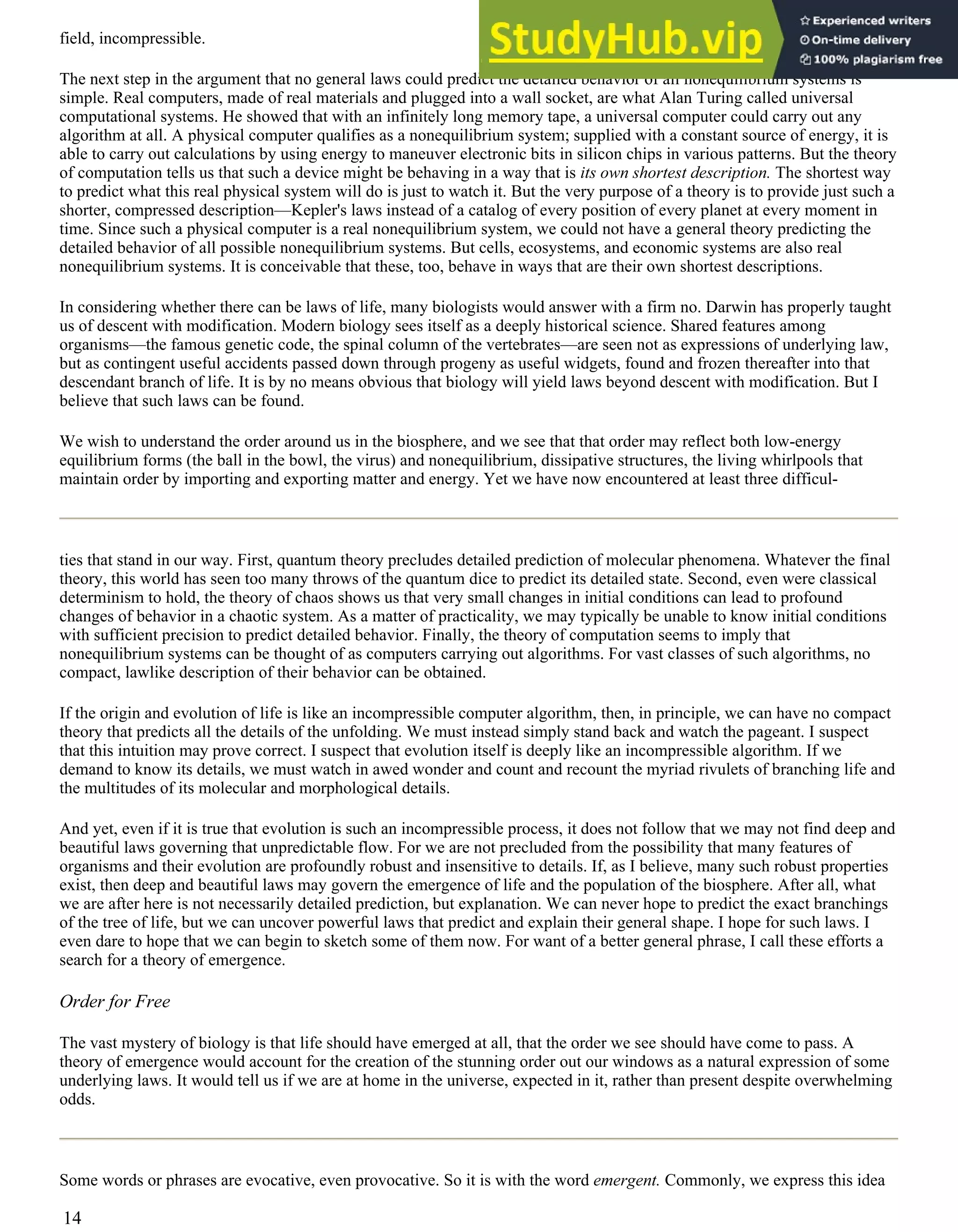 field, incompressible.
The next step in the argument that no general laws could predict the detailed behavior of all nonequilibrium systems is
simple. Real computers, made of real materials and plugged into a wall socket, are what Alan Turing called universal
computational systems. He showed that with an infinitely long memory tape, a universal computer could carry out any
algorithm at all. A physical computer qualifies as a nonequilibrium system; supplied with a constant source of energy, it is
able to carry out calculations by using energy to maneuver electronic bits in silicon chips in various patterns. But the theory
of computation tells us that such a device might be behaving in a way that is its own shortest description. The shortest way
to predict what this real physical system will do is just to watch it. But the very purpose of a theory is to provide just such a
shorter, compressed description—Kepler's laws instead of a catalog of every position of every planet at every moment in
time. Since such a physical computer is a real nonequilibrium system, we could not have a general theory predicting the
detailed behavior of all possible nonequilibrium systems. But cells, ecosystems, and economic systems are also real
nonequilibrium systems. It is conceivable that these, too, behave in ways that are their own shortest descriptions.
In considering whether there can be laws of life, many biologists would answer with a firm no. Darwin has properly taught
us of descent with modification. Modern biology sees itself as a deeply historical science. Shared features among
organisms—the famous genetic code, the spinal column of the vertebrates—are seen not as expressions of underlying law,
but as contingent useful accidents passed down through progeny as useful widgets, found and frozen thereafter into that
descendant branch of life. It is by no means obvious that biology will yield laws beyond descent with modification. But I
believe that such laws can be found.
We wish to understand the order around us in the biosphere, and we see that that order may reflect both low-energy
equilibrium forms (the ball in the bowl, the virus) and nonequilibrium, dissipative structures, the living whirlpools that
maintain order by importing and exporting matter and energy. Yet we have now encountered at least three difficul-
ties that stand in our way. First, quantum theory precludes detailed prediction of molecular phenomena. Whatever the final
theory, this world has seen too many throws of the quantum dice to predict its detailed state. Second, even were classical
determinism to hold, the theory of chaos shows us that very small changes in initial conditions can lead to profound
changes of behavior in a chaotic system. As a matter of practicality, we may typically be unable to know initial conditions
with sufficient precision to predict detailed behavior. Finally, the theory of computation seems to imply that
nonequilibrium systems can be thought of as computers carrying out algorithms. For vast classes of such algorithms, no
compact, lawlike description of their behavior can be obtained.
If the origin and evolution of life is like an incompressible computer algorithm, then, in principle, we can have no compact
theory that predicts all the details of the unfolding. We must instead simply stand back and watch the pageant. I suspect
that this intuition may prove correct. I suspect that evolution itself is deeply like an incompressible algorithm. If we
demand to know its details, we must watch in awed wonder and count and recount the myriad rivulets of branching life and
the multitudes of its molecular and morphological details.
And yet, even if it is true that evolution is such an incompressible process, it does not follow that we may not find deep and
beautiful laws governing that unpredictable flow. For we are not precluded from the possibility that many features of
organisms and their evolution are profoundly robust and insensitive to details. If, as I believe, many such robust properties
exist, then deep and beautiful laws may govern the emergence of life and the population of the biosphere. After all, what
we are after here is not necessarily detailed prediction, but explanation. We can never hope to predict the exact branchings
of the tree of life, but we can uncover powerful laws that predict and explain their general shape. I hope for such laws. I
even dare to hope that we can begin to sketch some of them now. For want of a better general phrase, I call these efforts a
search for a theory of emergence.
Order for Free
The vast mystery of biology is that life should have emerged at all, that the order we see should have come to pass. A
theory of emergence would account for the creation of the stunning order out our windows as a natural expression of some
underlying laws. It would tell us if we are at home in the universe, expected in it, rather than present despite overwhelming
odds.
Some words or phrases are evocative, even provocative. So it is with the word emergent. Commonly, we express this idea
14
 