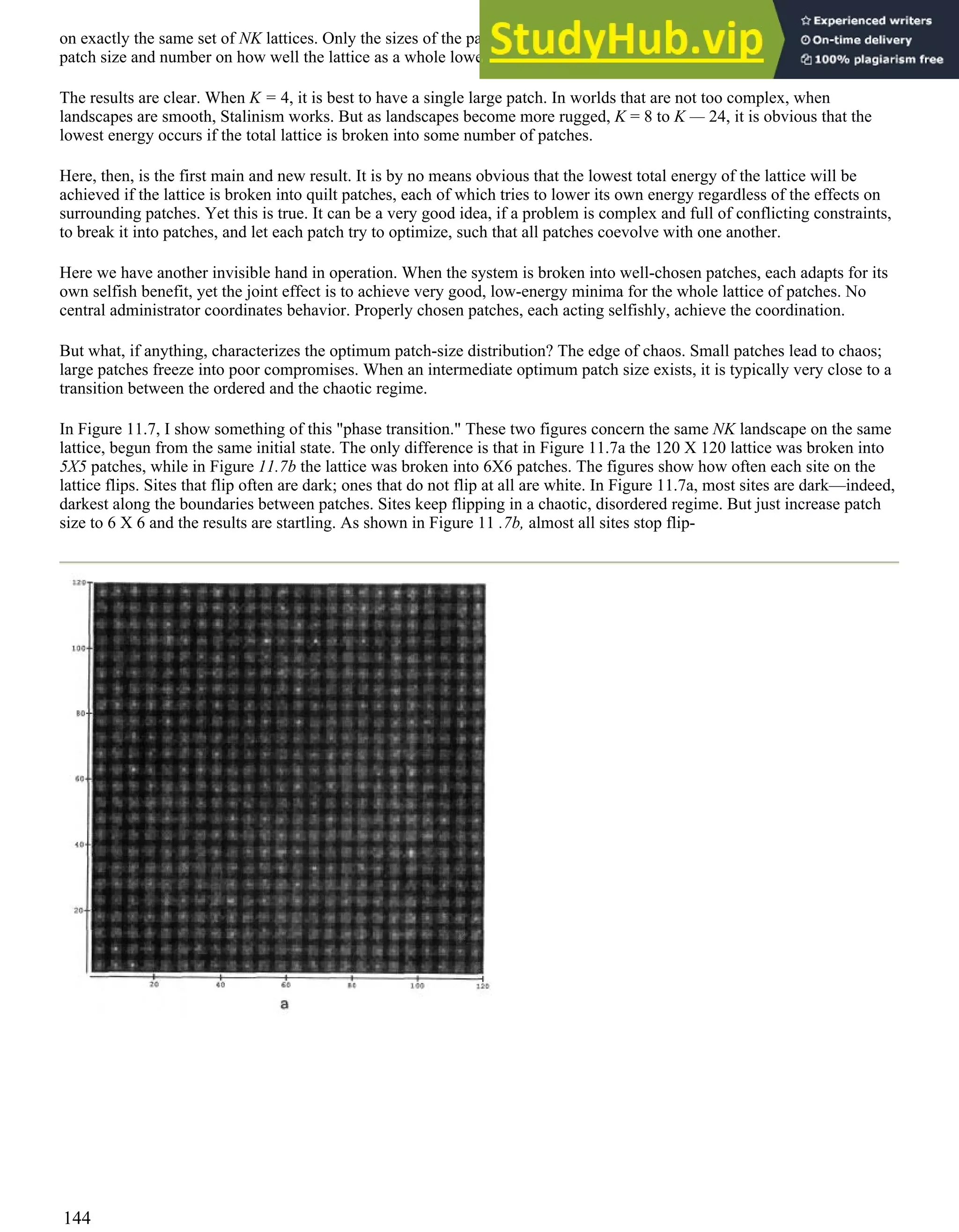 on exactly the same set of NK lattices. Only the sizes of the patches were changed. Thus the results tell us the effect of
patch size and number on how well the lattice as a whole lowered its overall energy.
The results are clear. When K = 4, it is best to have a single large patch. In worlds that are not too complex, when
landscapes are smooth, Stalinism works. But as landscapes become more rugged, K = 8 to K — 24, it is obvious that the
lowest energy occurs if the total lattice is broken into some number of patches.
Here, then, is the first main and new result. It is by no means obvious that the lowest total energy of the lattice will be
achieved if the lattice is broken into quilt patches, each of which tries to lower its own energy regardless of the effects on
surrounding patches. Yet this is true. It can be a very good idea, if a problem is complex and full of conflicting constraints,
to break it into patches, and let each patch try to optimize, such that all patches coevolve with one another.
Here we have another invisible hand in operation. When the system is broken into well-chosen patches, each adapts for its
own selfish benefit, yet the joint effect is to achieve very good, low-energy minima for the whole lattice of patches. No
central administrator coordinates behavior. Properly chosen patches, each acting selfishly, achieve the coordination.
But what, if anything, characterizes the optimum patch-size distribution? The edge of chaos. Small patches lead to chaos;
large patches freeze into poor compromises. When an intermediate optimum patch size exists, it is typically very close to a
transition between the ordered and the chaotic regime.
In Figure 11.7, I show something of this "phase transition." These two figures concern the same NK landscape on the same
lattice, begun from the same initial state. The only difference is that in Figure 11.7a the 120 X 120 lattice was broken into
5X5 patches, while in Figure 11.7b the lattice was broken into 6X6 patches. The figures show how often each site on the
lattice flips. Sites that flip often are dark; ones that do not flip at all are white. In Figure 11.7a, most sites are dark—indeed,
darkest along the boundaries between patches. Sites keep flipping in a chaotic, disordered regime. But just increase patch
size to 6 X 6 and the results are startling. As shown in Figure 11 .7b, almost all sites stop flip-
144
 