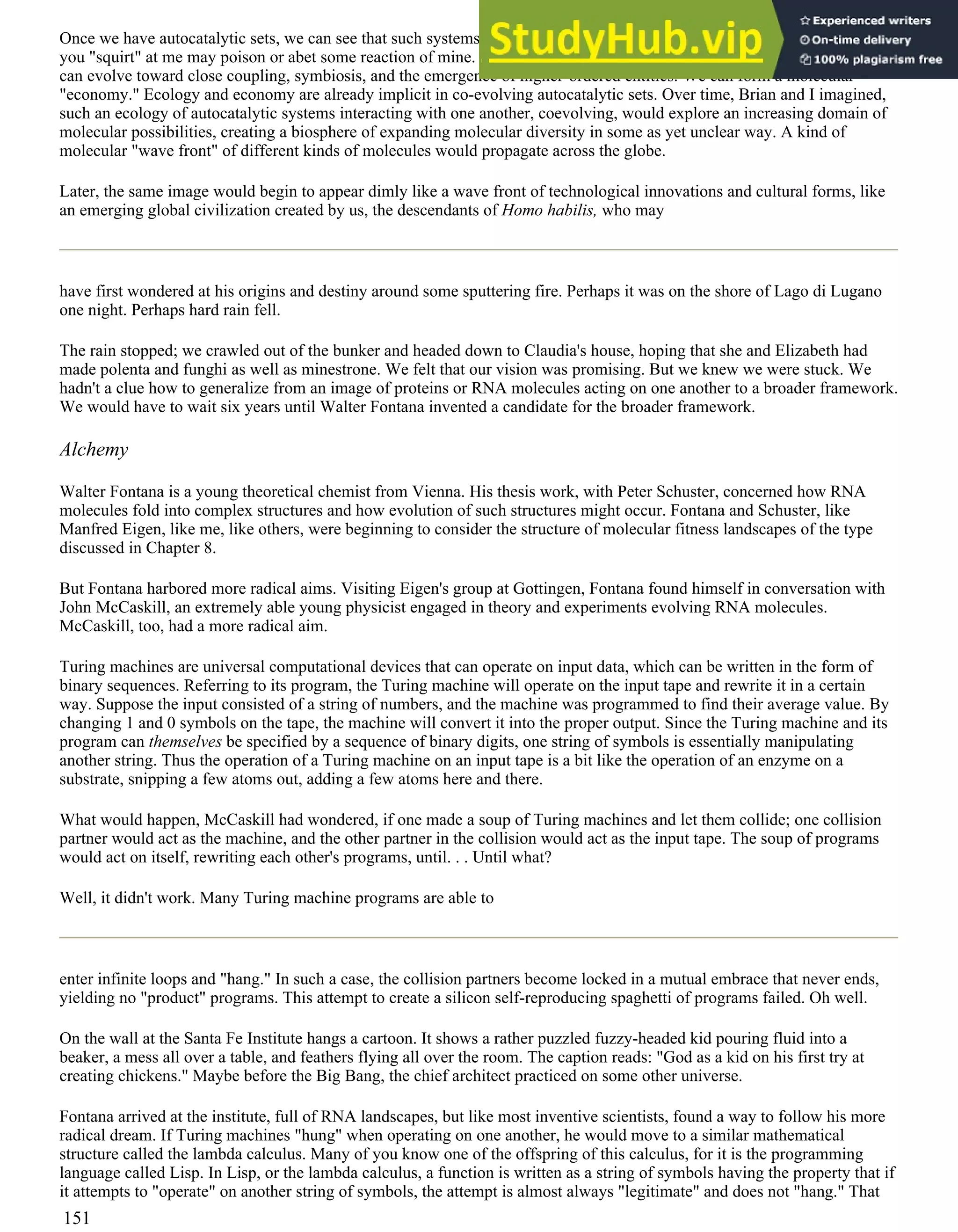 Once we have autocatalytic sets, we can see that such systems could form an ecology of competitors and mutualists. What
you "squirt" at me may poison or abet some reaction of mine. If we help one another, we may have advantages of trade. We
can evolve toward close coupling, symbiosis, and the emergence of higher-ordered entities. We can form a molecular
"economy." Ecology and economy are already implicit in co-evolving autocatalytic sets. Over time, Brian and I imagined,
such an ecology of autocatalytic systems interacting with one another, coevolving, would explore an increasing domain of
molecular possibilities, creating a biosphere of expanding molecular diversity in some as yet unclear way. A kind of
molecular "wave front" of different kinds of molecules would propagate across the globe.
Later, the same image would begin to appear dimly like a wave front of technological innovations and cultural forms, like
an emerging global civilization created by us, the descendants of Homo habilis, who may
have first wondered at his origins and destiny around some sputtering fire. Perhaps it was on the shore of Lago di Lugano
one night. Perhaps hard rain fell.
The rain stopped; we crawled out of the bunker and headed down to Claudia's house, hoping that she and Elizabeth had
made polenta and funghi as well as minestrone. We felt that our vision was promising. But we knew we were stuck. We
hadn't a clue how to generalize from an image of proteins or RNA molecules acting on one another to a broader framework.
We would have to wait six years until Walter Fontana invented a candidate for the broader framework.
Alchemy
Walter Fontana is a young theoretical chemist from Vienna. His thesis work, with Peter Schuster, concerned how RNA
molecules fold into complex structures and how evolution of such structures might occur. Fontana and Schuster, like
Manfred Eigen, like me, like others, were beginning to consider the structure of molecular fitness landscapes of the type
discussed in Chapter 8.
But Fontana harbored more radical aims. Visiting Eigen's group at Gottingen, Fontana found himself in conversation with
John McCaskill, an extremely able young physicist engaged in theory and experiments evolving RNA molecules.
McCaskill, too, had a more radical aim.
Turing machines are universal computational devices that can operate on input data, which can be written in the form of
binary sequences. Referring to its program, the Turing machine will operate on the input tape and rewrite it in a certain
way. Suppose the input consisted of a string of numbers, and the machine was programmed to find their average value. By
changing 1 and 0 symbols on the tape, the machine will convert it into the proper output. Since the Turing machine and its
program can themselves be specified by a sequence of binary digits, one string of symbols is essentially manipulating
another string. Thus the operation of a Turing machine on an input tape is a bit like the operation of an enzyme on a
substrate, snipping a few atoms out, adding a few atoms here and there.
What would happen, McCaskill had wondered, if one made a soup of Turing machines and let them collide; one collision
partner would act as the machine, and the other partner in the collision would act as the input tape. The soup of programs
would act on itself, rewriting each other's programs, until. . . Until what?
Well, it didn't work. Many Turing machine programs are able to
enter infinite loops and "hang." In such a case, the collision partners become locked in a mutual embrace that never ends,
yielding no "product" programs. This attempt to create a silicon self-reproducing spaghetti of programs failed. Oh well.
On the wall at the Santa Fe Institute hangs a cartoon. It shows a rather puzzled fuzzy-headed kid pouring fluid into a
beaker, a mess all over a table, and feathers flying all over the room. The caption reads: "God as a kid on his first try at
creating chickens." Maybe before the Big Bang, the chief architect practiced on some other universe.
Fontana arrived at the institute, full of RNA landscapes, but like most inventive scientists, found a way to follow his more
radical dream. If Turing machines "hung" when operating on one another, he would move to a similar mathematical
structure called the lambda calculus. Many of you know one of the offspring of this calculus, for it is the programming
language called Lisp. In Lisp, or the lambda calculus, a function is written as a string of symbols having the property that if
it attempts to "operate" on another string of symbols, the attempt is almost always "legitimate" and does not "hang." That
151
 