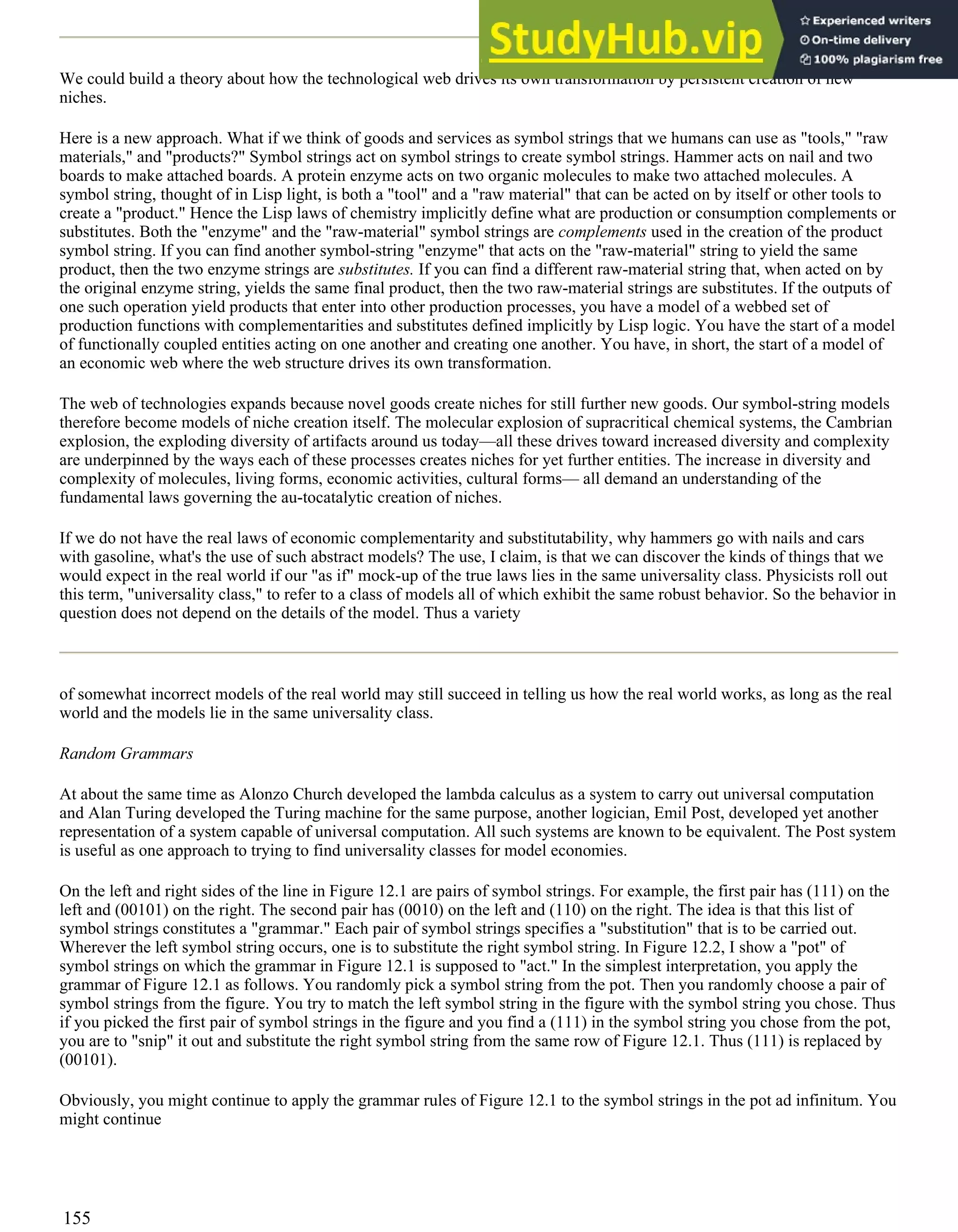 We could build a theory about how the technological web drives its own transformation by persistent creation of new
niches.
Here is a new approach. What if we think of goods and services as symbol strings that we humans can use as "tools," "raw
materials," and "products?" Symbol strings act on symbol strings to create symbol strings. Hammer acts on nail and two
boards to make attached boards. A protein enzyme acts on two organic molecules to make two attached molecules. A
symbol string, thought of in Lisp light, is both a "tool" and a "raw material" that can be acted on by itself or other tools to
create a "product." Hence the Lisp laws of chemistry implicitly define what are production or consumption complements or
substitutes. Both the "enzyme" and the "raw-material" symbol strings are complements used in the creation of the product
symbol string. If you can find another symbol-string "enzyme" that acts on the "raw-material" string to yield the same
product, then the two enzyme strings are substitutes. If you can find a different raw-material string that, when acted on by
the original enzyme string, yields the same final product, then the two raw-material strings are substitutes. If the outputs of
one such operation yield products that enter into other production processes, you have a model of a webbed set of
production functions with complementarities and substitutes defined implicitly by Lisp logic. You have the start of a model
of functionally coupled entities acting on one another and creating one another. You have, in short, the start of a model of
an economic web where the web structure drives its own transformation.
The web of technologies expands because novel goods create niches for still further new goods. Our symbol-string models
therefore become models of niche creation itself. The molecular explosion of supracritical chemical systems, the Cambrian
explosion, the exploding diversity of artifacts around us today—all these drives toward increased diversity and complexity
are underpinned by the ways each of these processes creates niches for yet further entities. The increase in diversity and
complexity of molecules, living forms, economic activities, cultural forms— all demand an understanding of the
fundamental laws governing the au-tocatalytic creation of niches.
If we do not have the real laws of economic complementarity and substitutability, why hammers go with nails and cars
with gasoline, what's the use of such abstract models? The use, I claim, is that we can discover the kinds of things that we
would expect in the real world if our "as if" mock-up of the true laws lies in the same universality class. Physicists roll out
this term, "universality class," to refer to a class of models all of which exhibit the same robust behavior. So the behavior in
question does not depend on the details of the model. Thus a variety
of somewhat incorrect models of the real world may still succeed in telling us how the real world works, as long as the real
world and the models lie in the same universality class.
Random Grammars
At about the same time as Alonzo Church developed the lambda calculus as a system to carry out universal computation
and Alan Turing developed the Turing machine for the same purpose, another logician, Emil Post, developed yet another
representation of a system capable of universal computation. All such systems are known to be equivalent. The Post system
is useful as one approach to trying to find universality classes for model economies.
On the left and right sides of the line in Figure 12.1 are pairs of symbol strings. For example, the first pair has (111) on the
left and (00101) on the right. The second pair has (0010) on the left and (110) on the right. The idea is that this list of
symbol strings constitutes a "grammar." Each pair of symbol strings specifies a "substitution" that is to be carried out.
Wherever the left symbol string occurs, one is to substitute the right symbol string. In Figure 12.2, I show a "pot" of
symbol strings on which the grammar in Figure 12.1 is supposed to "act." In the simplest interpretation, you apply the
grammar of Figure 12.1 as follows. You randomly pick a symbol string from the pot. Then you randomly choose a pair of
symbol strings from the figure. You try to match the left symbol string in the figure with the symbol string you chose. Thus
if you picked the first pair of symbol strings in the figure and you find a (111) in the symbol string you chose from the pot,
you are to "snip" it out and substitute the right symbol string from the same row of Figure 12.1. Thus (111) is replaced by
(00101).
Obviously, you might continue to apply the grammar rules of Figure 12.1 to the symbol strings in the pot ad infinitum. You
might continue
155
 