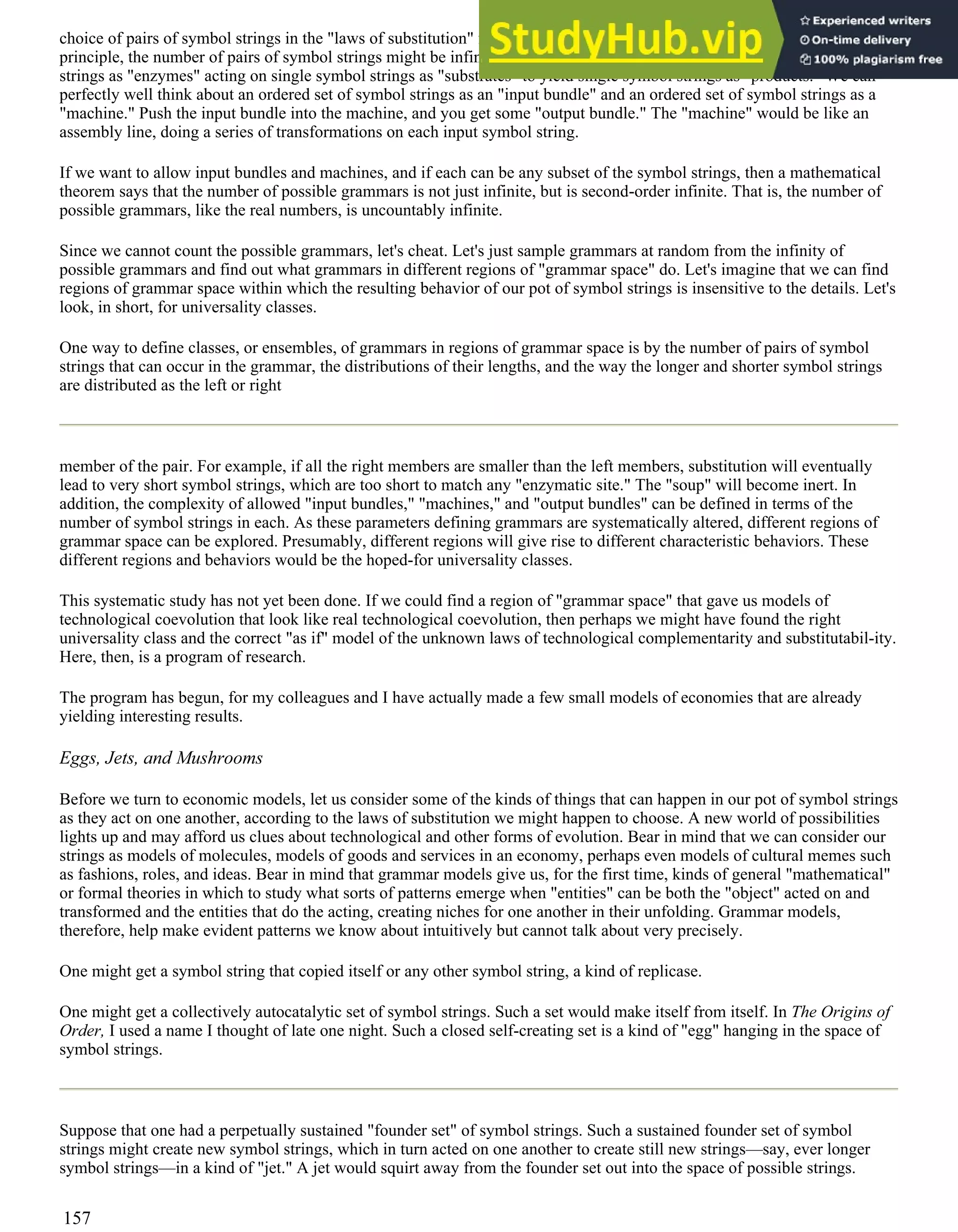 choice of pairs of symbol strings in the "laws of substitution" figure. Worse, there is an infinity of possible choices! In
principle, the number of pairs of symbol strings might be infinitely long. Moreover, no one is limiting us to single symbol
strings as "enzymes" acting on single symbol strings as "substrates" to yield single symbol strings as "products." We can
perfectly well think about an ordered set of symbol strings as an "input bundle" and an ordered set of symbol strings as a
"machine." Push the input bundle into the machine, and you get some "output bundle." The "machine" would be like an
assembly line, doing a series of transformations on each input symbol string.
If we want to allow input bundles and machines, and if each can be any subset of the symbol strings, then a mathematical
theorem says that the number of possible grammars is not just infinite, but is second-order infinite. That is, the number of
possible grammars, like the real numbers, is uncountably infinite.
Since we cannot count the possible grammars, let's cheat. Let's just sample grammars at random from the infinity of
possible grammars and find out what grammars in different regions of "grammar space" do. Let's imagine that we can find
regions of grammar space within which the resulting behavior of our pot of symbol strings is insensitive to the details. Let's
look, in short, for universality classes.
One way to define classes, or ensembles, of grammars in regions of grammar space is by the number of pairs of symbol
strings that can occur in the grammar, the distributions of their lengths, and the way the longer and shorter symbol strings
are distributed as the left or right
member of the pair. For example, if all the right members are smaller than the left members, substitution will eventually
lead to very short symbol strings, which are too short to match any "enzymatic site." The "soup" will become inert. In
addition, the complexity of allowed "input bundles," "machines," and "output bundles" can be defined in terms of the
number of symbol strings in each. As these parameters defining grammars are systematically altered, different regions of
grammar space can be explored. Presumably, different regions will give rise to different characteristic behaviors. These
different regions and behaviors would be the hoped-for universality classes.
This systematic study has not yet been done. If we could find a region of "grammar space" that gave us models of
technological coevolution that look like real technological coevolution, then perhaps we might have found the right
universality class and the correct "as if" model of the unknown laws of technological complementarity and substitutabil-ity.
Here, then, is a program of research.
The program has begun, for my colleagues and I have actually made a few small models of economies that are already
yielding interesting results.
Eggs, Jets, and Mushrooms
Before we turn to economic models, let us consider some of the kinds of things that can happen in our pot of symbol strings
as they act on one another, according to the laws of substitution we might happen to choose. A new world of possibilities
lights up and may afford us clues about technological and other forms of evolution. Bear in mind that we can consider our
strings as models of molecules, models of goods and services in an economy, perhaps even models of cultural memes such
as fashions, roles, and ideas. Bear in mind that grammar models give us, for the first time, kinds of general "mathematical"
or formal theories in which to study what sorts of patterns emerge when "entities" can be both the "object" acted on and
transformed and the entities that do the acting, creating niches for one another in their unfolding. Grammar models,
therefore, help make evident patterns we know about intuitively but cannot talk about very precisely.
One might get a symbol string that copied itself or any other symbol string, a kind of replicase.
One might get a collectively autocatalytic set of symbol strings. Such a set would make itself from itself. In The Origins of
Order, I used a name I thought of late one night. Such a closed self-creating set is a kind of "egg" hanging in the space of
symbol strings.
Suppose that one had a perpetually sustained "founder set" of symbol strings. Such a sustained founder set of symbol
strings might create new symbol strings, which in turn acted on one another to create still new strings—say, ever longer
symbol strings—in a kind of "jet." A jet would squirt away from the founder set out into the space of possible strings.
157
 