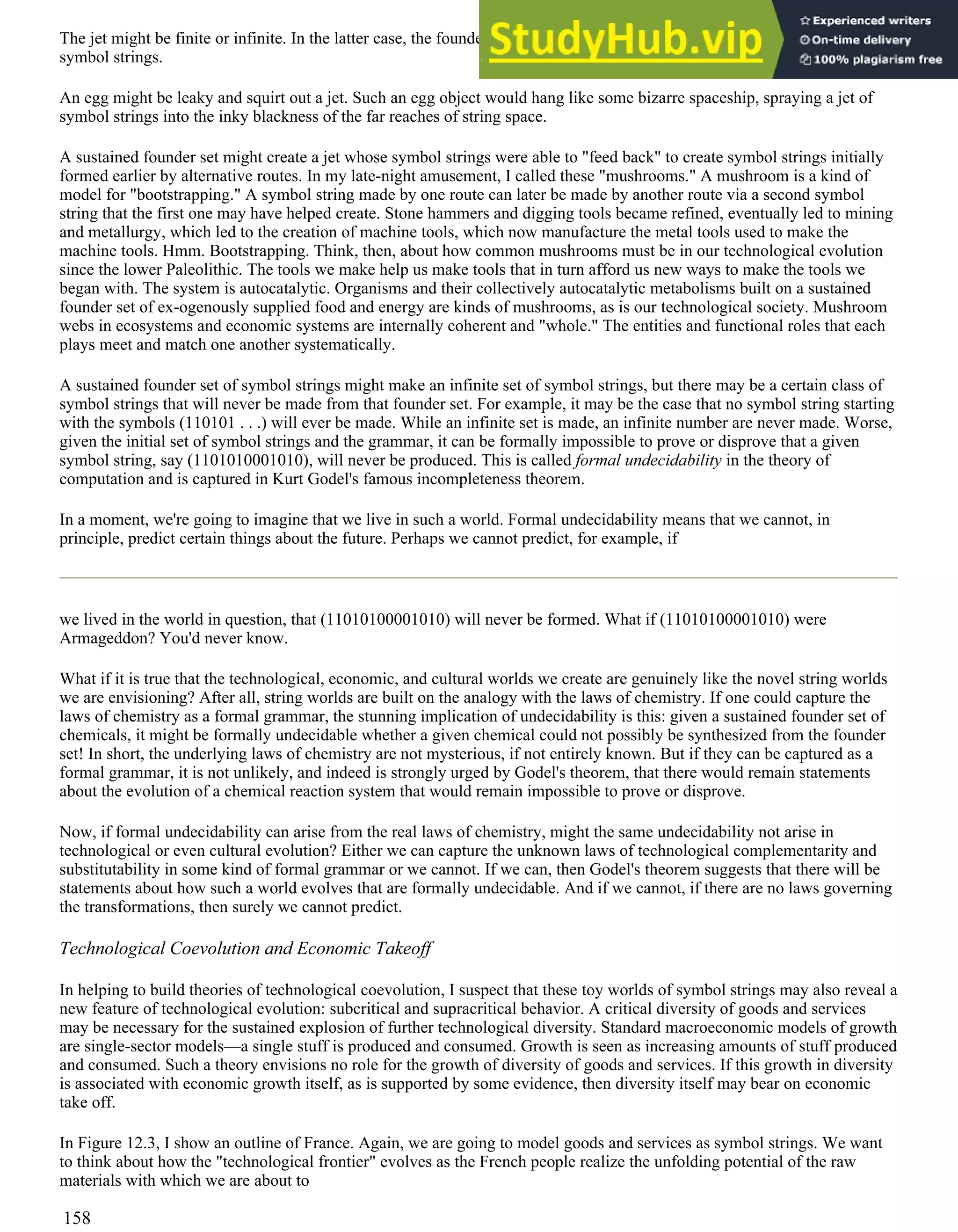 The jet might be finite or infinite. In the latter case, the founder set would squirt out a jet of ever-increasing diversity of
symbol strings.
An egg might be leaky and squirt out a jet. Such an egg object would hang like some bizarre spaceship, spraying a jet of
symbol strings into the inky blackness of the far reaches of string space.
A sustained founder set might create a jet whose symbol strings were able to "feed back" to create symbol strings initially
formed earlier by alternative routes. In my late-night amusement, I called these "mushrooms." A mushroom is a kind of
model for "bootstrapping." A symbol string made by one route can later be made by another route via a second symbol
string that the first one may have helped create. Stone hammers and digging tools became refined, eventually led to mining
and metallurgy, which led to the creation of machine tools, which now manufacture the metal tools used to make the
machine tools. Hmm. Bootstrapping. Think, then, about how common mushrooms must be in our technological evolution
since the lower Paleolithic. The tools we make help us make tools that in turn afford us new ways to make the tools we
began with. The system is autocatalytic. Organisms and their collectively autocatalytic metabolisms built on a sustained
founder set of ex-ogenously supplied food and energy are kinds of mushrooms, as is our technological society. Mushroom
webs in ecosystems and economic systems are internally coherent and "whole." The entities and functional roles that each
plays meet and match one another systematically.
A sustained founder set of symbol strings might make an infinite set of symbol strings, but there may be a certain class of
symbol strings that will never be made from that founder set. For example, it may be the case that no symbol string starting
with the symbols (110101 . . .) will ever be made. While an infinite set is made, an infinite number are never made. Worse,
given the initial set of symbol strings and the grammar, it can be formally impossible to prove or disprove that a given
symbol string, say (1101010001010), will never be produced. This is called formal undecidability in the theory of
computation and is captured in Kurt Godel's famous incompleteness theorem.
In a moment, we're going to imagine that we live in such a world. Formal undecidability means that we cannot, in
principle, predict certain things about the future. Perhaps we cannot predict, for example, if
we lived in the world in question, that (11010100001010) will never be formed. What if (11010100001010) were
Armageddon? You'd never know.
What if it is true that the technological, economic, and cultural worlds we create are genuinely like the novel string worlds
we are envisioning? After all, string worlds are built on the analogy with the laws of chemistry. If one could capture the
laws of chemistry as a formal grammar, the stunning implication of undecidability is this: given a sustained founder set of
chemicals, it might be formally undecidable whether a given chemical could not possibly be synthesized from the founder
set! In short, the underlying laws of chemistry are not mysterious, if not entirely known. But if they can be captured as a
formal grammar, it is not unlikely, and indeed is strongly urged by Godel's theorem, that there would remain statements
about the evolution of a chemical reaction system that would remain impossible to prove or disprove.
Now, if formal undecidability can arise from the real laws of chemistry, might the same undecidability not arise in
technological or even cultural evolution? Either we can capture the unknown laws of technological complementarity and
substitutability in some kind of formal grammar or we cannot. If we can, then Godel's theorem suggests that there will be
statements about how such a world evolves that are formally undecidable. And if we cannot, if there are no laws governing
the transformations, then surely we cannot predict.
Technological Coevolution and Economic Takeoff
In helping to build theories of technological coevolution, I suspect that these toy worlds of symbol strings may also reveal a
new feature of technological evolution: subcritical and supracritical behavior. A critical diversity of goods and services
may be necessary for the sustained explosion of further technological diversity. Standard macroeconomic models of growth
are single-sector models—a single stuff is produced and consumed. Growth is seen as increasing amounts of stuff produced
and consumed. Such a theory envisions no role for the growth of diversity of goods and services. If this growth in diversity
is associated with economic growth itself, as is supported by some evidence, then diversity itself may bear on economic
take off.
In Figure 12.3, I show an outline of France. Again, we are going to model goods and services as symbol strings. We want
to think about how the "technological frontier" evolves as the French people realize the unfolding potential of the raw
materials with which we are about to
158
 