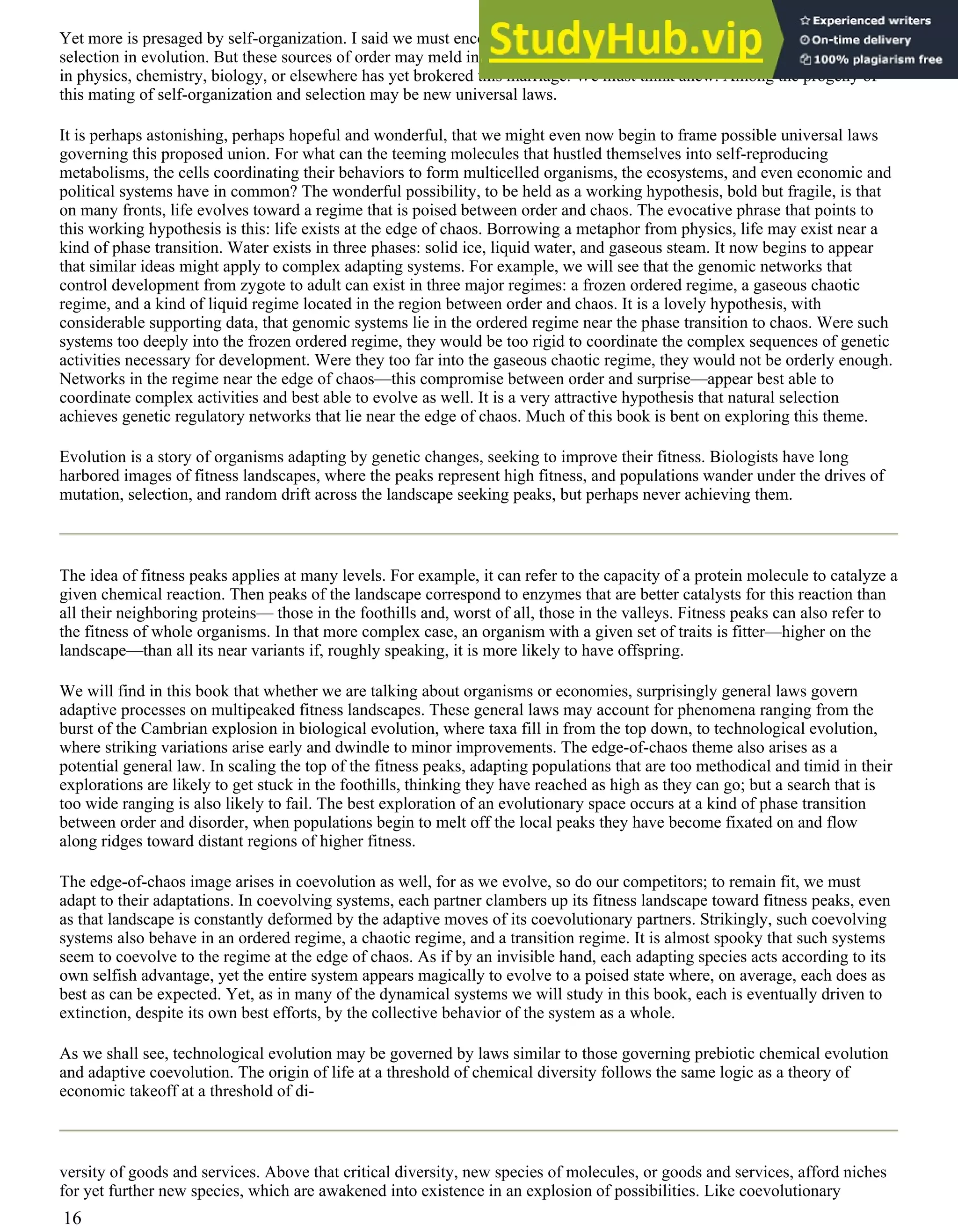Yet more is presaged by self-organization. I said we must encompass the roles of both self-organization and Darwinian
selection in evolution. But these sources of order may meld in complex ways that we hardly begin to understand. No theory
in physics, chemistry, biology, or elsewhere has yet brokered this marriage. We must think anew. Among the progeny of
this mating of self-organization and selection may be new universal laws.
It is perhaps astonishing, perhaps hopeful and wonderful, that we might even now begin to frame possible universal laws
governing this proposed union. For what can the teeming molecules that hustled themselves into self-reproducing
metabolisms, the cells coordinating their behaviors to form multicelled organisms, the ecosystems, and even economic and
political systems have in common? The wonderful possibility, to be held as a working hypothesis, bold but fragile, is that
on many fronts, life evolves toward a regime that is poised between order and chaos. The evocative phrase that points to
this working hypothesis is this: life exists at the edge of chaos. Borrowing a metaphor from physics, life may exist near a
kind of phase transition. Water exists in three phases: solid ice, liquid water, and gaseous steam. It now begins to appear
that similar ideas might apply to complex adapting systems. For example, we will see that the genomic networks that
control development from zygote to adult can exist in three major regimes: a frozen ordered regime, a gaseous chaotic
regime, and a kind of liquid regime located in the region between order and chaos. It is a lovely hypothesis, with
considerable supporting data, that genomic systems lie in the ordered regime near the phase transition to chaos. Were such
systems too deeply into the frozen ordered regime, they would be too rigid to coordinate the complex sequences of genetic
activities necessary for development. Were they too far into the gaseous chaotic regime, they would not be orderly enough.
Networks in the regime near the edge of chaos—this compromise between order and surprise—appear best able to
coordinate complex activities and best able to evolve as well. It is a very attractive hypothesis that natural selection
achieves genetic regulatory networks that lie near the edge of chaos. Much of this book is bent on exploring this theme.
Evolution is a story of organisms adapting by genetic changes, seeking to improve their fitness. Biologists have long
harbored images of fitness landscapes, where the peaks represent high fitness, and populations wander under the drives of
mutation, selection, and random drift across the landscape seeking peaks, but perhaps never achieving them.
The idea of fitness peaks applies at many levels. For example, it can refer to the capacity of a protein molecule to catalyze a
given chemical reaction. Then peaks of the landscape correspond to enzymes that are better catalysts for this reaction than
all their neighboring proteins— those in the foothills and, worst of all, those in the valleys. Fitness peaks can also refer to
the fitness of whole organisms. In that more complex case, an organism with a given set of traits is fitter—higher on the
landscape—than all its near variants if, roughly speaking, it is more likely to have offspring.
We will find in this book that whether we are talking about organisms or economies, surprisingly general laws govern
adaptive processes on multipeaked fitness landscapes. These general laws may account for phenomena ranging from the
burst of the Cambrian explosion in biological evolution, where taxa fill in from the top down, to technological evolution,
where striking variations arise early and dwindle to minor improvements. The edge-of-chaos theme also arises as a
potential general law. In scaling the top of the fitness peaks, adapting populations that are too methodical and timid in their
explorations are likely to get stuck in the foothills, thinking they have reached as high as they can go; but a search that is
too wide ranging is also likely to fail. The best exploration of an evolutionary space occurs at a kind of phase transition
between order and disorder, when populations begin to melt off the local peaks they have become fixated on and flow
along ridges toward distant regions of higher fitness.
The edge-of-chaos image arises in coevolution as well, for as we evolve, so do our competitors; to remain fit, we must
adapt to their adaptations. In coevolving systems, each partner clambers up its fitness landscape toward fitness peaks, even
as that landscape is constantly deformed by the adaptive moves of its coevolutionary partners. Strikingly, such coevolving
systems also behave in an ordered regime, a chaotic regime, and a transition regime. It is almost spooky that such systems
seem to coevolve to the regime at the edge of chaos. As if by an invisible hand, each adapting species acts according to its
own selfish advantage, yet the entire system appears magically to evolve to a poised state where, on average, each does as
best as can be expected. Yet, as in many of the dynamical systems we will study in this book, each is eventually driven to
extinction, despite its own best efforts, by the collective behavior of the system as a whole.
As we shall see, technological evolution may be governed by laws similar to those governing prebiotic chemical evolution
and adaptive coevolution. The origin of life at a threshold of chemical diversity follows the same logic as a theory of
economic takeoff at a threshold of di-
versity of goods and services. Above that critical diversity, new species of molecules, or goods and services, afford niches
for yet further new species, which are awakened into existence in an explosion of possibilities. Like coevolutionary
16
 