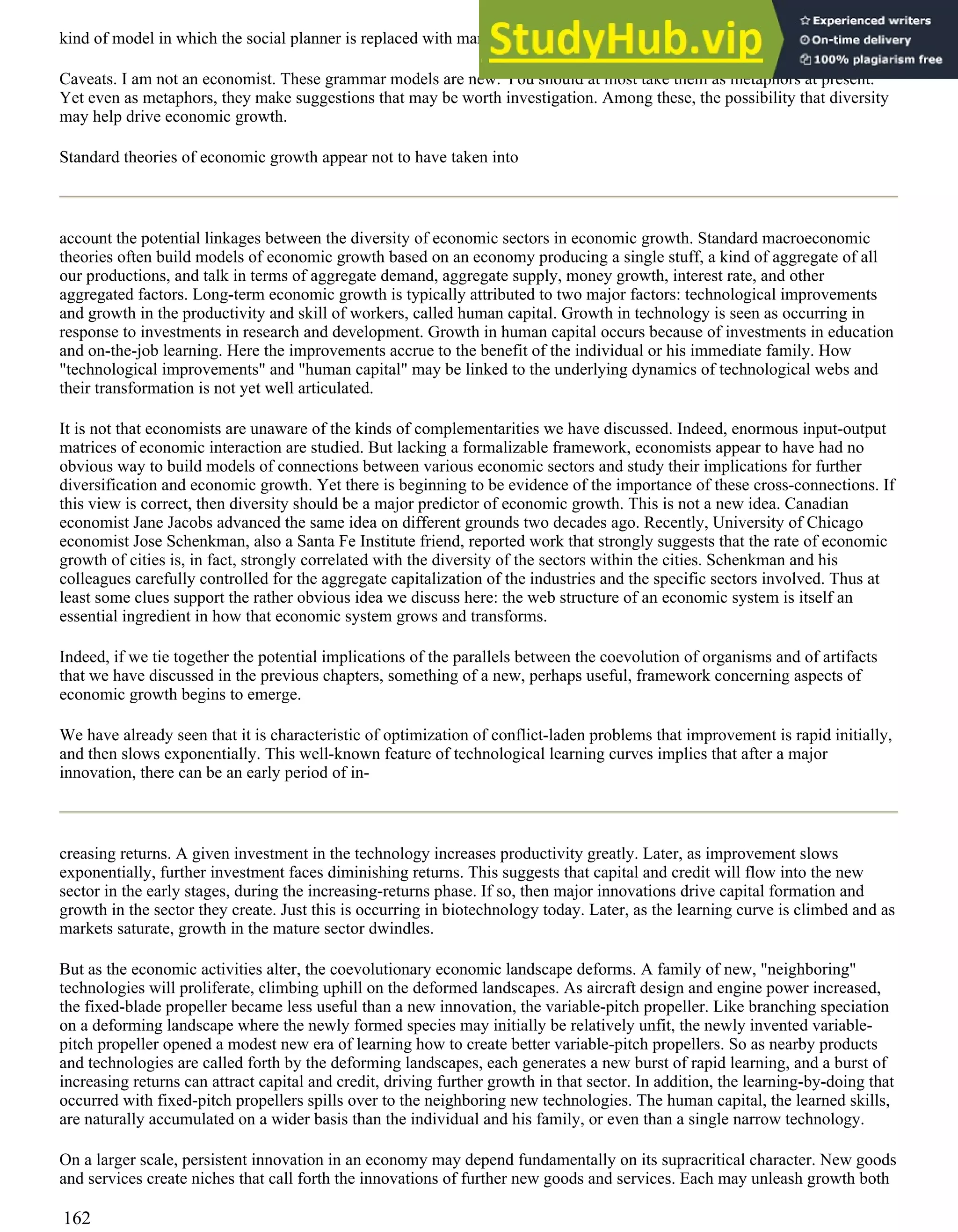 kind of model in which the social planner is replaced with markets and optimizing agents.
Caveats. I am not an economist. These grammar models are new. You should at most take them as metaphors at present.
Yet even as metaphors, they make suggestions that may be worth investigation. Among these, the possibility that diversity
may help drive economic growth.
Standard theories of economic growth appear not to have taken into
account the potential linkages between the diversity of economic sectors in economic growth. Standard macroeconomic
theories often build models of economic growth based on an economy producing a single stuff, a kind of aggregate of all
our productions, and talk in terms of aggregate demand, aggregate supply, money growth, interest rate, and other
aggregated factors. Long-term economic growth is typically attributed to two major factors: technological improvements
and growth in the productivity and skill of workers, called human capital. Growth in technology is seen as occurring in
response to investments in research and development. Growth in human capital occurs because of investments in education
and on-the-job learning. Here the improvements accrue to the benefit of the individual or his immediate family. How
"technological improvements" and "human capital" may be linked to the underlying dynamics of technological webs and
their transformation is not yet well articulated.
It is not that economists are unaware of the kinds of complementarities we have discussed. Indeed, enormous input-output
matrices of economic interaction are studied. But lacking a formalizable framework, economists appear to have had no
obvious way to build models of connections between various economic sectors and study their implications for further
diversification and economic growth. Yet there is beginning to be evidence of the importance of these cross-connections. If
this view is correct, then diversity should be a major predictor of economic growth. This is not a new idea. Canadian
economist Jane Jacobs advanced the same idea on different grounds two decades ago. Recently, University of Chicago
economist Jose Schenkman, also a Santa Fe Institute friend, reported work that strongly suggests that the rate of economic
growth of cities is, in fact, strongly correlated with the diversity of the sectors within the cities. Schenkman and his
colleagues carefully controlled for the aggregate capitalization of the industries and the specific sectors involved. Thus at
least some clues support the rather obvious idea we discuss here: the web structure of an economic system is itself an
essential ingredient in how that economic system grows and transforms.
Indeed, if we tie together the potential implications of the parallels between the coevolution of organisms and of artifacts
that we have discussed in the previous chapters, something of a new, perhaps useful, framework concerning aspects of
economic growth begins to emerge.
We have already seen that it is characteristic of optimization of conflict-laden problems that improvement is rapid initially,
and then slows exponentially. This well-known feature of technological learning curves implies that after a major
innovation, there can be an early period of in-
creasing returns. A given investment in the technology increases productivity greatly. Later, as improvement slows
exponentially, further investment faces diminishing returns. This suggests that capital and credit will flow into the new
sector in the early stages, during the increasing-returns phase. If so, then major innovations drive capital formation and
growth in the sector they create. Just this is occurring in biotechnology today. Later, as the learning curve is climbed and as
markets saturate, growth in the mature sector dwindles.
But as the economic activities alter, the coevolutionary economic landscape deforms. A family of new, "neighboring"
technologies will proliferate, climbing uphill on the deformed landscapes. As aircraft design and engine power increased,
the fixed-blade propeller became less useful than a new innovation, the variable-pitch propeller. Like branching speciation
on a deforming landscape where the newly formed species may initially be relatively unfit, the newly invented variable-
pitch propeller opened a modest new era of learning how to create better variable-pitch propellers. So as nearby products
and technologies are called forth by the deforming landscapes, each generates a new burst of rapid learning, and a burst of
increasing returns can attract capital and credit, driving further growth in that sector. In addition, the learning-by-doing that
occurred with fixed-pitch propellers spills over to the neighboring new technologies. The human capital, the learned skills,
are naturally accumulated on a wider basis than the individual and his family, or even than a single narrow technology.
On a larger scale, persistent innovation in an economy may depend fundamentally on its supracritical character. New goods
and services create niches that call forth the innovations of further new goods and services. Each may unleash growth both
162
 