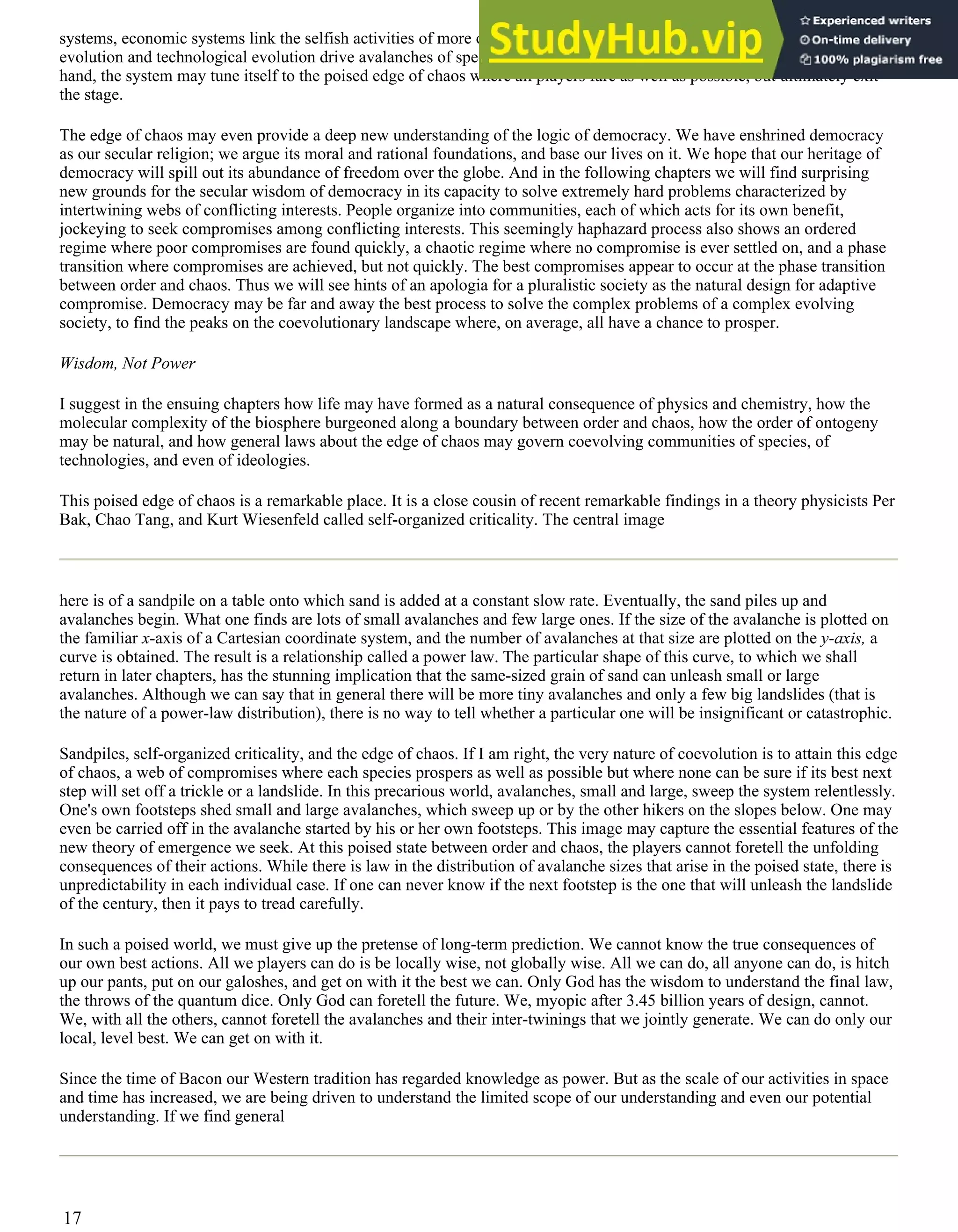 systems, economic systems link the selfish activities of more or less myopic agents. Adaptive moves in biological
evolution and technological evolution drive avalanches of speciation and extinction. In both cases, as if by an invisible
hand, the system may tune itself to the poised edge of chaos where all players fare as well as possible, but ultimately exit
the stage.
The edge of chaos may even provide a deep new understanding of the logic of democracy. We have enshrined democracy
as our secular religion; we argue its moral and rational foundations, and base our lives on it. We hope that our heritage of
democracy will spill out its abundance of freedom over the globe. And in the following chapters we will find surprising
new grounds for the secular wisdom of democracy in its capacity to solve extremely hard problems characterized by
intertwining webs of conflicting interests. People organize into communities, each of which acts for its own benefit,
jockeying to seek compromises among conflicting interests. This seemingly haphazard process also shows an ordered
regime where poor compromises are found quickly, a chaotic regime where no compromise is ever settled on, and a phase
transition where compromises are achieved, but not quickly. The best compromises appear to occur at the phase transition
between order and chaos. Thus we will see hints of an apologia for a pluralistic society as the natural design for adaptive
compromise. Democracy may be far and away the best process to solve the complex problems of a complex evolving
society, to find the peaks on the coevolutionary landscape where, on average, all have a chance to prosper.
Wisdom, Not Power
I suggest in the ensuing chapters how life may have formed as a natural consequence of physics and chemistry, how the
molecular complexity of the biosphere burgeoned along a boundary between order and chaos, how the order of ontogeny
may be natural, and how general laws about the edge of chaos may govern coevolving communities of species, of
technologies, and even of ideologies.
This poised edge of chaos is a remarkable place. It is a close cousin of recent remarkable findings in a theory physicists Per
Bak, Chao Tang, and Kurt Wiesenfeld called self-organized criticality. The central image
here is of a sandpile on a table onto which sand is added at a constant slow rate. Eventually, the sand piles up and
avalanches begin. What one finds are lots of small avalanches and few large ones. If the size of the avalanche is plotted on
the familiar x-axis of a Cartesian coordinate system, and the number of avalanches at that size are plotted on the y-axis, a
curve is obtained. The result is a relationship called a power law. The particular shape of this curve, to which we shall
return in later chapters, has the stunning implication that the same-sized grain of sand can unleash small or large
avalanches. Although we can say that in general there will be more tiny avalanches and only a few big landslides (that is
the nature of a power-law distribution), there is no way to tell whether a particular one will be insignificant or catastrophic.
Sandpiles, self-organized criticality, and the edge of chaos. If I am right, the very nature of coevolution is to attain this edge
of chaos, a web of compromises where each species prospers as well as possible but where none can be sure if its best next
step will set off a trickle or a landslide. In this precarious world, avalanches, small and large, sweep the system relentlessly.
One's own footsteps shed small and large avalanches, which sweep up or by the other hikers on the slopes below. One may
even be carried off in the avalanche started by his or her own footsteps. This image may capture the essential features of the
new theory of emergence we seek. At this poised state between order and chaos, the players cannot foretell the unfolding
consequences of their actions. While there is law in the distribution of avalanche sizes that arise in the poised state, there is
unpredictability in each individual case. If one can never know if the next footstep is the one that will unleash the landslide
of the century, then it pays to tread carefully.
In such a poised world, we must give up the pretense of long-term prediction. We cannot know the true consequences of
our own best actions. All we players can do is be locally wise, not globally wise. All we can do, all anyone can do, is hitch
up our pants, put on our galoshes, and get on with it the best we can. Only God has the wisdom to understand the final law,
the throws of the quantum dice. Only God can foretell the future. We, myopic after 3.45 billion years of design, cannot.
We, with all the others, cannot foretell the avalanches and their inter-twinings that we jointly generate. We can do only our
local, level best. We can get on with it.
Since the time of Bacon our Western tradition has regarded knowledge as power. But as the scale of our activities in space
and time has increased, we are being driven to understand the limited scope of our understanding and even our potential
understanding. If we find general
17
 