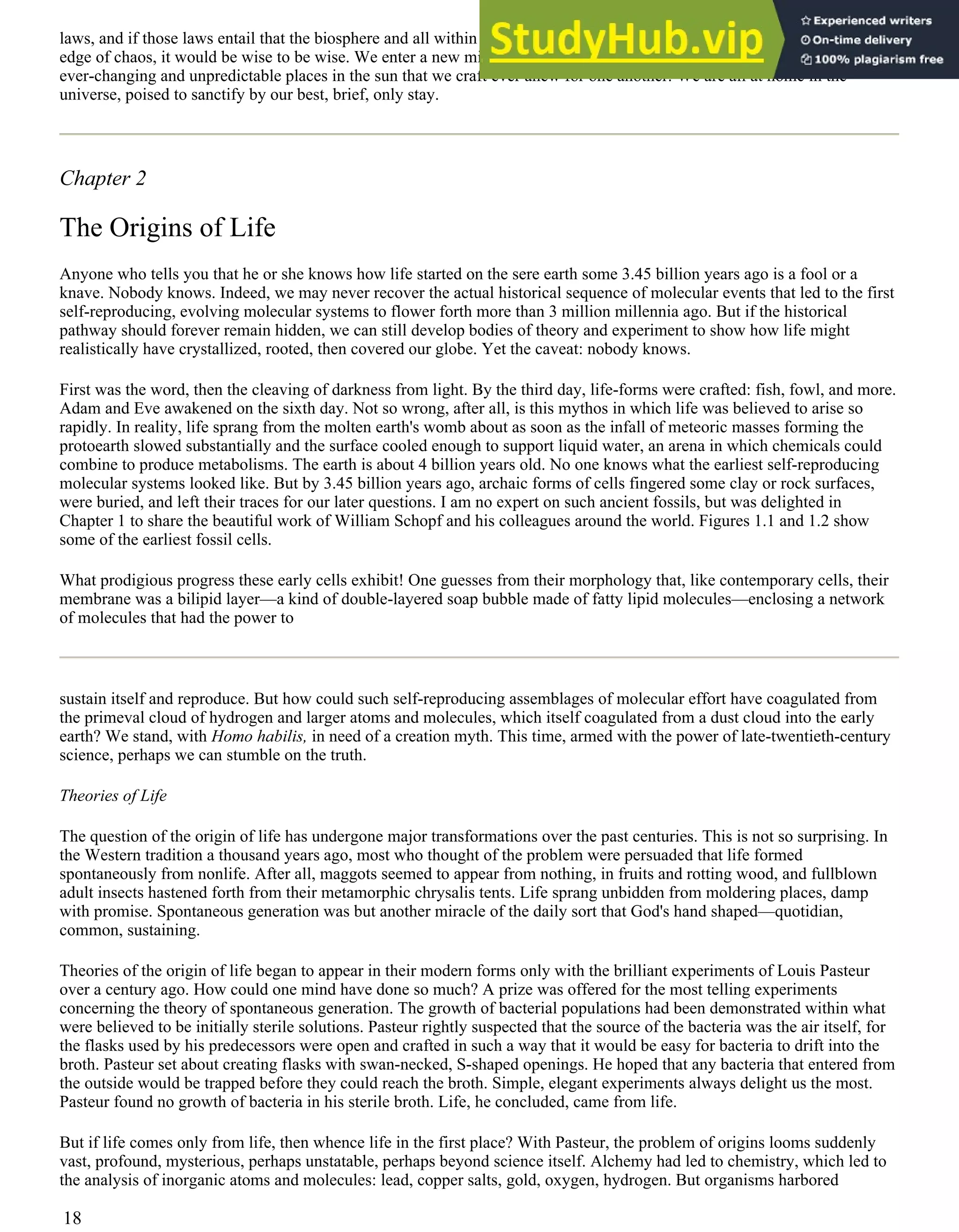 laws, and if those laws entail that the biosphere and all within it co-evolve to some analogue of the sandpile, poised on the
edge of chaos, it would be wise to be wise. We enter a new millennium. It is best to do so with gentle reverence for the
ever-changing and unpredictable places in the sun that we craft ever anew for one another. We are all at home in the
universe, poised to sanctify by our best, brief, only stay.
Chapter 2
The Origins of Life
Anyone who tells you that he or she knows how life started on the sere earth some 3.45 billion years ago is a fool or a
knave. Nobody knows. Indeed, we may never recover the actual historical sequence of molecular events that led to the first
self-reproducing, evolving molecular systems to flower forth more than 3 million millennia ago. But if the historical
pathway should forever remain hidden, we can still develop bodies of theory and experiment to show how life might
realistically have crystallized, rooted, then covered our globe. Yet the caveat: nobody knows.
First was the word, then the cleaving of darkness from light. By the third day, life-forms were crafted: fish, fowl, and more.
Adam and Eve awakened on the sixth day. Not so wrong, after all, is this mythos in which life was believed to arise so
rapidly. In reality, life sprang from the molten earth's womb about as soon as the infall of meteoric masses forming the
protoearth slowed substantially and the surface cooled enough to support liquid water, an arena in which chemicals could
combine to produce metabolisms. The earth is about 4 billion years old. No one knows what the earliest self-reproducing
molecular systems looked like. But by 3.45 billion years ago, archaic forms of cells fingered some clay or rock surfaces,
were buried, and left their traces for our later questions. I am no expert on such ancient fossils, but was delighted in
Chapter 1 to share the beautiful work of William Schopf and his colleagues around the world. Figures 1.1 and 1.2 show
some of the earliest fossil cells.
What prodigious progress these early cells exhibit! One guesses from their morphology that, like contemporary cells, their
membrane was a bilipid layer—a kind of double-layered soap bubble made of fatty lipid molecules—enclosing a network
of molecules that had the power to
sustain itself and reproduce. But how could such self-reproducing assemblages of molecular effort have coagulated from
the primeval cloud of hydrogen and larger atoms and molecules, which itself coagulated from a dust cloud into the early
earth? We stand, with Homo habilis, in need of a creation myth. This time, armed with the power of late-twentieth-century
science, perhaps we can stumble on the truth.
Theories of Life
The question of the origin of life has undergone major transformations over the past centuries. This is not so surprising. In
the Western tradition a thousand years ago, most who thought of the problem were persuaded that life formed
spontaneously from nonlife. After all, maggots seemed to appear from nothing, in fruits and rotting wood, and fullblown
adult insects hastened forth from their metamorphic chrysalis tents. Life sprang unbidden from moldering places, damp
with promise. Spontaneous generation was but another miracle of the daily sort that God's hand shaped—quotidian,
common, sustaining.
Theories of the origin of life began to appear in their modern forms only with the brilliant experiments of Louis Pasteur
over a century ago. How could one mind have done so much? A prize was offered for the most telling experiments
concerning the theory of spontaneous generation. The growth of bacterial populations had been demonstrated within what
were believed to be initially sterile solutions. Pasteur rightly suspected that the source of the bacteria was the air itself, for
the flasks used by his predecessors were open and crafted in such a way that it would be easy for bacteria to drift into the
broth. Pasteur set about creating flasks with swan-necked, S-shaped openings. He hoped that any bacteria that entered from
the outside would be trapped before they could reach the broth. Simple, elegant experiments always delight us the most.
Pasteur found no growth of bacteria in his sterile broth. Life, he concluded, came from life.
But if life comes only from life, then whence life in the first place? With Pasteur, the problem of origins looms suddenly
vast, profound, mysterious, perhaps unstatable, perhaps beyond science itself. Alchemy had led to chemistry, which led to
the analysis of inorganic atoms and molecules: lead, copper salts, gold, oxygen, hydrogen. But organisms harbored
18
 