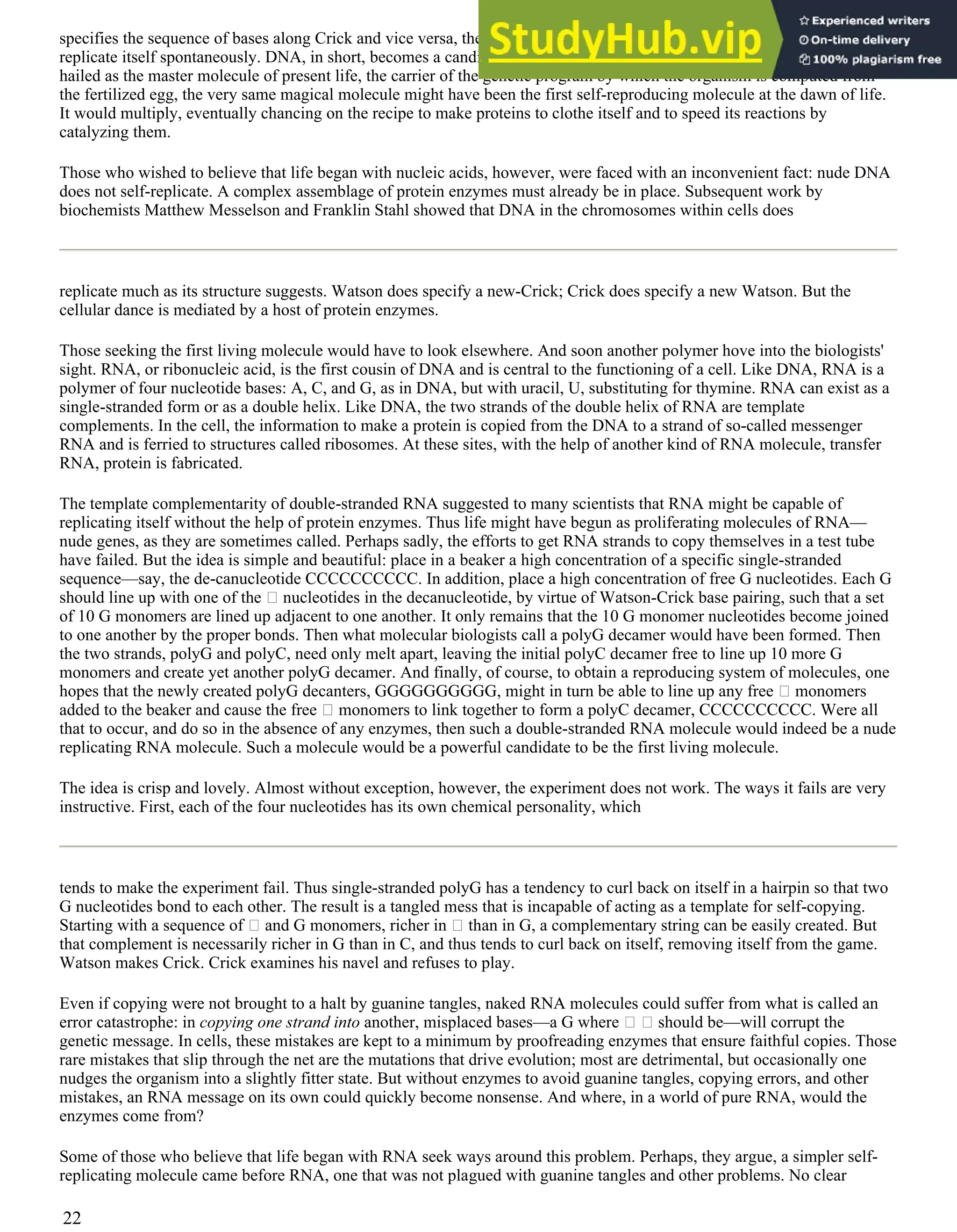 specifies the sequence of bases along Crick and vice versa, then the DNA double helix might be a molecule able to
replicate itself spontaneously. DNA, in short, becomes a candidate for the first living molecule. The very molecule that is
hailed as the master molecule of present life, the carrier of the genetic program by which the organism is computed from
the fertilized egg, the very same magical molecule might have been the first self-reproducing molecule at the dawn of life.
It would multiply, eventually chancing on the recipe to make proteins to clothe itself and to speed its reactions by
catalyzing them.
Those who wished to believe that life began with nucleic acids, however, were faced with an inconvenient fact: nude DNA
does not self-replicate. A complex assemblage of protein enzymes must already be in place. Subsequent work by
biochemists Matthew Messelson and Franklin Stahl showed that DNA in the chromosomes within cells does
replicate much as its structure suggests. Watson does specify a new-Crick; Crick does specify a new Watson. But the
cellular dance is mediated by a host of protein enzymes.
Those seeking the first living molecule would have to look elsewhere. And soon another polymer hove into the biologists'
sight. RNA, or ribonucleic acid, is the first cousin of DNA and is central to the functioning of a cell. Like DNA, RNA is a
polymer of four nucleotide bases: A, C, and G, as in DNA, but with uracil, U, substituting for thymine. RNA can exist as a
single-stranded form or as a double helix. Like DNA, the two strands of the double helix of RNA are template
complements. In the cell, the information to make a protein is copied from the DNA to a strand of so-called messenger
RNA and is ferried to structures called ribosomes. At these sites, with the help of another kind of RNA molecule, transfer
RNA, protein is fabricated.
The template complementarity of double-stranded RNA suggested to many scientists that RNA might be capable of
replicating itself without the help of protein enzymes. Thus life might have begun as proliferating molecules of RNA—
nude genes, as they are sometimes called. Perhaps sadly, the efforts to get RNA strands to copy themselves in a test tube
have failed. But the idea is simple and beautiful: place in a beaker a high concentration of a specific single-stranded
sequence—say, the de-canucleotide CCCCCCCCCC. In addition, place a high concentration of free G nucleotides. Each G
should line up with one of the nucleotides in the decanucleotide, by virtue of Watson-Crick base pairing, such that a set
of 10 G monomers are lined up adjacent to one another. It only remains that the 10 G monomer nucleotides become joined
to one another by the proper bonds. Then what molecular biologists call a polyG decamer would have been formed. Then
the two strands, polyG and polyC, need only melt apart, leaving the initial polyC decamer free to line up 10 more G
monomers and create yet another polyG decamer. And finally, of course, to obtain a reproducing system of molecules, one
hopes that the newly created polyG decanters, GGGGGGGGGG, might in turn be able to line up any free monomers
added to the beaker and cause the free monomers to link together to form a polyC decamer, CCCCCCCCCC. Were all
that to occur, and do so in the absence of any enzymes, then such a double-stranded RNA molecule would indeed be a nude
replicating RNA molecule. Such a molecule would be a powerful candidate to be the first living molecule.
The idea is crisp and lovely. Almost without exception, however, the experiment does not work. The ways it fails are very
instructive. First, each of the four nucleotides has its own chemical personality, which
tends to make the experiment fail. Thus single-stranded polyG has a tendency to curl back on itself in a hairpin so that two
G nucleotides bond to each other. The result is a tangled mess that is incapable of acting as a template for self-copying.
Starting with a sequence of and G monomers, richer in than in G, a complementary string can be easily created. But
that complement is necessarily richer in G than in C, and thus tends to curl back on itself, removing itself from the game.
Watson makes Crick. Crick examines his navel and refuses to play.
Even if copying were not brought to a halt by guanine tangles, naked RNA molecules could suffer from what is called an
error catastrophe: in copying one strand into another, misplaced bases—a G where should be—will corrupt the
genetic message. In cells, these mistakes are kept to a minimum by proofreading enzymes that ensure faithful copies. Those
rare mistakes that slip through the net are the mutations that drive evolution; most are detrimental, but occasionally one
nudges the organism into a slightly fitter state. But without enzymes to avoid guanine tangles, copying errors, and other
mistakes, an RNA message on its own could quickly become nonsense. And where, in a world of pure RNA, would the
enzymes come from?
Some of those who believe that life began with RNA seek ways around this problem. Perhaps, they argue, a simpler self-
replicating molecule came before RNA, one that was not plagued with guanine tangles and other problems. No clear
22
 