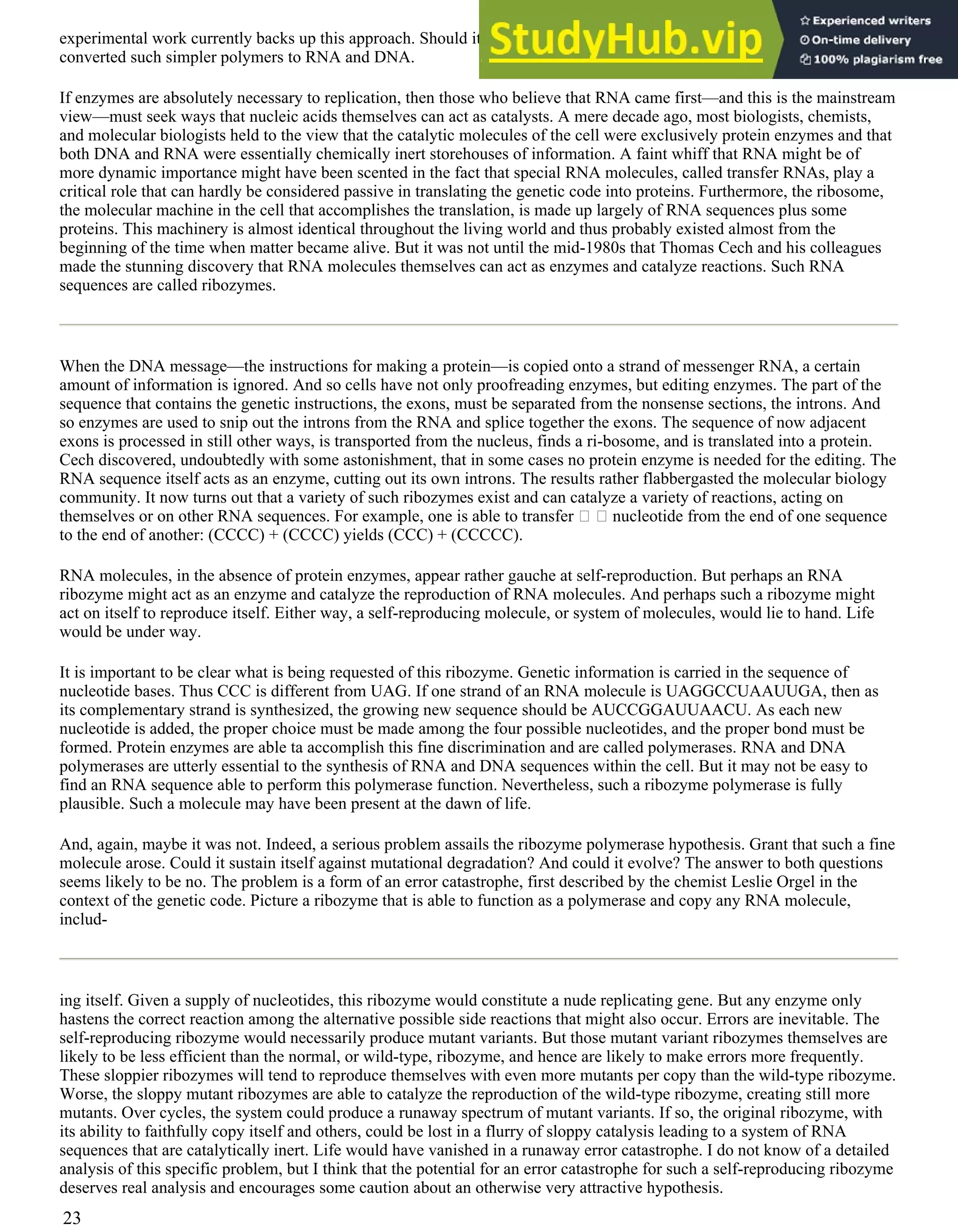 experimental work currently backs up this approach. Should it work, we would also confront the question of how evolution
converted such simpler polymers to RNA and DNA.
If enzymes are absolutely necessary to replication, then those who believe that RNA came first—and this is the mainstream
view—must seek ways that nucleic acids themselves can act as catalysts. A mere decade ago, most biologists, chemists,
and molecular biologists held to the view that the catalytic molecules of the cell were exclusively protein enzymes and that
both DNA and RNA were essentially chemically inert storehouses of information. A faint whiff that RNA might be of
more dynamic importance might have been scented in the fact that special RNA molecules, called transfer RNAs, play a
critical role that can hardly be considered passive in translating the genetic code into proteins. Furthermore, the ribosome,
the molecular machine in the cell that accomplishes the translation, is made up largely of RNA sequences plus some
proteins. This machinery is almost identical throughout the living world and thus probably existed almost from the
beginning of the time when matter became alive. But it was not until the mid-1980s that Thomas Cech and his colleagues
made the stunning discovery that RNA molecules themselves can act as enzymes and catalyze reactions. Such RNA
sequences are called ribozymes.
When the DNA message—the instructions for making a protein—is copied onto a strand of messenger RNA, a certain
amount of information is ignored. And so cells have not only proofreading enzymes, but editing enzymes. The part of the
sequence that contains the genetic instructions, the exons, must be separated from the nonsense sections, the introns. And
so enzymes are used to snip out the introns from the RNA and splice together the exons. The sequence of now adjacent
exons is processed in still other ways, is transported from the nucleus, finds a ri-bosome, and is translated into a protein.
Cech discovered, undoubtedly with some astonishment, that in some cases no protein enzyme is needed for the editing. The
RNA sequence itself acts as an enzyme, cutting out its own introns. The results rather flabbergasted the molecular biology
community. It now turns out that a variety of such ribozymes exist and can catalyze a variety of reactions, acting on
themselves or on other RNA sequences. For example, one is able to transfer nucleotide from the end of one sequence
to the end of another: (CCCC) + (CCCC) yields (CCC) + (CCCCC).
RNA molecules, in the absence of protein enzymes, appear rather gauche at self-reproduction. But perhaps an RNA
ribozyme might act as an enzyme and catalyze the reproduction of RNA molecules. And perhaps such a ribozyme might
act on itself to reproduce itself. Either way, a self-reproducing molecule, or system of molecules, would lie to hand. Life
would be under way.
It is important to be clear what is being requested of this ribozyme. Genetic information is carried in the sequence of
nucleotide bases. Thus CCC is different from UAG. If one strand of an RNA molecule is UAGGCCUAAUUGA, then as
its complementary strand is synthesized, the growing new sequence should be AUCCGGAUUAACU. As each new
nucleotide is added, the proper choice must be made among the four possible nucleotides, and the proper bond must be
formed. Protein enzymes are able ta accomplish this fine discrimination and are called polymerases. RNA and DNA
polymerases are utterly essential to the synthesis of RNA and DNA sequences within the cell. But it may not be easy to
find an RNA sequence able to perform this polymerase function. Nevertheless, such a ribozyme polymerase is fully
plausible. Such a molecule may have been present at the dawn of life.
And, again, maybe it was not. Indeed, a serious problem assails the ribozyme polymerase hypothesis. Grant that such a fine
molecule arose. Could it sustain itself against mutational degradation? And could it evolve? The answer to both questions
seems likely to be no. The problem is a form of an error catastrophe, first described by the chemist Leslie Orgel in the
context of the genetic code. Picture a ribozyme that is able to function as a polymerase and copy any RNA molecule,
includ-
ing itself. Given a supply of nucleotides, this ribozyme would constitute a nude replicating gene. But any enzyme only
hastens the correct reaction among the alternative possible side reactions that might also occur. Errors are inevitable. The
self-reproducing ribozyme would necessarily produce mutant variants. But those mutant variant ribozymes themselves are
likely to be less efficient than the normal, or wild-type, ribozyme, and hence are likely to make errors more frequently.
These sloppier ribozymes will tend to reproduce themselves with even more mutants per copy than the wild-type ribozyme.
Worse, the sloppy mutant ribozymes are able to catalyze the reproduction of the wild-type ribozyme, creating still more
mutants. Over cycles, the system could produce a runaway spectrum of mutant variants. If so, the original ribozyme, with
its ability to faithfully copy itself and others, could be lost in a flurry of sloppy catalysis leading to a system of RNA
sequences that are catalytically inert. Life would have vanished in a runaway error catastrophe. I do not know of a detailed
analysis of this specific problem, but I think that the potential for an error catastrophe for such a self-reproducing ribozyme
deserves real analysis and encourages some caution about an otherwise very attractive hypothesis.
23
 