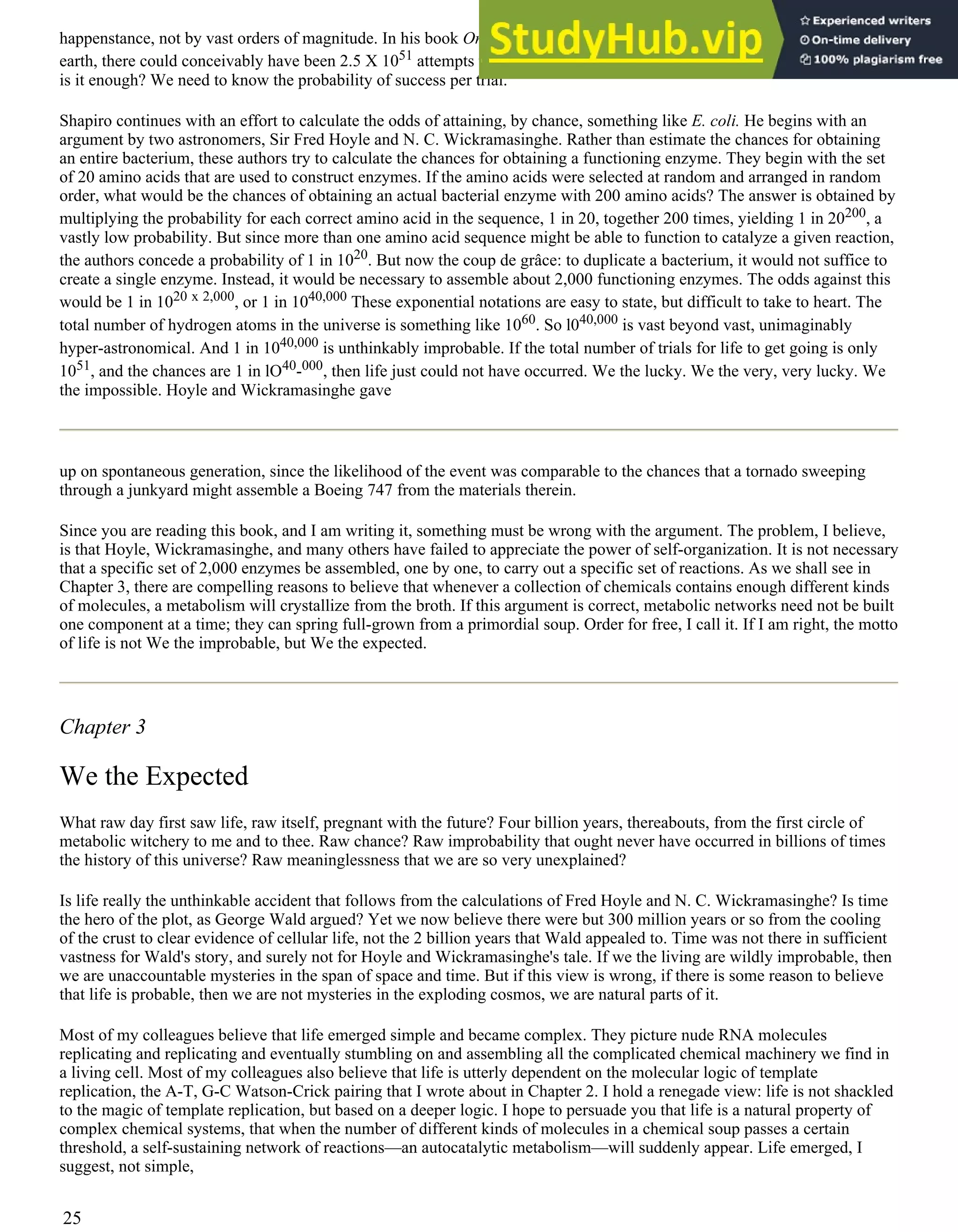 happenstance, not by vast orders of magnitude. In his book Origins, Robert Shapiro calculates that in the history of the
earth, there could conceivably have been 2.5 X 1051 attempts to create life by chance. That is one hell of a lot of trials. But
is it enough? We need to know the probability of success per trial.
Shapiro continues with an effort to calculate the odds of attaining, by chance, something like E. coli. He begins with an
argument by two astronomers, Sir Fred Hoyle and N. C. Wickramasinghe. Rather than estimate the chances for obtaining
an entire bacterium, these authors try to calculate the chances for obtaining a functioning enzyme. They begin with the set
of 20 amino acids that are used to construct enzymes. If the amino acids were selected at random and arranged in random
order, what would be the chances of obtaining an actual bacterial enzyme with 200 amino acids? The answer is obtained by
multiplying the probability for each correct amino acid in the sequence, 1 in 20, together 200 times, yielding 1 in 20200, a
vastly low probability. But since more than one amino acid sequence might be able to function to catalyze a given reaction,
the authors concede a probability of 1 in 1020. But now the coup de grâce: to duplicate a bacterium, it would not suffice to
create a single enzyme. Instead, it would be necessary to assemble about 2,000 functioning enzymes. The odds against this
would be 1 in 1020 x 2,000, or 1 in 1040,000 These exponential notations are easy to state, but difficult to take to heart. The
total number of hydrogen atoms in the universe is something like 1060. So l040,000 is vast beyond vast, unimaginably
hyper-astronomical. And 1 in 1040,000 is unthinkably improbable. If the total number of trials for life to get going is only
1051, and the chances are 1 in lO40-000, then life just could not have occurred. We the lucky. We the very, very lucky. We
the impossible. Hoyle and Wickramasinghe gave
up on spontaneous generation, since the likelihood of the event was comparable to the chances that a tornado sweeping
through a junkyard might assemble a Boeing 747 from the materials therein.
Since you are reading this book, and I am writing it, something must be wrong with the argument. The problem, I believe,
is that Hoyle, Wickramasinghe, and many others have failed to appreciate the power of self-organization. It is not necessary
that a specific set of 2,000 enzymes be assembled, one by one, to carry out a specific set of reactions. As we shall see in
Chapter 3, there are compelling reasons to believe that whenever a collection of chemicals contains enough different kinds
of molecules, a metabolism will crystallize from the broth. If this argument is correct, metabolic networks need not be built
one component at a time; they can spring full-grown from a primordial soup. Order for free, I call it. If I am right, the motto
of life is not We the improbable, but We the expected.
Chapter 3
We the Expected
What raw day first saw life, raw itself, pregnant with the future? Four billion years, thereabouts, from the first circle of
metabolic witchery to me and to thee. Raw chance? Raw improbability that ought never have occurred in billions of times
the history of this universe? Raw meaninglessness that we are so very unexplained?
Is life really the unthinkable accident that follows from the calculations of Fred Hoyle and N. C. Wickramasinghe? Is time
the hero of the plot, as George Wald argued? Yet we now believe there were but 300 million years or so from the cooling
of the crust to clear evidence of cellular life, not the 2 billion years that Wald appealed to. Time was not there in sufficient
vastness for Wald's story, and surely not for Hoyle and Wickramasinghe's tale. If we the living are wildly improbable, then
we are unaccountable mysteries in the span of space and time. But if this view is wrong, if there is some reason to believe
that life is probable, then we are not mysteries in the exploding cosmos, we are natural parts of it.
Most of my colleagues believe that life emerged simple and became complex. They picture nude RNA molecules
replicating and replicating and eventually stumbling on and assembling all the complicated chemical machinery we find in
a living cell. Most of my colleagues also believe that life is utterly dependent on the molecular logic of template
replication, the A-T, G-C Watson-Crick pairing that I wrote about in Chapter 2. I hold a renegade view: life is not shackled
to the magic of template replication, but based on a deeper logic. I hope to persuade you that life is a natural property of
complex chemical systems, that when the number of different kinds of molecules in a chemical soup passes a certain
threshold, a self-sustaining network of reactions—an autocatalytic metabolism—will suddenly appear. Life emerged, I
suggest, not simple,
25
 