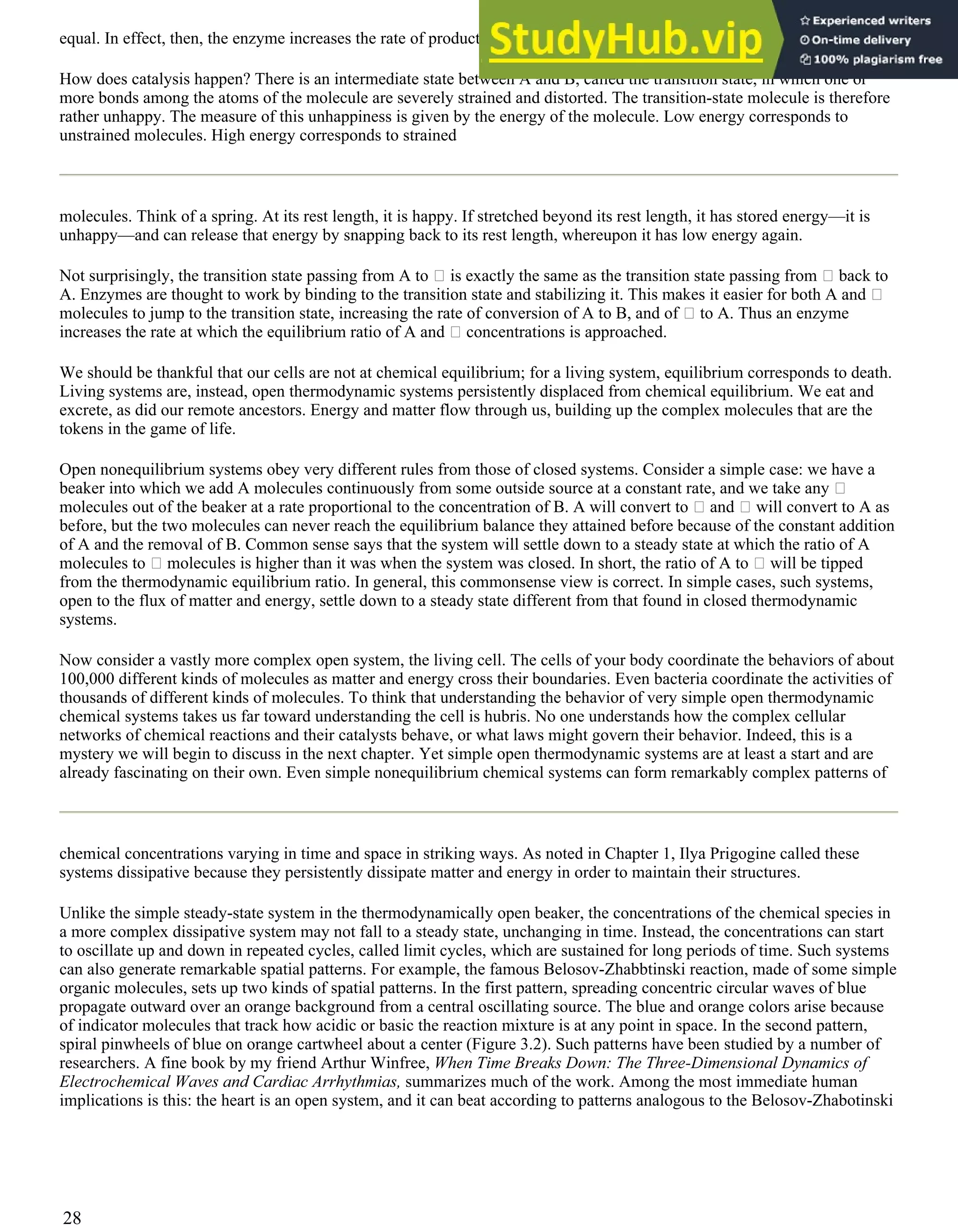 equal. In effect, then, the enzyme increases the rate of production of A.
How does catalysis happen? There is an intermediate state between A and B, called the transition state, in which one or
more bonds among the atoms of the molecule are severely strained and distorted. The transition-state molecule is therefore
rather unhappy. The measure of this unhappiness is given by the energy of the molecule. Low energy corresponds to
unstrained molecules. High energy corresponds to strained
molecules. Think of a spring. At its rest length, it is happy. If stretched beyond its rest length, it has stored energy—it is
unhappy—and can release that energy by snapping back to its rest length, whereupon it has low energy again.
Not surprisingly, the transition state passing from A to is exactly the same as the transition state passing from back to
A. Enzymes are thought to work by binding to the transition state and stabilizing it. This makes it easier for both A and
molecules to jump to the transition state, increasing the rate of conversion of A to B, and of to A. Thus an enzyme
increases the rate at which the equilibrium ratio of A and concentrations is approached.
We should be thankful that our cells are not at chemical equilibrium; for a living system, equilibrium corresponds to death.
Living systems are, instead, open thermodynamic systems persistently displaced from chemical equilibrium. We eat and
excrete, as did our remote ancestors. Energy and matter flow through us, building up the complex molecules that are the
tokens in the game of life.
Open nonequilibrium systems obey very different rules from those of closed systems. Consider a simple case: we have a
beaker into which we add A molecules continuously from some outside source at a constant rate, and we take any
molecules out of the beaker at a rate proportional to the concentration of B. A will convert to and will convert to A as
before, but the two molecules can never reach the equilibrium balance they attained before because of the constant addition
of A and the removal of B. Common sense says that the system will settle down to a steady state at which the ratio of A
molecules to molecules is higher than it was when the system was closed. In short, the ratio of A to will be tipped
from the thermodynamic equilibrium ratio. In general, this commonsense view is correct. In simple cases, such systems,
open to the flux of matter and energy, settle down to a steady state different from that found in closed thermodynamic
systems.
Now consider a vastly more complex open system, the living cell. The cells of your body coordinate the behaviors of about
100,000 different kinds of molecules as matter and energy cross their boundaries. Even bacteria coordinate the activities of
thousands of different kinds of molecules. To think that understanding the behavior of very simple open thermodynamic
chemical systems takes us far toward understanding the cell is hubris. No one understands how the complex cellular
networks of chemical reactions and their catalysts behave, or what laws might govern their behavior. Indeed, this is a
mystery we will begin to discuss in the next chapter. Yet simple open thermodynamic systems are at least a start and are
already fascinating on their own. Even simple nonequilibrium chemical systems can form remarkably complex patterns of
chemical concentrations varying in time and space in striking ways. As noted in Chapter 1, Ilya Prigogine called these
systems dissipative because they persistently dissipate matter and energy in order to maintain their structures.
Unlike the simple steady-state system in the thermodynamically open beaker, the concentrations of the chemical species in
a more complex dissipative system may not fall to a steady state, unchanging in time. Instead, the concentrations can start
to oscillate up and down in repeated cycles, called limit cycles, which are sustained for long periods of time. Such systems
can also generate remarkable spatial patterns. For example, the famous Belosov-Zhabbtinski reaction, made of some simple
organic molecules, sets up two kinds of spatial patterns. In the first pattern, spreading concentric circular waves of blue
propagate outward over an orange background from a central oscillating source. The blue and orange colors arise because
of indicator molecules that track how acidic or basic the reaction mixture is at any point in space. In the second pattern,
spiral pinwheels of blue on orange cartwheel about a center (Figure 3.2). Such patterns have been studied by a number of
researchers. A fine book by my friend Arthur Winfree, When Time Breaks Down: The Three-Dimensional Dynamics of
Electrochemical Waves and Cardiac Arrhythmias, summarizes much of the work. Among the most immediate human
implications is this: the heart is an open system, and it can beat according to patterns analogous to the Belosov-Zhabotinski
28
 