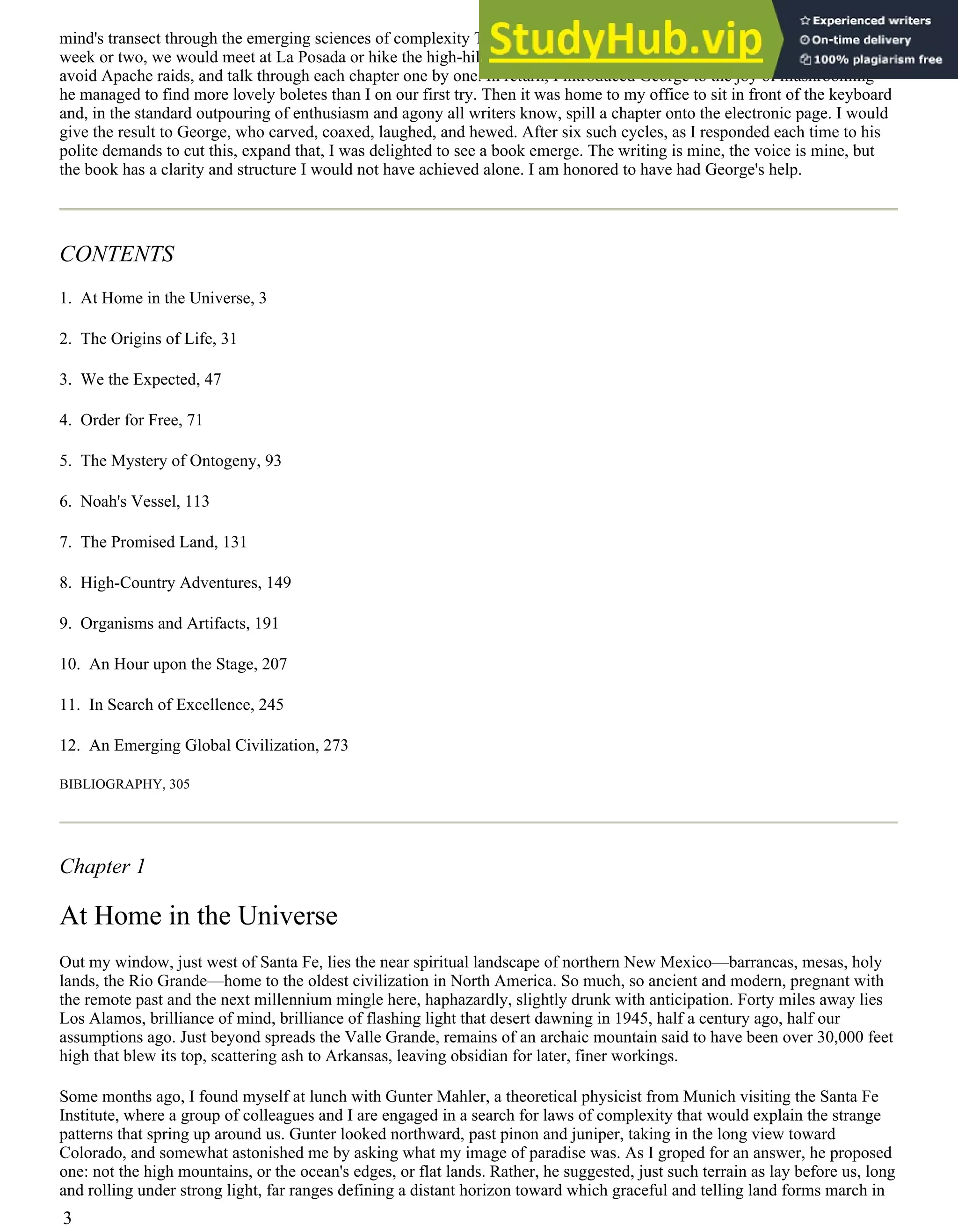 mind's transect through the emerging sciences of complexity This was not the last time I took George's counsel. Every
week or two, we would meet at La Posada or hike the high-hill backdrop of Santa Fe, two ranges back from the prairies to
avoid Apache raids, and talk through each chapter one by one. In return, I introduced George to the joy of mushrooming—
he managed to find more lovely boletes than I on our first try. Then it was home to my office to sit in front of the keyboard
and, in the standard outpouring of enthusiasm and agony all writers know, spill a chapter onto the electronic page. I would
give the result to George, who carved, coaxed, laughed, and hewed. After six such cycles, as I responded each time to his
polite demands to cut this, expand that, I was delighted to see a book emerge. The writing is mine, the voice is mine, but
the book has a clarity and structure I would not have achieved alone. I am honored to have had George's help.
CONTENTS
1. At Home in the Universe, 3
2. The Origins of Life, 31
3. We the Expected, 47
4. Order for Free, 71
5. The Mystery of Ontogeny, 93
6. Noah's Vessel, 113
7. The Promised Land, 131
8. High-Country Adventures, 149
9. Organisms and Artifacts, 191
10. An Hour upon the Stage, 207
11. In Search of Excellence, 245
12. An Emerging Global Civilization, 273
BIBLIOGRAPHY, 305
Chapter 1
At Home in the Universe
Out my window, just west of Santa Fe, lies the near spiritual landscape of northern New Mexico—barrancas, mesas, holy
lands, the Rio Grande—home to the oldest civilization in North America. So much, so ancient and modern, pregnant with
the remote past and the next millennium mingle here, haphazardly, slightly drunk with anticipation. Forty miles away lies
Los Alamos, brilliance of mind, brilliance of flashing light that desert dawning in 1945, half a century ago, half our
assumptions ago. Just beyond spreads the Valle Grande, remains of an archaic mountain said to have been over 30,000 feet
high that blew its top, scattering ash to Arkansas, leaving obsidian for later, finer workings.
Some months ago, I found myself at lunch with Gunter Mahler, a theoretical physicist from Munich visiting the Santa Fe
Institute, where a group of colleagues and I are engaged in a search for laws of complexity that would explain the strange
patterns that spring up around us. Gunter looked northward, past pinon and juniper, taking in the long view toward
Colorado, and somewhat astonished me by asking what my image of paradise was. As I groped for an answer, he proposed
one: not the high mountains, or the ocean's edges, or flat lands. Rather, he suggested, just such terrain as lay before us, long
and rolling under strong light, far ranges defining a distant horizon toward which graceful and telling land forms march in
3
 
