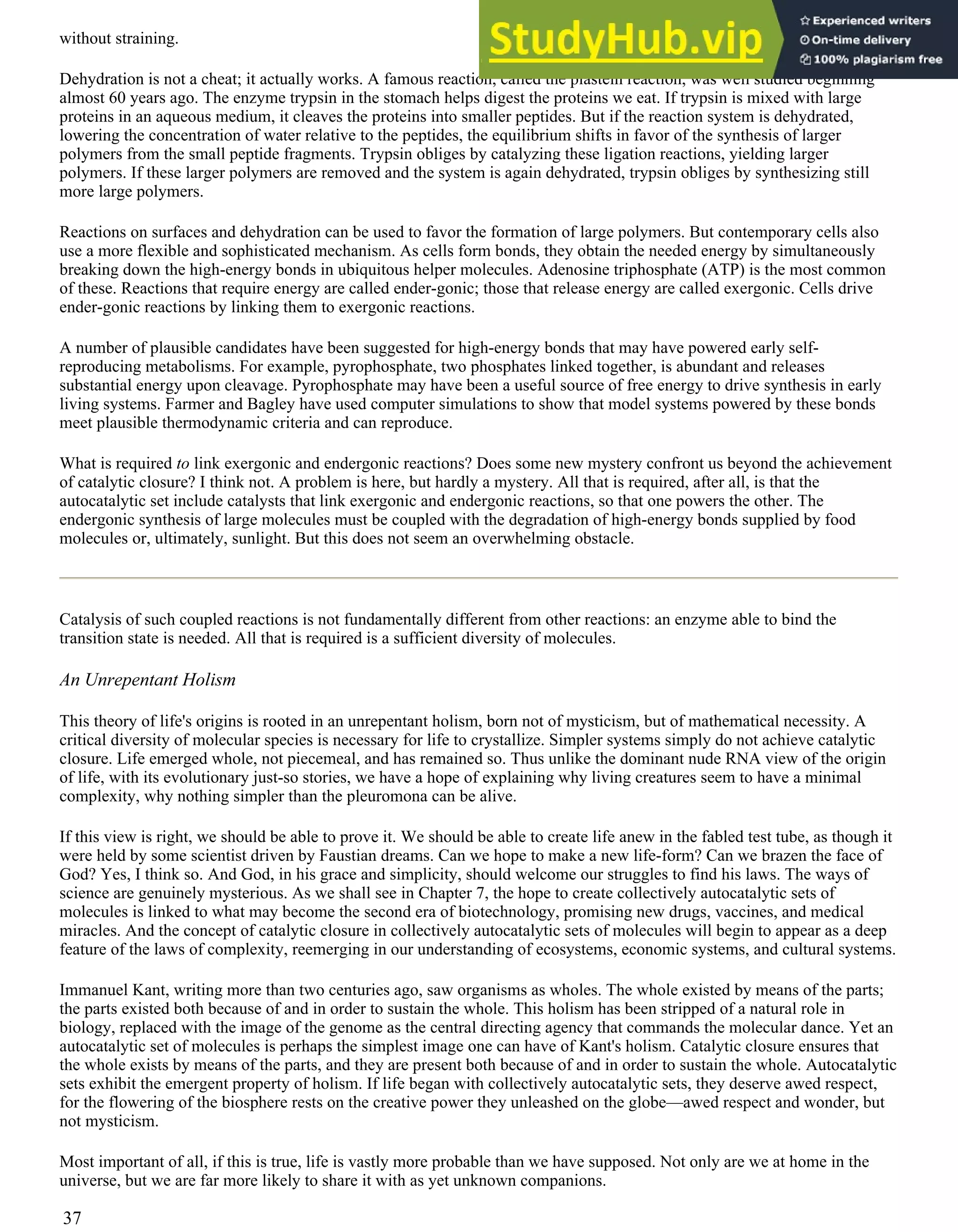 without straining.
Dehydration is not a cheat; it actually works. A famous reaction, called the plastein reaction, was well studied beginning
almost 60 years ago. The enzyme trypsin in the stomach helps digest the proteins we eat. If trypsin is mixed with large
proteins in an aqueous medium, it cleaves the proteins into smaller peptides. But if the reaction system is dehydrated,
lowering the concentration of water relative to the peptides, the equilibrium shifts in favor of the synthesis of larger
polymers from the small peptide fragments. Trypsin obliges by catalyzing these ligation reactions, yielding larger
polymers. If these larger polymers are removed and the system is again dehydrated, trypsin obliges by synthesizing still
more large polymers.
Reactions on surfaces and dehydration can be used to favor the formation of large polymers. But contemporary cells also
use a more flexible and sophisticated mechanism. As cells form bonds, they obtain the needed energy by simultaneously
breaking down the high-energy bonds in ubiquitous helper molecules. Adenosine triphosphate (ATP) is the most common
of these. Reactions that require energy are called ender-gonic; those that release energy are called exergonic. Cells drive
ender-gonic reactions by linking them to exergonic reactions.
A number of plausible candidates have been suggested for high-energy bonds that may have powered early self-
reproducing metabolisms. For example, pyrophosphate, two phosphates linked together, is abundant and releases
substantial energy upon cleavage. Pyrophosphate may have been a useful source of free energy to drive synthesis in early
living systems. Farmer and Bagley have used computer simulations to show that model systems powered by these bonds
meet plausible thermodynamic criteria and can reproduce.
What is required to link exergonic and endergonic reactions? Does some new mystery confront us beyond the achievement
of catalytic closure? I think not. A problem is here, but hardly a mystery. All that is required, after all, is that the
autocatalytic set include catalysts that link exergonic and endergonic reactions, so that one powers the other. The
endergonic synthesis of large molecules must be coupled with the degradation of high-energy bonds supplied by food
molecules or, ultimately, sunlight. But this does not seem an overwhelming obstacle.
Catalysis of such coupled reactions is not fundamentally different from other reactions: an enzyme able to bind the
transition state is needed. All that is required is a sufficient diversity of molecules.
An Unrepentant Holism
This theory of life's origins is rooted in an unrepentant holism, born not of mysticism, but of mathematical necessity. A
critical diversity of molecular species is necessary for life to crystallize. Simpler systems simply do not achieve catalytic
closure. Life emerged whole, not piecemeal, and has remained so. Thus unlike the dominant nude RNA view of the origin
of life, with its evolutionary just-so stories, we have a hope of explaining why living creatures seem to have a minimal
complexity, why nothing simpler than the pleuromona can be alive.
If this view is right, we should be able to prove it. We should be able to create life anew in the fabled test tube, as though it
were held by some scientist driven by Faustian dreams. Can we hope to make a new life-form? Can we brazen the face of
God? Yes, I think so. And God, in his grace and simplicity, should welcome our struggles to find his laws. The ways of
science are genuinely mysterious. As we shall see in Chapter 7, the hope to create collectively autocatalytic sets of
molecules is linked to what may become the second era of biotechnology, promising new drugs, vaccines, and medical
miracles. And the concept of catalytic closure in collectively autocatalytic sets of molecules will begin to appear as a deep
feature of the laws of complexity, reemerging in our understanding of ecosystems, economic systems, and cultural systems.
Immanuel Kant, writing more than two centuries ago, saw organisms as wholes. The whole existed by means of the parts;
the parts existed both because of and in order to sustain the whole. This holism has been stripped of a natural role in
biology, replaced with the image of the genome as the central directing agency that commands the molecular dance. Yet an
autocatalytic set of molecules is perhaps the simplest image one can have of Kant's holism. Catalytic closure ensures that
the whole exists by means of the parts, and they are present both because of and in order to sustain the whole. Autocatalytic
sets exhibit the emergent property of holism. If life began with collectively autocatalytic sets, they deserve awed respect,
for the flowering of the biosphere rests on the creative power they unleashed on the globe—awed respect and wonder, but
not mysticism.
Most important of all, if this is true, life is vastly more probable than we have supposed. Not only are we at home in the
universe, but we are far more likely to share it with as yet unknown companions.
37
 