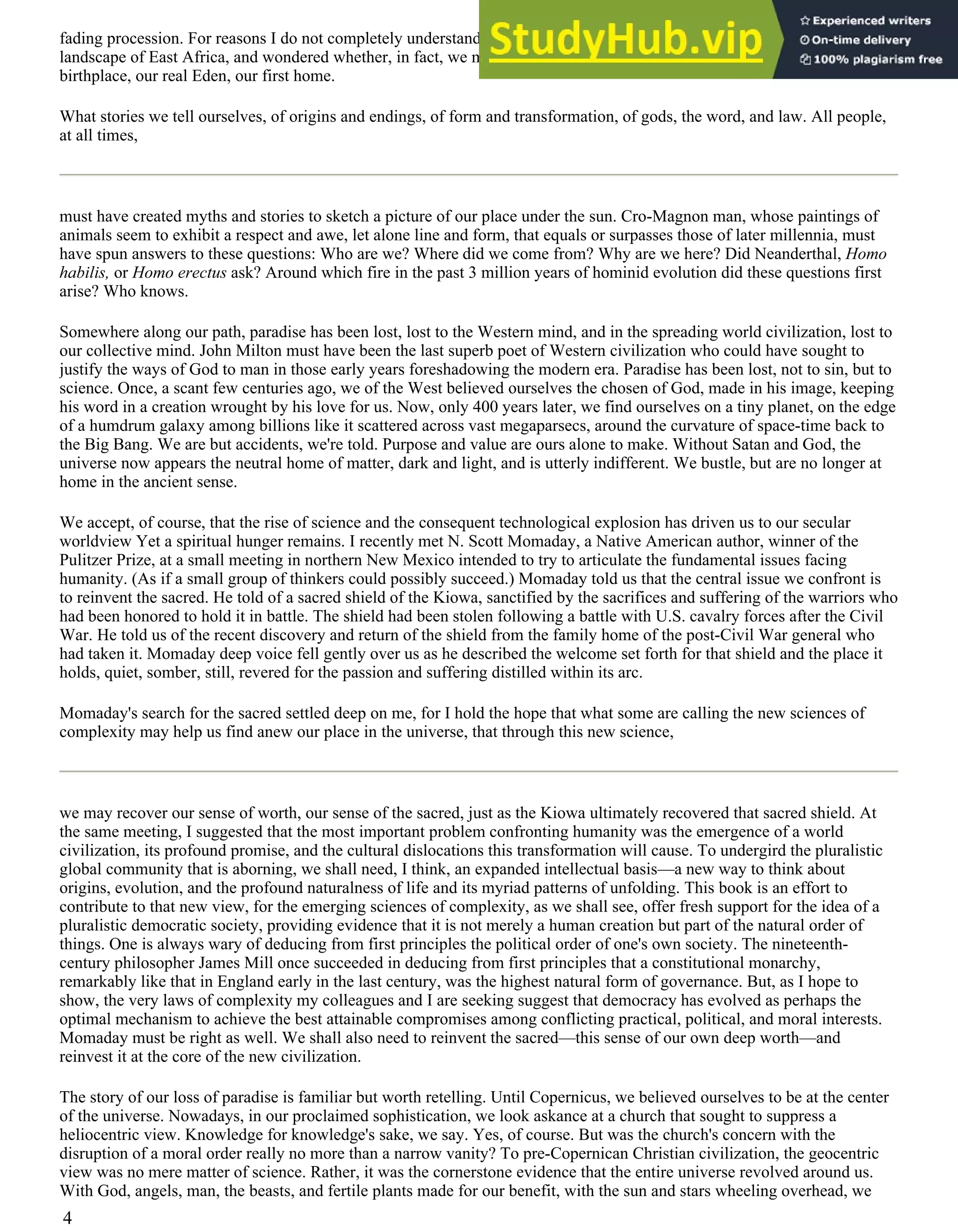 fading procession. For reasons I do not completely understand, I felt he was right. We soon fell to speculations about the
landscape of East Africa, and wondered whether, in fact, we might conceivably carry some genetic memory of our
birthplace, our real Eden, our first home.
What stories we tell ourselves, of origins and endings, of form and transformation, of gods, the word, and law. All people,
at all times,
must have created myths and stories to sketch a picture of our place under the sun. Cro-Magnon man, whose paintings of
animals seem to exhibit a respect and awe, let alone line and form, that equals or surpasses those of later millennia, must
have spun answers to these questions: Who are we? Where did we come from? Why are we here? Did Neanderthal, Homo
habilis, or Homo erectus ask? Around which fire in the past 3 million years of hominid evolution did these questions first
arise? Who knows.
Somewhere along our path, paradise has been lost, lost to the Western mind, and in the spreading world civilization, lost to
our collective mind. John Milton must have been the last superb poet of Western civilization who could have sought to
justify the ways of God to man in those early years foreshadowing the modern era. Paradise has been lost, not to sin, but to
science. Once, a scant few centuries ago, we of the West believed ourselves the chosen of God, made in his image, keeping
his word in a creation wrought by his love for us. Now, only 400 years later, we find ourselves on a tiny planet, on the edge
of a humdrum galaxy among billions like it scattered across vast megaparsecs, around the curvature of space-time back to
the Big Bang. We are but accidents, we're told. Purpose and value are ours alone to make. Without Satan and God, the
universe now appears the neutral home of matter, dark and light, and is utterly indifferent. We bustle, but are no longer at
home in the ancient sense.
We accept, of course, that the rise of science and the consequent technological explosion has driven us to our secular
worldview Yet a spiritual hunger remains. I recently met N. Scott Momaday, a Native American author, winner of the
Pulitzer Prize, at a small meeting in northern New Mexico intended to try to articulate the fundamental issues facing
humanity. (As if a small group of thinkers could possibly succeed.) Momaday told us that the central issue we confront is
to reinvent the sacred. He told of a sacred shield of the Kiowa, sanctified by the sacrifices and suffering of the warriors who
had been honored to hold it in battle. The shield had been stolen following a battle with U.S. cavalry forces after the Civil
War. He told us of the recent discovery and return of the shield from the family home of the post-Civil War general who
had taken it. Momaday deep voice fell gently over us as he described the welcome set forth for that shield and the place it
holds, quiet, somber, still, revered for the passion and suffering distilled within its arc.
Momaday's search for the sacred settled deep on me, for I hold the hope that what some are calling the new sciences of
complexity may help us find anew our place in the universe, that through this new science,
we may recover our sense of worth, our sense of the sacred, just as the Kiowa ultimately recovered that sacred shield. At
the same meeting, I suggested that the most important problem confronting humanity was the emergence of a world
civilization, its profound promise, and the cultural dislocations this transformation will cause. To undergird the pluralistic
global community that is aborning, we shall need, I think, an expanded intellectual basis—a new way to think about
origins, evolution, and the profound naturalness of life and its myriad patterns of unfolding. This book is an effort to
contribute to that new view, for the emerging sciences of complexity, as we shall see, offer fresh support for the idea of a
pluralistic democratic society, providing evidence that it is not merely a human creation but part of the natural order of
things. One is always wary of deducing from first principles the political order of one's own society. The nineteenth-
century philosopher James Mill once succeeded in deducing from first principles that a constitutional monarchy,
remarkably like that in England early in the last century, was the highest natural form of governance. But, as I hope to
show, the very laws of complexity my colleagues and I are seeking suggest that democracy has evolved as perhaps the
optimal mechanism to achieve the best attainable compromises among conflicting practical, political, and moral interests.
Momaday must be right as well. We shall also need to reinvent the sacred—this sense of our own deep worth—and
reinvest it at the core of the new civilization.
The story of our loss of paradise is familiar but worth retelling. Until Copernicus, we believed ourselves to be at the center
of the universe. Nowadays, in our proclaimed sophistication, we look askance at a church that sought to suppress a
heliocentric view. Knowledge for knowledge's sake, we say. Yes, of course. But was the church's concern with the
disruption of a moral order really no more than a narrow vanity? To pre-Copernican Christian civilization, the geocentric
view was no mere matter of science. Rather, it was the cornerstone evidence that the entire universe revolved around us.
With God, angels, man, the beasts, and fertile plants made for our benefit, with the sun and stars wheeling overhead, we
4
 