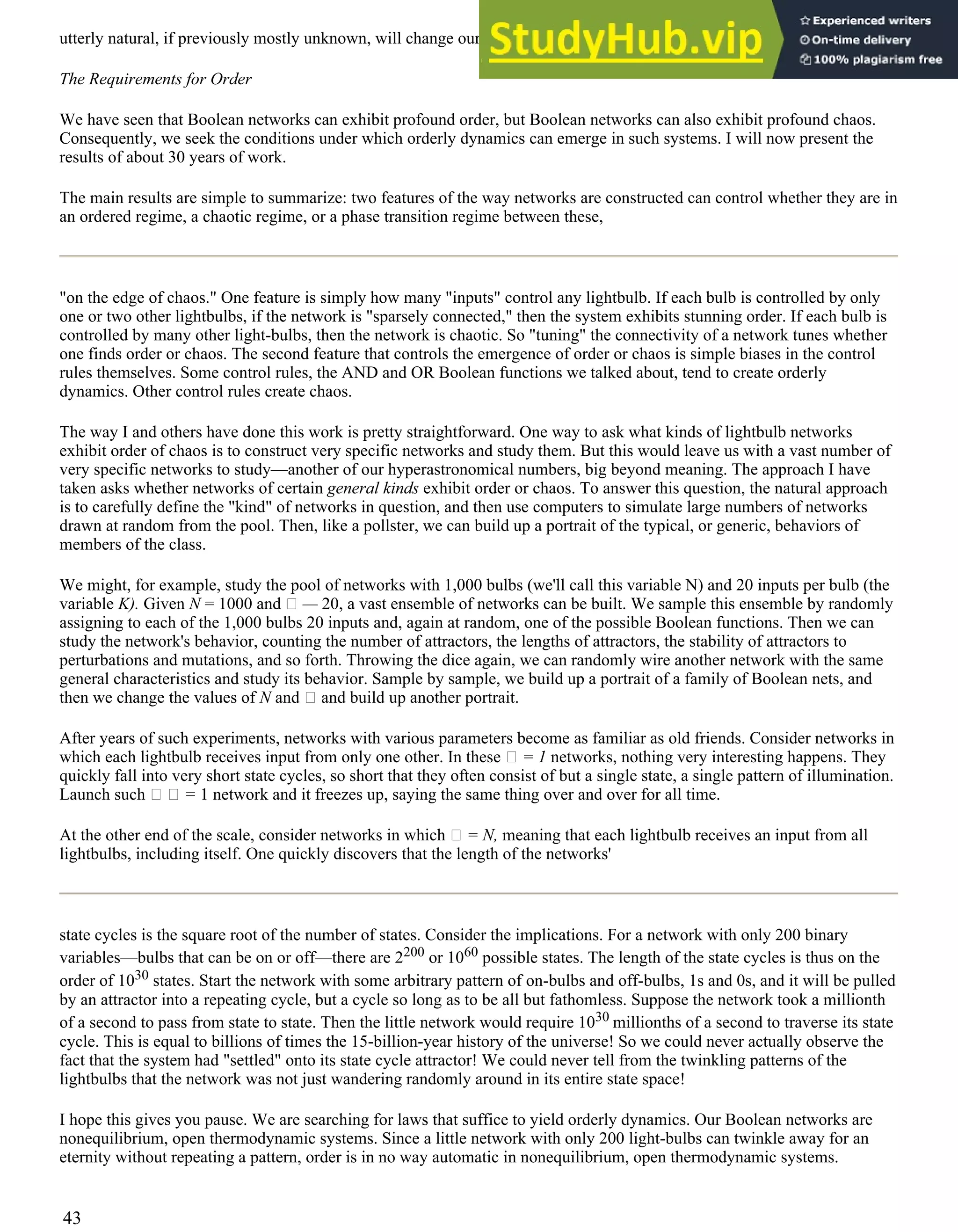 utterly natural, if previously mostly unknown, will change our view of life.
The Requirements for Order
We have seen that Boolean networks can exhibit profound order, but Boolean networks can also exhibit profound chaos.
Consequently, we seek the conditions under which orderly dynamics can emerge in such systems. I will now present the
results of about 30 years of work.
The main results are simple to summarize: two features of the way networks are constructed can control whether they are in
an ordered regime, a chaotic regime, or a phase transition regime between these,
"on the edge of chaos." One feature is simply how many "inputs" control any lightbulb. If each bulb is controlled by only
one or two other lightbulbs, if the network is "sparsely connected," then the system exhibits stunning order. If each bulb is
controlled by many other light-bulbs, then the network is chaotic. So "tuning" the connectivity of a network tunes whether
one finds order or chaos. The second feature that controls the emergence of order or chaos is simple biases in the control
rules themselves. Some control rules, the AND and OR Boolean functions we talked about, tend to create orderly
dynamics. Other control rules create chaos.
The way I and others have done this work is pretty straightforward. One way to ask what kinds of lightbulb networks
exhibit order of chaos is to construct very specific networks and study them. But this would leave us with a vast number of
very specific networks to study—another of our hyperastronomical numbers, big beyond meaning. The approach I have
taken asks whether networks of certain general kinds exhibit order or chaos. To answer this question, the natural approach
is to carefully define the "kind" of networks in question, and then use computers to simulate large numbers of networks
drawn at random from the pool. Then, like a pollster, we can build up a portrait of the typical, or generic, behaviors of
members of the class.
We might, for example, study the pool of networks with 1,000 bulbs (we'll call this variable N) and 20 inputs per bulb (the
variable K). Given N = 1000 and — 20, a vast ensemble of networks can be built. We sample this ensemble by randomly
assigning to each of the 1,000 bulbs 20 inputs and, again at random, one of the possible Boolean functions. Then we can
study the network's behavior, counting the number of attractors, the lengths of attractors, the stability of attractors to
perturbations and mutations, and so forth. Throwing the dice again, we can randomly wire another network with the same
general characteristics and study its behavior. Sample by sample, we build up a portrait of a family of Boolean nets, and
then we change the values of N and and build up another portrait.
After years of such experiments, networks with various parameters become as familiar as old friends. Consider networks in
which each lightbulb receives input from only one other. In these = 1 networks, nothing very interesting happens. They
quickly fall into very short state cycles, so short that they often consist of but a single state, a single pattern of illumination.
Launch such = 1 network and it freezes up, saying the same thing over and over for all time.
At the other end of the scale, consider networks in which = N, meaning that each lightbulb receives an input from all
lightbulbs, including itself. One quickly discovers that the length of the networks'
state cycles is the square root of the number of states. Consider the implications. For a network with only 200 binary
variables—bulbs that can be on or off—there are 2200 or 1060 possible states. The length of the state cycles is thus on the
order of 1030 states. Start the network with some arbitrary pattern of on-bulbs and off-bulbs, 1s and 0s, and it will be pulled
by an attractor into a repeating cycle, but a cycle so long as to be all but fathomless. Suppose the network took a millionth
of a second to pass from state to state. Then the little network would require 1030 millionths of a second to traverse its state
cycle. This is equal to billions of times the 15-billion-year history of the universe! So we could never actually observe the
fact that the system had "settled" onto its state cycle attractor! We could never tell from the twinkling patterns of the
lightbulbs that the network was not just wandering randomly around in its entire state space!
I hope this gives you pause. We are searching for laws that suffice to yield orderly dynamics. Our Boolean networks are
nonequilibrium, open thermodynamic systems. Since a little network with only 200 light-bulbs can twinkle away for an
eternity without repeating a pattern, order is in no way automatic in nonequilibrium, open thermodynamic systems.
43
 