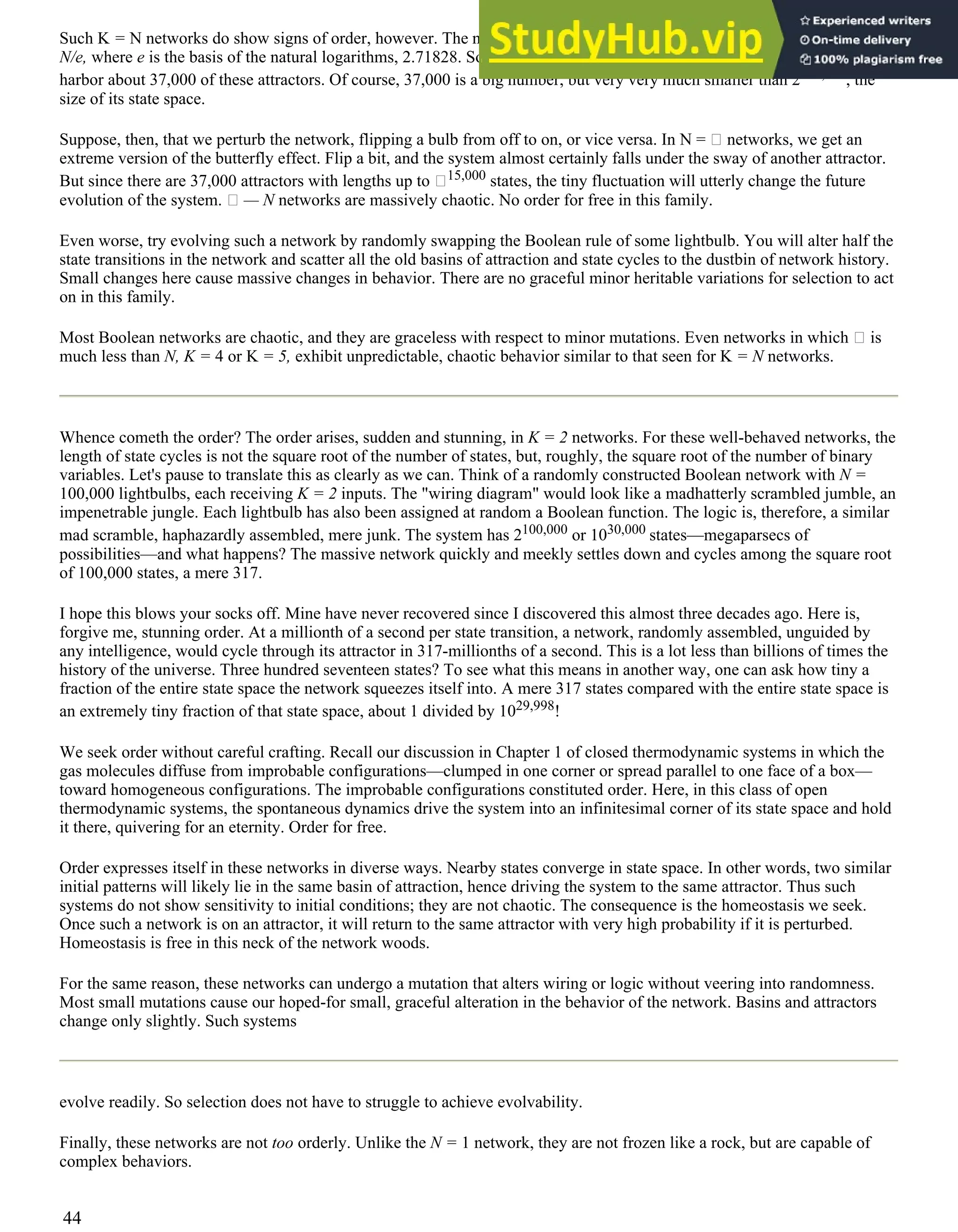 Such K = N networks do show signs of order, however. The number of attractors in a network, the number of lakes, is only
N/e, where e is the basis of the natural logarithms, 2.71828. So = N network with 100,000 binary variables would
harbor about 37,000 of these attractors. Of course, 37,000 is a big number, but very very much smaller than 2100,000, the
size of its state space.
Suppose, then, that we perturb the network, flipping a bulb from off to on, or vice versa. In N = networks, we get an
extreme version of the butterfly effect. Flip a bit, and the system almost certainly falls under the sway of another attractor.
But since there are 37,000 attractors with lengths up to 15,000 states, the tiny fluctuation will utterly change the future
evolution of the system. — N networks are massively chaotic. No order for free in this family.
Even worse, try evolving such a network by randomly swapping the Boolean rule of some lightbulb. You will alter half the
state transitions in the network and scatter all the old basins of attraction and state cycles to the dustbin of network history.
Small changes here cause massive changes in behavior. There are no graceful minor heritable variations for selection to act
on in this family.
Most Boolean networks are chaotic, and they are graceless with respect to minor mutations. Even networks in which is
much less than N, K = 4 or K = 5, exhibit unpredictable, chaotic behavior similar to that seen for K = N networks.
Whence cometh the order? The order arises, sudden and stunning, in K = 2 networks. For these well-behaved networks, the
length of state cycles is not the square root of the number of states, but, roughly, the square root of the number of binary
variables. Let's pause to translate this as clearly as we can. Think of a randomly constructed Boolean network with N =
100,000 lightbulbs, each receiving K = 2 inputs. The "wiring diagram" would look like a madhatterly scrambled jumble, an
impenetrable jungle. Each lightbulb has also been assigned at random a Boolean function. The logic is, therefore, a similar
mad scramble, haphazardly assembled, mere junk. The system has 2100,000 or 1030,000 states—megaparsecs of
possibilities—and what happens? The massive network quickly and meekly settles down and cycles among the square root
of 100,000 states, a mere 317.
I hope this blows your socks off. Mine have never recovered since I discovered this almost three decades ago. Here is,
forgive me, stunning order. At a millionth of a second per state transition, a network, randomly assembled, unguided by
any intelligence, would cycle through its attractor in 317-millionths of a second. This is a lot less than billions of times the
history of the universe. Three hundred seventeen states? To see what this means in another way, one can ask how tiny a
fraction of the entire state space the network squeezes itself into. A mere 317 states compared with the entire state space is
an extremely tiny fraction of that state space, about 1 divided by 1029,998!
We seek order without careful crafting. Recall our discussion in Chapter 1 of closed thermodynamic systems in which the
gas molecules diffuse from improbable configurations—clumped in one corner or spread parallel to one face of a box—
toward homogeneous configurations. The improbable configurations constituted order. Here, in this class of open
thermodynamic systems, the spontaneous dynamics drive the system into an infinitesimal corner of its state space and hold
it there, quivering for an eternity. Order for free.
Order expresses itself in these networks in diverse ways. Nearby states converge in state space. In other words, two similar
initial patterns will likely lie in the same basin of attraction, hence driving the system to the same attractor. Thus such
systems do not show sensitivity to initial conditions; they are not chaotic. The consequence is the homeostasis we seek.
Once such a network is on an attractor, it will return to the same attractor with very high probability if it is perturbed.
Homeostasis is free in this neck of the network woods.
For the same reason, these networks can undergo a mutation that alters wiring or logic without veering into randomness.
Most small mutations cause our hoped-for small, graceful alteration in the behavior of the network. Basins and attractors
change only slightly. Such systems
evolve readily. So selection does not have to struggle to achieve evolvability.
Finally, these networks are not too orderly. Unlike the N = 1 network, they are not frozen like a rock, but are capable of
complex behaviors.
44
 