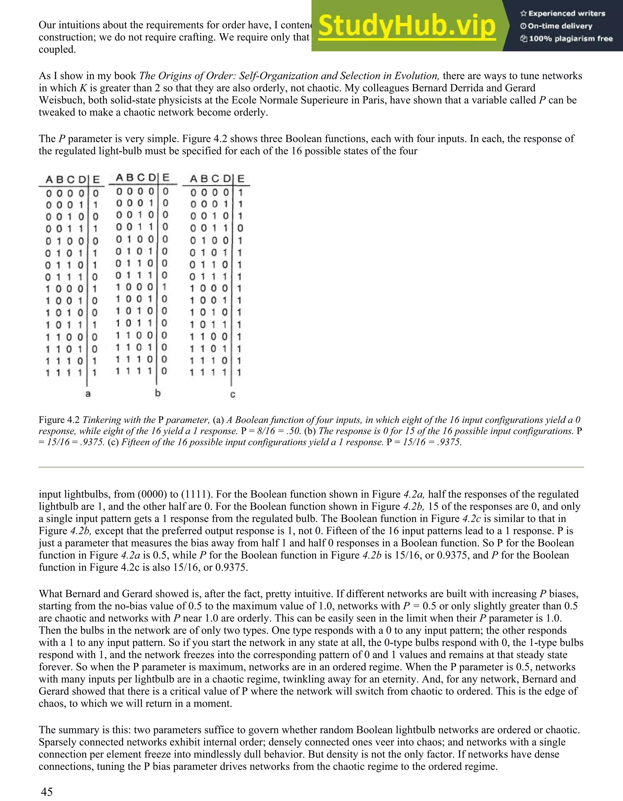 Our intuitions about the requirements for order have, I contend, been wrong for millennia. We do not need careful
construction; we do not require crafting. We require only that extremely complex webs of interacting elements are sparsely
coupled.
As I show in my book The Origins of Order: Self-Organization and Selection in Evolution, there are ways to tune networks
in which K is greater than 2 so that they are also orderly, not chaotic. My colleagues Bernard Derrida and Gerard
Weisbuch, both solid-state physicists at the Ecole Normale Superieure in Paris, have shown that a variable called P can be
tweaked to make a chaotic network become orderly.
The P parameter is very simple. Figure 4.2 shows three Boolean functions, each with four inputs. In each, the response of
the regulated light-bulb must be specified for each of the 16 possible states of the four
Figure 4.2 Tinkering with the P parameter, (a) A Boolean function of four inputs, in which eight of the 16 input configurations yield a 0
response, while eight of the 16 yield a 1 response. P = 8/16 = .50. (b) The response is 0 for 15 of the 16 possible input configurations. P
= 15/16 = .9375. (c) Fifteen of the 16 possible input configurations yield a 1 response. P = 15/16 = .9375.
input lightbulbs, from (0000) to (1111). For the Boolean function shown in Figure 4.2a, half the responses of the regulated
lightbulb are 1, and the other half are 0. For the Boolean function shown in Figure 4.2b, 15 of the responses are 0, and only
a single input pattern gets a 1 response from the regulated bulb. The Boolean function in Figure 4.2c is similar to that in
Figure 4.2b, except that the preferred output response is 1, not 0. Fifteen of the 16 input patterns lead to a 1 response. P is
just a parameter that measures the bias away from half 1 and half 0 responses in a Boolean function. So P for the Boolean
function in Figure 4.2a is 0.5, while P for the Boolean function in Figure 4.2b is 15/16, or 0.9375, and P for the Boolean
function in Figure 4.2c is also 15/16, or 0.9375.
What Bernard and Gerard showed is, after the fact, pretty intuitive. If different networks are built with increasing P biases,
starting from the no-bias value of 0.5 to the maximum value of 1.0, networks with P = 0.5 or only slightly greater than 0.5
are chaotic and networks with P near 1.0 are orderly. This can be easily seen in the limit when their P parameter is 1.0.
Then the bulbs in the network are of only two types. One type responds with a 0 to any input pattern; the other responds
with a 1 to any input pattern. So if you start the network in any state at all, the 0-type bulbs respond with 0, the 1-type bulbs
respond with 1, and the network freezes into the corresponding pattern of 0 and 1 values and remains at that steady state
forever. So when the P parameter is maximum, networks are in an ordered regime. When the P parameter is 0.5, networks
with many inputs per lightbulb are in a chaotic regime, twinkling away for an eternity. And, for any network, Bernard and
Gerard showed that there is a critical value of P where the network will switch from chaotic to ordered. This is the edge of
chaos, to which we will return in a moment.
The summary is this: two parameters suffice to govern whether random Boolean lightbulb networks are ordered or chaotic.
Sparsely connected networks exhibit internal order; densely connected ones veer into chaos; and networks with a single
connection per element freeze into mindlessly dull behavior. But density is not the only factor. If networks have dense
connections, tuning the P bias parameter drives networks from the chaotic regime to the ordered regime.
45
 