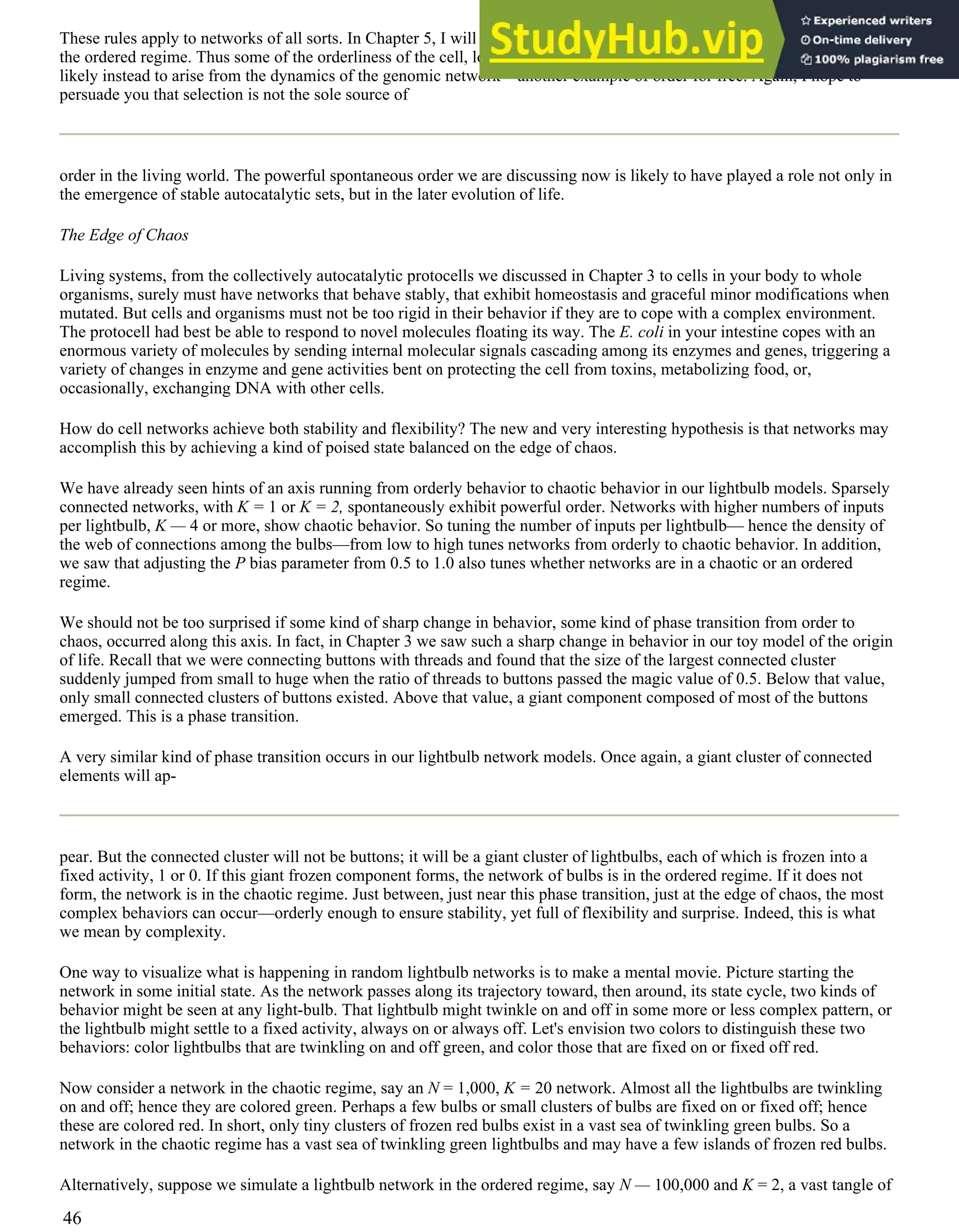 These rules apply to networks of all sorts. In Chapter 5, I will show that the genome itself can be thought of as a network in
the ordered regime. Thus some of the orderliness of the cell, long attributed to the honing of Darwinian evolution, seems
likely instead to arise from the dynamics of the genomic network—another example of order for free. Again, I hope to
persuade you that selection is not the sole source of
order in the living world. The powerful spontaneous order we are discussing now is likely to have played a role not only in
the emergence of stable autocatalytic sets, but in the later evolution of life.
The Edge of Chaos
Living systems, from the collectively autocatalytic protocells we discussed in Chapter 3 to cells in your body to whole
organisms, surely must have networks that behave stably, that exhibit homeostasis and graceful minor modifications when
mutated. But cells and organisms must not be too rigid in their behavior if they are to cope with a complex environment.
The protocell had best be able to respond to novel molecules floating its way. The E. coli in your intestine copes with an
enormous variety of molecules by sending internal molecular signals cascading among its enzymes and genes, triggering a
variety of changes in enzyme and gene activities bent on protecting the cell from toxins, metabolizing food, or,
occasionally, exchanging DNA with other cells.
How do cell networks achieve both stability and flexibility? The new and very interesting hypothesis is that networks may
accomplish this by achieving a kind of poised state balanced on the edge of chaos.
We have already seen hints of an axis running from orderly behavior to chaotic behavior in our lightbulb models. Sparsely
connected networks, with K = 1 or K = 2, spontaneously exhibit powerful order. Networks with higher numbers of inputs
per lightbulb, K — 4 or more, show chaotic behavior. So tuning the number of inputs per lightbulb— hence the density of
the web of connections among the bulbs—from low to high tunes networks from orderly to chaotic behavior. In addition,
we saw that adjusting the P bias parameter from 0.5 to 1.0 also tunes whether networks are in a chaotic or an ordered
regime.
We should not be too surprised if some kind of sharp change in behavior, some kind of phase transition from order to
chaos, occurred along this axis. In fact, in Chapter 3 we saw such a sharp change in behavior in our toy model of the origin
of life. Recall that we were connecting buttons with threads and found that the size of the largest connected cluster
suddenly jumped from small to huge when the ratio of threads to buttons passed the magic value of 0.5. Below that value,
only small connected clusters of buttons existed. Above that value, a giant component composed of most of the buttons
emerged. This is a phase transition.
A very similar kind of phase transition occurs in our lightbulb network models. Once again, a giant cluster of connected
elements will ap-
pear. But the connected cluster will not be buttons; it will be a giant cluster of lightbulbs, each of which is frozen into a
fixed activity, 1 or 0. If this giant frozen component forms, the network of bulbs is in the ordered regime. If it does not
form, the network is in the chaotic regime. Just between, just near this phase transition, just at the edge of chaos, the most
complex behaviors can occur—orderly enough to ensure stability, yet full of flexibility and surprise. Indeed, this is what
we mean by complexity.
One way to visualize what is happening in random lightbulb networks is to make a mental movie. Picture starting the
network in some initial state. As the network passes along its trajectory toward, then around, its state cycle, two kinds of
behavior might be seen at any light-bulb. That lightbulb might twinkle on and off in some more or less complex pattern, or
the lightbulb might settle to a fixed activity, always on or always off. Let's envision two colors to distinguish these two
behaviors: color lightbulbs that are twinkling on and off green, and color those that are fixed on or fixed off red.
Now consider a network in the chaotic regime, say an N = 1,000, K = 20 network. Almost all the lightbulbs are twinkling
on and off; hence they are colored green. Perhaps a few bulbs or small clusters of bulbs are fixed on or fixed off; hence
these are colored red. In short, only tiny clusters of frozen red bulbs exist in a vast sea of twinkling green bulbs. So a
network in the chaotic regime has a vast sea of twinkling green lightbulbs and may have a few islands of frozen red bulbs.
Alternatively, suppose we simulate a lightbulb network in the ordered regime, say N — 100,000 and K = 2, a vast tangle of
46
 