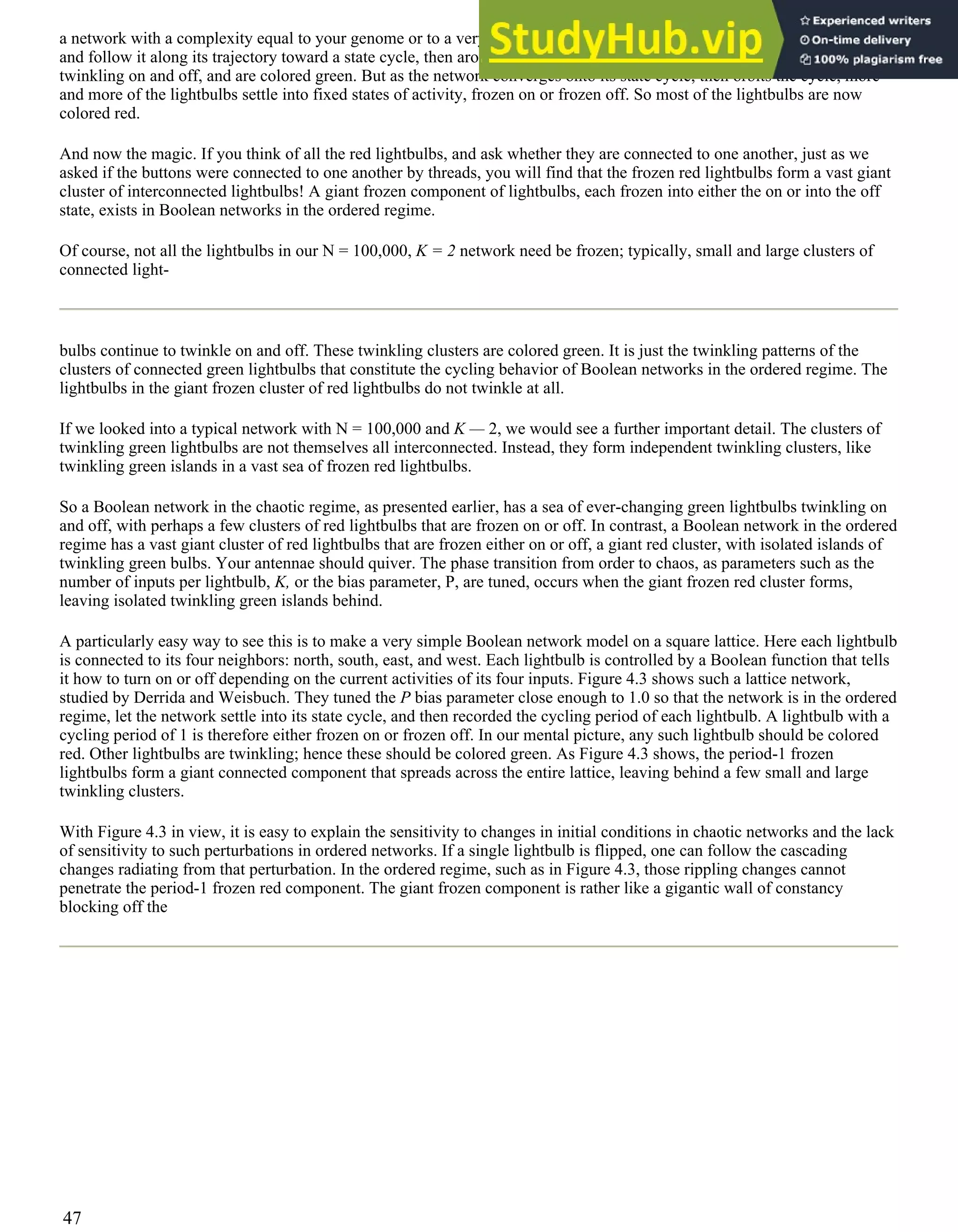 a network with a complexity equal to your genome or to a very large autocatalytic set. Start the network in an initial state
and follow it along its trajectory toward a state cycle, then around the state cycle. At first, most of the lightbulbs are
twinkling on and off, and are colored green. But as the network converges onto its state cycle, then orbits the cycle, more
and more of the lightbulbs settle into fixed states of activity, frozen on or frozen off. So most of the lightbulbs are now
colored red.
And now the magic. If you think of all the red lightbulbs, and ask whether they are connected to one another, just as we
asked if the buttons were connected to one another by threads, you will find that the frozen red lightbulbs form a vast giant
cluster of interconnected lightbulbs! A giant frozen component of lightbulbs, each frozen into either the on or into the off
state, exists in Boolean networks in the ordered regime.
Of course, not all the lightbulbs in our N = 100,000, K = 2 network need be frozen; typically, small and large clusters of
connected light-
bulbs continue to twinkle on and off. These twinkling clusters are colored green. It is just the twinkling patterns of the
clusters of connected green lightbulbs that constitute the cycling behavior of Boolean networks in the ordered regime. The
lightbulbs in the giant frozen cluster of red lightbulbs do not twinkle at all.
If we looked into a typical network with N = 100,000 and K — 2, we would see a further important detail. The clusters of
twinkling green lightbulbs are not themselves all interconnected. Instead, they form independent twinkling clusters, like
twinkling green islands in a vast sea of frozen red lightbulbs.
So a Boolean network in the chaotic regime, as presented earlier, has a sea of ever-changing green lightbulbs twinkling on
and off, with perhaps a few clusters of red lightbulbs that are frozen on or off. In contrast, a Boolean network in the ordered
regime has a vast giant cluster of red lightbulbs that are frozen either on or off, a giant red cluster, with isolated islands of
twinkling green bulbs. Your antennae should quiver. The phase transition from order to chaos, as parameters such as the
number of inputs per lightbulb, K, or the bias parameter, P, are tuned, occurs when the giant frozen red cluster forms,
leaving isolated twinkling green islands behind.
A particularly easy way to see this is to make a very simple Boolean network model on a square lattice. Here each lightbulb
is connected to its four neighbors: north, south, east, and west. Each lightbulb is controlled by a Boolean function that tells
it how to turn on or off depending on the current activities of its four inputs. Figure 4.3 shows such a lattice network,
studied by Derrida and Weisbuch. They tuned the P bias parameter close enough to 1.0 so that the network is in the ordered
regime, let the network settle into its state cycle, and then recorded the cycling period of each lightbulb. A lightbulb with a
cycling period of 1 is therefore either frozen on or frozen off. In our mental picture, any such lightbulb should be colored
red. Other lightbulbs are twinkling; hence these should be colored green. As Figure 4.3 shows, the period-1 frozen
lightbulbs form a giant connected component that spreads across the entire lattice, leaving behind a few small and large
twinkling clusters.
With Figure 4.3 in view, it is easy to explain the sensitivity to changes in initial conditions in chaotic networks and the lack
of sensitivity to such perturbations in ordered networks. If a single lightbulb is flipped, one can follow the cascading
changes radiating from that perturbation. In the ordered regime, such as in Figure 4.3, those rippling changes cannot
penetrate the period-1 frozen red component. The giant frozen component is rather like a gigantic wall of constancy
blocking off the
47
 