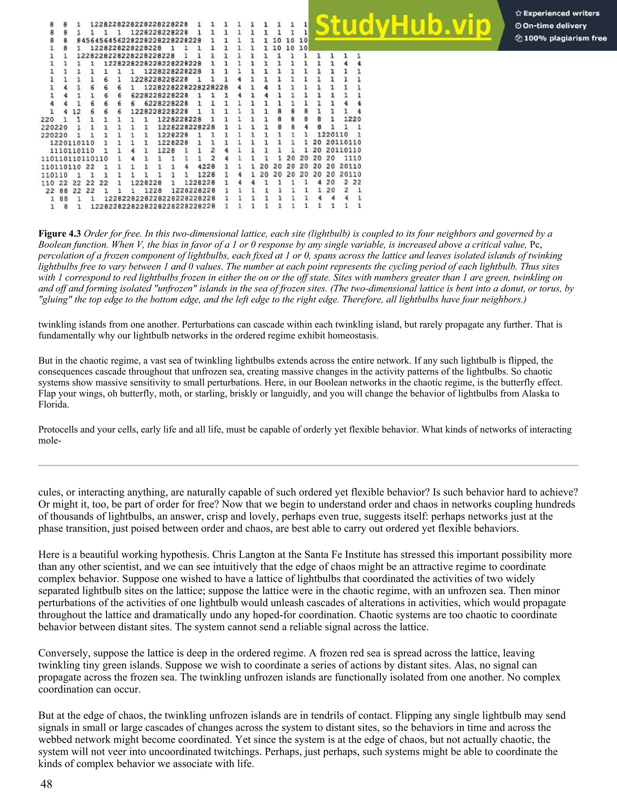 Figure 4.3 Order for free. In this two-dimensional lattice, each site (lightbulb) is coupled to its four neighbors and governed by a
Boolean function. When V, the bias in favor of a 1 or 0 response by any single variable, is increased above a critical value, Pc,
percolation of a frozen component of lightbulbs, each fixed at 1 or 0, spans across the lattice and leaves isolated islands of twinking
lightbulbs free to vary between 1 and 0 values. The number at each point represents the cycling period of each lightbulb. Thus sites
with 1 correspond to red lightbulbs frozen in either the on or the off state. Sites with numbers greater than 1 are green, twinkling on
and off and forming isolated "unfrozen" islands in the sea of frozen sites. (The two-dimensional lattice is bent into a donut, or torus, by
"gluing" the top edge to the bottom edge, and the left edge to the right edge. Therefore, all lightbulbs have four neighbors.)
twinkling islands from one another. Perturbations can cascade within each twinkling island, but rarely propagate any further. That is
fundamentally why our lightbulb networks in the ordered regime exhibit homeostasis.
But in the chaotic regime, a vast sea of twinkling lightbulbs extends across the entire network. If any such lightbulb is flipped, the
consequences cascade throughout that unfrozen sea, creating massive changes in the activity patterns of the lightbulbs. So chaotic
systems show massive sensitivity to small perturbations. Here, in our Boolean networks in the chaotic regime, is the butterfly effect.
Flap your wings, oh butterfly, moth, or starling, briskly or languidly, and you will change the behavior of lightbulbs from Alaska to
Florida.
Protocells and your cells, early life and all life, must be capable of orderly yet flexible behavior. What kinds of networks of interacting
mole-
cules, or interacting anything, are naturally capable of such ordered yet flexible behavior? Is such behavior hard to achieve?
Or might it, too, be part of order for free? Now that we begin to understand order and chaos in networks coupling hundreds
of thousands of lightbulbs, an answer, crisp and lovely, perhaps even true, suggests itself: perhaps networks just at the
phase transition, just poised between order and chaos, are best able to carry out ordered yet flexible behaviors.
Here is a beautiful working hypothesis. Chris Langton at the Santa Fe Institute has stressed this important possibility more
than any other scientist, and we can see intuitively that the edge of chaos might be an attractive regime to coordinate
complex behavior. Suppose one wished to have a lattice of lightbulbs that coordinated the activities of two widely
separated lightbulb sites on the lattice; suppose the lattice were in the chaotic regime, with an unfrozen sea. Then minor
perturbations of the activities of one lightbulb would unleash cascades of alterations in activities, which would propagate
throughout the lattice and dramatically undo any hoped-for coordination. Chaotic systems are too chaotic to coordinate
behavior between distant sites. The system cannot send a reliable signal across the lattice.
Conversely, suppose the lattice is deep in the ordered regime. A frozen red sea is spread across the lattice, leaving
twinkling tiny green islands. Suppose we wish to coordinate a series of actions by distant sites. Alas, no signal can
propagate across the frozen sea. The twinkling unfrozen islands are functionally isolated from one another. No complex
coordination can occur.
But at the edge of chaos, the twinkling unfrozen islands are in tendrils of contact. Flipping any single lightbulb may send
signals in small or large cascades of changes across the system to distant sites, so the behaviors in time and across the
webbed network might become coordinated. Yet since the system is at the edge of chaos, but not actually chaotic, the
system will not veer into uncoordinated twitchings. Perhaps, just perhaps, such systems might be able to coordinate the
kinds of complex behavior we associate with life.
48
 