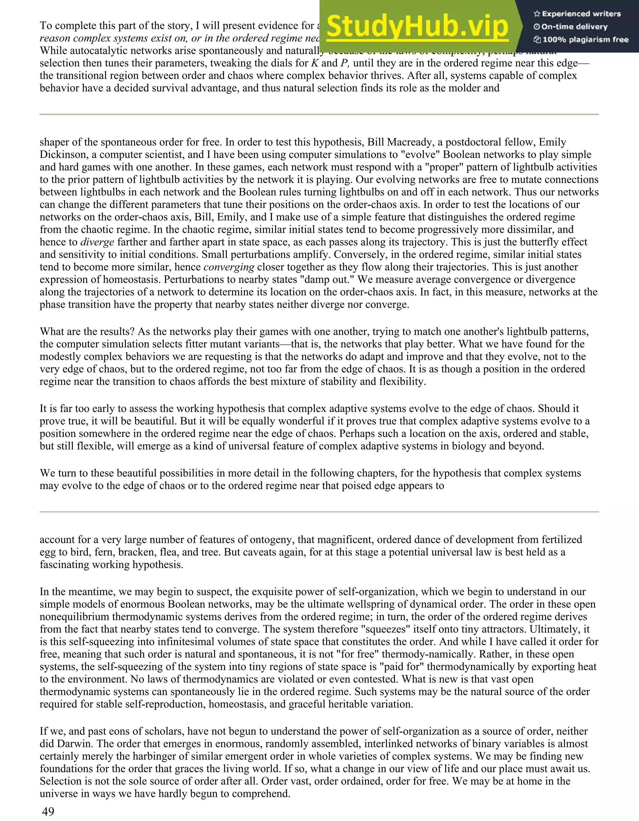 To complete this part of the story, I will present evidence for an idea that I will more fully develop in the next chapter: the
reason complex systems exist on, or in the ordered regime near, the edge of chaos is because evolution takes them there.
While autocatalytic networks arise spontaneously and naturally because of the laws of complexity, perhaps natural
selection then tunes their parameters, tweaking the dials for K and P, until they are in the ordered regime near this edge—
the transitional region between order and chaos where complex behavior thrives. After all, systems capable of complex
behavior have a decided survival advantage, and thus natural selection finds its role as the molder and
shaper of the spontaneous order for free. In order to test this hypothesis, Bill Macready, a postdoctoral fellow, Emily
Dickinson, a computer scientist, and I have been using computer simulations to "evolve" Boolean networks to play simple
and hard games with one another. In these games, each network must respond with a "proper" pattern of lightbulb activities
to the prior pattern of lightbulb activities by the network it is playing. Our evolving networks are free to mutate connections
between lightbulbs in each network and the Boolean rules turning lightbulbs on and off in each network. Thus our networks
can change the different parameters that tune their positions on the order-chaos axis. In order to test the locations of our
networks on the order-chaos axis, Bill, Emily, and I make use of a simple feature that distinguishes the ordered regime
from the chaotic regime. In the chaotic regime, similar initial states tend to become progressively more dissimilar, and
hence to diverge farther and farther apart in state space, as each passes along its trajectory. This is just the butterfly effect
and sensitivity to initial conditions. Small perturbations amplify. Conversely, in the ordered regime, similar initial states
tend to become more similar, hence converging closer together as they flow along their trajectories. This is just another
expression of homeostasis. Perturbations to nearby states "damp out." We measure average convergence or divergence
along the trajectories of a network to determine its location on the order-chaos axis. In fact, in this measure, networks at the
phase transition have the property that nearby states neither diverge nor converge.
What are the results? As the networks play their games with one another, trying to match one another's lightbulb patterns,
the computer simulation selects fitter mutant variants—that is, the networks that play better. What we have found for the
modestly complex behaviors we are requesting is that the networks do adapt and improve and that they evolve, not to the
very edge of chaos, but to the ordered regime, not too far from the edge of chaos. It is as though a position in the ordered
regime near the transition to chaos affords the best mixture of stability and flexibility.
It is far too early to assess the working hypothesis that complex adaptive systems evolve to the edge of chaos. Should it
prove true, it will be beautiful. But it will be equally wonderful if it proves true that complex adaptive systems evolve to a
position somewhere in the ordered regime near the edge of chaos. Perhaps such a location on the axis, ordered and stable,
but still flexible, will emerge as a kind of universal feature of complex adaptive systems in biology and beyond.
We turn to these beautiful possibilities in more detail in the following chapters, for the hypothesis that complex systems
may evolve to the edge of chaos or to the ordered regime near that poised edge appears to
account for a very large number of features of ontogeny, that magnificent, ordered dance of development from fertilized
egg to bird, fern, bracken, flea, and tree. But caveats again, for at this stage a potential universal law is best held as a
fascinating working hypothesis.
In the meantime, we may begin to suspect, the exquisite power of self-organization, which we begin to understand in our
simple models of enormous Boolean networks, may be the ultimate wellspring of dynamical order. The order in these open
nonequilibrium thermodynamic systems derives from the ordered regime; in turn, the order of the ordered regime derives
from the fact that nearby states tend to converge. The system therefore "squeezes" itself onto tiny attractors. Ultimately, it
is this self-squeezing into infinitesimal volumes of state space that constitutes the order. And while I have called it order for
free, meaning that such order is natural and spontaneous, it is not "for free" thermody-namically. Rather, in these open
systems, the self-squeezing of the system into tiny regions of state space is "paid for" thermodynamically by exporting heat
to the environment. No laws of thermodynamics are violated or even contested. What is new is that vast open
thermodynamic systems can spontaneously lie in the ordered regime. Such systems may be the natural source of the order
required for stable self-reproduction, homeostasis, and graceful heritable variation.
If we, and past eons of scholars, have not begun to understand the power of self-organization as a source of order, neither
did Darwin. The order that emerges in enormous, randomly assembled, interlinked networks of binary variables is almost
certainly merely the harbinger of similar emergent order in whole varieties of complex systems. We may be finding new
foundations for the order that graces the living world. If so, what a change in our view of life and our place must await us.
Selection is not the sole source of order after all. Order vast, order ordained, order for free. We may be at home in the
universe in ways we have hardly begun to comprehend.
49
 