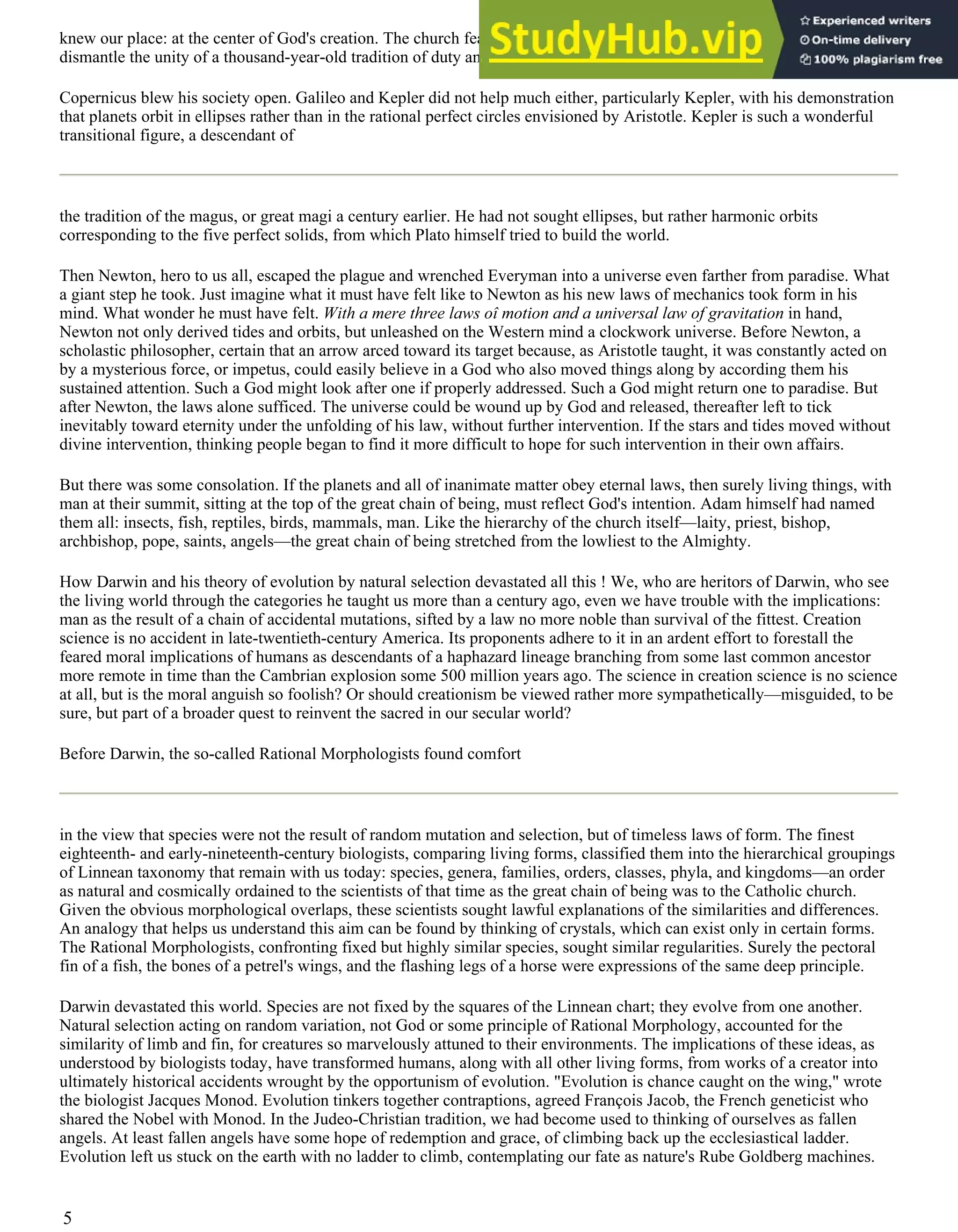 knew our place: at the center of God's creation. The church feared rightly that the Copernican views would ultimately
dismantle the unity of a thousand-year-old tradition of duty and rights, of obligations and roles, of moral fabric.
Copernicus blew his society open. Galileo and Kepler did not help much either, particularly Kepler, with his demonstration
that planets orbit in ellipses rather than in the rational perfect circles envisioned by Aristotle. Kepler is such a wonderful
transitional figure, a descendant of
the tradition of the magus, or great magi a century earlier. He had not sought ellipses, but rather harmonic orbits
corresponding to the five perfect solids, from which Plato himself tried to build the world.
Then Newton, hero to us all, escaped the plague and wrenched Everyman into a universe even farther from paradise. What
a giant step he took. Just imagine what it must have felt like to Newton as his new laws of mechanics took form in his
mind. What wonder he must have felt. With a mere three laws oî motion and a universal law of gravitation in hand,
Newton not only derived tides and orbits, but unleashed on the Western mind a clockwork universe. Before Newton, a
scholastic philosopher, certain that an arrow arced toward its target because, as Aristotle taught, it was constantly acted on
by a mysterious force, or impetus, could easily believe in a God who also moved things along by according them his
sustained attention. Such a God might look after one if properly addressed. Such a God might return one to paradise. But
after Newton, the laws alone sufficed. The universe could be wound up by God and released, thereafter left to tick
inevitably toward eternity under the unfolding of his law, without further intervention. If the stars and tides moved without
divine intervention, thinking people began to find it more difficult to hope for such intervention in their own affairs.
But there was some consolation. If the planets and all of inanimate matter obey eternal laws, then surely living things, with
man at their summit, sitting at the top of the great chain of being, must reflect God's intention. Adam himself had named
them all: insects, fish, reptiles, birds, mammals, man. Like the hierarchy of the church itself—laity, priest, bishop,
archbishop, pope, saints, angels—the great chain of being stretched from the lowliest to the Almighty.
How Darwin and his theory of evolution by natural selection devastated all this ! We, who are heritors of Darwin, who see
the living world through the categories he taught us more than a century ago, even we have trouble with the implications:
man as the result of a chain of accidental mutations, sifted by a law no more noble than survival of the fittest. Creation
science is no accident in late-twentieth-century America. Its proponents adhere to it in an ardent effort to forestall the
feared moral implications of humans as descendants of a haphazard lineage branching from some last common ancestor
more remote in time than the Cambrian explosion some 500 million years ago. The science in creation science is no science
at all, but is the moral anguish so foolish? Or should creationism be viewed rather more sympathetically—misguided, to be
sure, but part of a broader quest to reinvent the sacred in our secular world?
Before Darwin, the so-called Rational Morphologists found comfort
in the view that species were not the result of random mutation and selection, but of timeless laws of form. The finest
eighteenth- and early-nineteenth-century biologists, comparing living forms, classified them into the hierarchical groupings
of Linnean taxonomy that remain with us today: species, genera, families, orders, classes, phyla, and kingdoms—an order
as natural and cosmically ordained to the scientists of that time as the great chain of being was to the Catholic church.
Given the obvious morphological overlaps, these scientists sought lawful explanations of the similarities and differences.
An analogy that helps us understand this aim can be found by thinking of crystals, which can exist only in certain forms.
The Rational Morphologists, confronting fixed but highly similar species, sought similar regularities. Surely the pectoral
fin of a fish, the bones of a petrel's wings, and the flashing legs of a horse were expressions of the same deep principle.
Darwin devastated this world. Species are not fixed by the squares of the Linnean chart; they evolve from one another.
Natural selection acting on random variation, not God or some principle of Rational Morphology, accounted for the
similarity of limb and fin, for creatures so marvelously attuned to their environments. The implications of these ideas, as
understood by biologists today, have transformed humans, along with all other living forms, from works of a creator into
ultimately historical accidents wrought by the opportunism of evolution. "Evolution is chance caught on the wing," wrote
the biologist Jacques Monod. Evolution tinkers together contraptions, agreed François Jacob, the French geneticist who
shared the Nobel with Monod. In the Judeo-Christian tradition, we had become used to thinking of ourselves as fallen
angels. At least fallen angels have some hope of redemption and grace, of climbing back up the ecclesiastical ladder.
Evolution left us stuck on the earth with no ladder to climb, contemplating our fate as nature's Rube Goldberg machines.
5
 