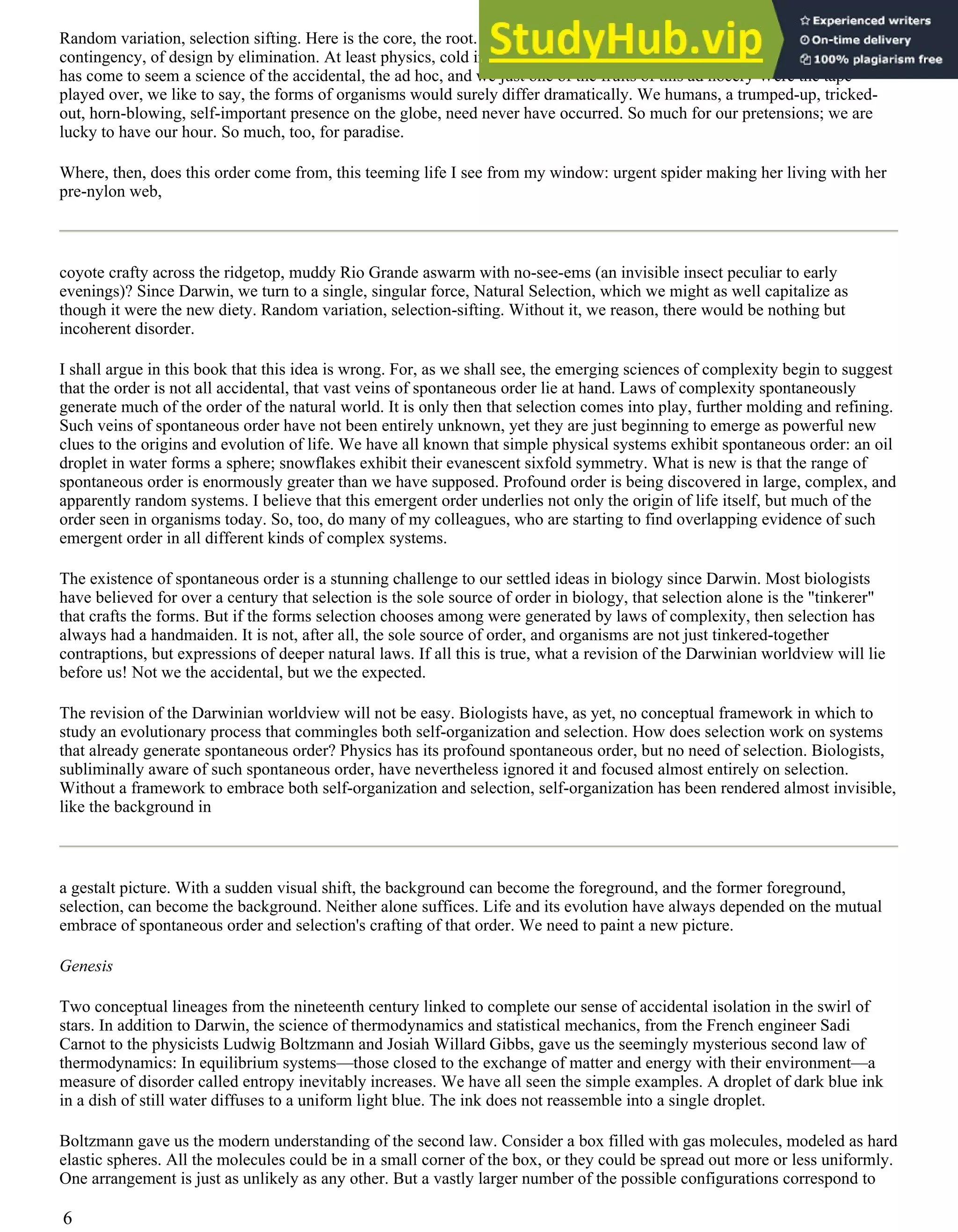 Random variation, selection sifting. Here is the core, the root. Here lies the brooding sense of accident, of historical
contingency, of design by elimination. At least physics, cold in its calculus, implied a deep order, an inevitability. Biology
has come to seem a science of the accidental, the ad hoc, and we just one of the fruits of this ad hocery Were the tape
played over, we like to say, the forms of organisms would surely differ dramatically. We humans, a trumped-up, tricked-
out, horn-blowing, self-important presence on the globe, need never have occurred. So much for our pretensions; we are
lucky to have our hour. So much, too, for paradise.
Where, then, does this order come from, this teeming life I see from my window: urgent spider making her living with her
pre-nylon web,
coyote crafty across the ridgetop, muddy Rio Grande aswarm with no-see-ems (an invisible insect peculiar to early
evenings)? Since Darwin, we turn to a single, singular force, Natural Selection, which we might as well capitalize as
though it were the new diety. Random variation, selection-sifting. Without it, we reason, there would be nothing but
incoherent disorder.
I shall argue in this book that this idea is wrong. For, as we shall see, the emerging sciences of complexity begin to suggest
that the order is not all accidental, that vast veins of spontaneous order lie at hand. Laws of complexity spontaneously
generate much of the order of the natural world. It is only then that selection comes into play, further molding and refining.
Such veins of spontaneous order have not been entirely unknown, yet they are just beginning to emerge as powerful new
clues to the origins and evolution of life. We have all known that simple physical systems exhibit spontaneous order: an oil
droplet in water forms a sphere; snowflakes exhibit their evanescent sixfold symmetry. What is new is that the range of
spontaneous order is enormously greater than we have supposed. Profound order is being discovered in large, complex, and
apparently random systems. I believe that this emergent order underlies not only the origin of life itself, but much of the
order seen in organisms today. So, too, do many of my colleagues, who are starting to find overlapping evidence of such
emergent order in all different kinds of complex systems.
The existence of spontaneous order is a stunning challenge to our settled ideas in biology since Darwin. Most biologists
have believed for over a century that selection is the sole source of order in biology, that selection alone is the "tinkerer"
that crafts the forms. But if the forms selection chooses among were generated by laws of complexity, then selection has
always had a handmaiden. It is not, after all, the sole source of order, and organisms are not just tinkered-together
contraptions, but expressions of deeper natural laws. If all this is true, what a revision of the Darwinian worldview will lie
before us! Not we the accidental, but we the expected.
The revision of the Darwinian worldview will not be easy. Biologists have, as yet, no conceptual framework in which to
study an evolutionary process that commingles both self-organization and selection. How does selection work on systems
that already generate spontaneous order? Physics has its profound spontaneous order, but no need of selection. Biologists,
subliminally aware of such spontaneous order, have nevertheless ignored it and focused almost entirely on selection.
Without a framework to embrace both self-organization and selection, self-organization has been rendered almost invisible,
like the background in
a gestalt picture. With a sudden visual shift, the background can become the foreground, and the former foreground,
selection, can become the background. Neither alone suffices. Life and its evolution have always depended on the mutual
embrace of spontaneous order and selection's crafting of that order. We need to paint a new picture.
Genesis
Two conceptual lineages from the nineteenth century linked to complete our sense of accidental isolation in the swirl of
stars. In addition to Darwin, the science of thermodynamics and statistical mechanics, from the French engineer Sadi
Carnot to the physicists Ludwig Boltzmann and Josiah Willard Gibbs, gave us the seemingly mysterious second law of
thermodynamics: In equilibrium systems—those closed to the exchange of matter and energy with their environment—a
measure of disorder called entropy inevitably increases. We have all seen the simple examples. A droplet of dark blue ink
in a dish of still water diffuses to a uniform light blue. The ink does not reassemble into a single droplet.
Boltzmann gave us the modern understanding of the second law. Consider a box filled with gas molecules, modeled as hard
elastic spheres. All the molecules could be in a small corner of the box, or they could be spread out more or less uniformly.
One arrangement is just as unlikely as any other. But a vastly larger number of the possible configurations correspond to
6
 