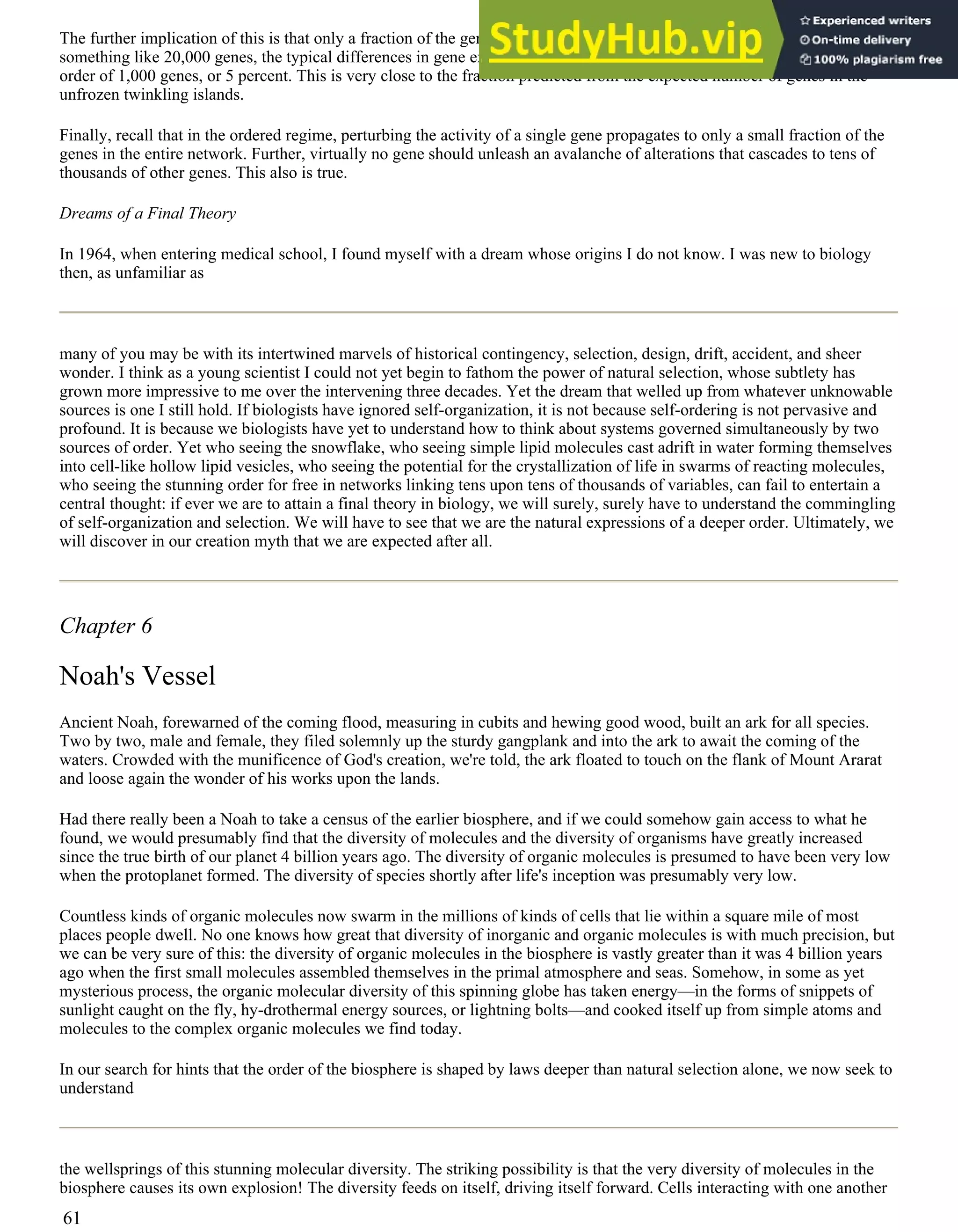 The further implication of this is that only a fraction of the genes determine the differences between cells. In a plant with
something like 20,000 genes, the typical differences in gene expression between different cell types is found to be on the
order of 1,000 genes, or 5 percent. This is very close to the fraction predicted from the expected number of genes in the
unfrozen twinkling islands.
Finally, recall that in the ordered regime, perturbing the activity of a single gene propagates to only a small fraction of the
genes in the entire network. Further, virtually no gene should unleash an avalanche of alterations that cascades to tens of
thousands of other genes. This also is true.
Dreams of a Final Theory
In 1964, when entering medical school, I found myself with a dream whose origins I do not know. I was new to biology
then, as unfamiliar as
many of you may be with its intertwined marvels of historical contingency, selection, design, drift, accident, and sheer
wonder. I think as a young scientist I could not yet begin to fathom the power of natural selection, whose subtlety has
grown more impressive to me over the intervening three decades. Yet the dream that welled up from whatever unknowable
sources is one I still hold. If biologists have ignored self-organization, it is not because self-ordering is not pervasive and
profound. It is because we biologists have yet to understand how to think about systems governed simultaneously by two
sources of order. Yet who seeing the snowflake, who seeing simple lipid molecules cast adrift in water forming themselves
into cell-like hollow lipid vesicles, who seeing the potential for the crystallization of life in swarms of reacting molecules,
who seeing the stunning order for free in networks linking tens upon tens of thousands of variables, can fail to entertain a
central thought: if ever we are to attain a final theory in biology, we will surely, surely have to understand the commingling
of self-organization and selection. We will have to see that we are the natural expressions of a deeper order. Ultimately, we
will discover in our creation myth that we are expected after all.
Chapter 6
Noah's Vessel
Ancient Noah, forewarned of the coming flood, measuring in cubits and hewing good wood, built an ark for all species.
Two by two, male and female, they filed solemnly up the sturdy gangplank and into the ark to await the coming of the
waters. Crowded with the munificence of God's creation, we're told, the ark floated to touch on the flank of Mount Ararat
and loose again the wonder of his works upon the lands.
Had there really been a Noah to take a census of the earlier biosphere, and if we could somehow gain access to what he
found, we would presumably find that the diversity of molecules and the diversity of organisms have greatly increased
since the true birth of our planet 4 billion years ago. The diversity of organic molecules is presumed to have been very low
when the protoplanet formed. The diversity of species shortly after life's inception was presumably very low.
Countless kinds of organic molecules now swarm in the millions of kinds of cells that lie within a square mile of most
places people dwell. No one knows how great that diversity of inorganic and organic molecules is with much precision, but
we can be very sure of this: the diversity of organic molecules in the biosphere is vastly greater than it was 4 billion years
ago when the first small molecules assembled themselves in the primal atmosphere and seas. Somehow, in some as yet
mysterious process, the organic molecular diversity of this spinning globe has taken energy—in the forms of snippets of
sunlight caught on the fly, hy-drothermal energy sources, or lightning bolts—and cooked itself up from simple atoms and
molecules to the complex organic molecules we find today.
In our search for hints that the order of the biosphere is shaped by laws deeper than natural selection alone, we now seek to
understand
the wellsprings of this stunning molecular diversity. The striking possibility is that the very diversity of molecules in the
biosphere causes its own explosion! The diversity feeds on itself, driving itself forward. Cells interacting with one another
61
 