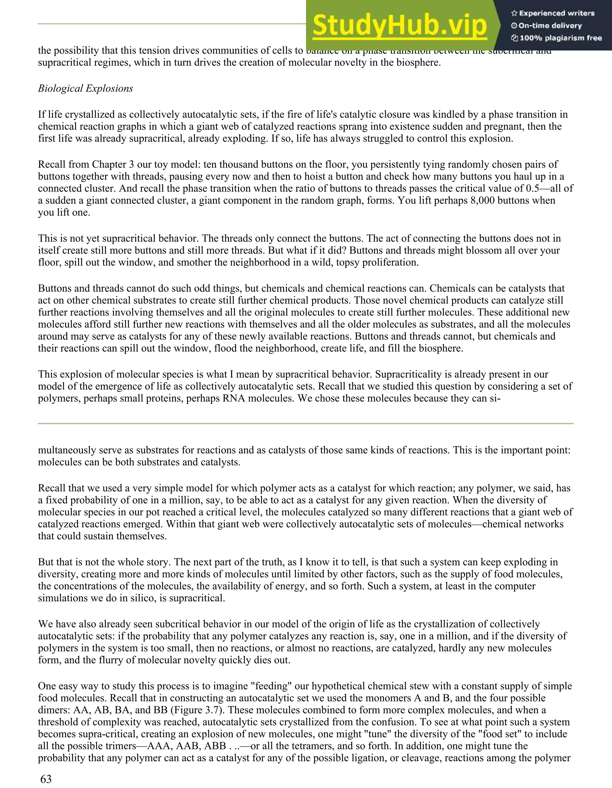 the possibility that this tension drives communities of cells to balance on a phase transition between the subcritical and
supracritical regimes, which in turn drives the creation of molecular novelty in the biosphere.
Biological Explosions
If life crystallized as collectively autocatalytic sets, if the fire of life's catalytic closure was kindled by a phase transition in
chemical reaction graphs in which a giant web of catalyzed reactions sprang into existence sudden and pregnant, then the
first life was already supracritical, already exploding. If so, life has always struggled to control this explosion.
Recall from Chapter 3 our toy model: ten thousand buttons on the floor, you persistently tying randomly chosen pairs of
buttons together with threads, pausing every now and then to hoist a button and check how many buttons you haul up in a
connected cluster. And recall the phase transition when the ratio of buttons to threads passes the critical value of 0.5—all of
a sudden a giant connected cluster, a giant component in the random graph, forms. You lift perhaps 8,000 buttons when
you lift one.
This is not yet supracritical behavior. The threads only connect the buttons. The act of connecting the buttons does not in
itself create still more buttons and still more threads. But what if it did? Buttons and threads might blossom all over your
floor, spill out the window, and smother the neighborhood in a wild, topsy proliferation.
Buttons and threads cannot do such odd things, but chemicals and chemical reactions can. Chemicals can be catalysts that
act on other chemical substrates to create still further chemical products. Those novel chemical products can catalyze still
further reactions involving themselves and all the original molecules to create still further molecules. These additional new
molecules afford still further new reactions with themselves and all the older molecules as substrates, and all the molecules
around may serve as catalysts for any of these newly available reactions. Buttons and threads cannot, but chemicals and
their reactions can spill out the window, flood the neighborhood, create life, and fill the biosphere.
This explosion of molecular species is what I mean by supracritical behavior. Supracriticality is already present in our
model of the emergence of life as collectively autocatalytic sets. Recall that we studied this question by considering a set of
polymers, perhaps small proteins, perhaps RNA molecules. We chose these molecules because they can si-
multaneously serve as substrates for reactions and as catalysts of those same kinds of reactions. This is the important point:
molecules can be both substrates and catalysts.
Recall that we used a very simple model for which polymer acts as a catalyst for which reaction; any polymer, we said, has
a fixed probability of one in a million, say, to be able to act as a catalyst for any given reaction. When the diversity of
molecular species in our pot reached a critical level, the molecules catalyzed so many different reactions that a giant web of
catalyzed reactions emerged. Within that giant web were collectively autocatalytic sets of molecules—chemical networks
that could sustain themselves.
But that is not the whole story. The next part of the truth, as I know it to tell, is that such a system can keep exploding in
diversity, creating more and more kinds of molecules until limited by other factors, such as the supply of food molecules,
the concentrations of the molecules, the availability of energy, and so forth. Such a system, at least in the computer
simulations we do in silico, is supracritical.
We have also already seen subcritical behavior in our model of the origin of life as the crystallization of collectively
autocatalytic sets: if the probability that any polymer catalyzes any reaction is, say, one in a million, and if the diversity of
polymers in the system is too small, then no reactions, or almost no reactions, are catalyzed, hardly any new molecules
form, and the flurry of molecular novelty quickly dies out.
One easy way to study this process is to imagine "feeding" our hypothetical chemical stew with a constant supply of simple
food molecules. Recall that in constructing an autocatalytic set we used the monomers A and B, and the four possible
dimers: AA, AB, BA, and BB (Figure 3.7). These molecules combined to form more complex molecules, and when a
threshold of complexity was reached, autocatalytic sets crystallized from the confusion. To see at what point such a system
becomes supra-critical, creating an explosion of new molecules, one might "tune" the diversity of the "food set" to include
all the possible trimers—AAA, AAB, ABB . ..—or all the tetramers, and so forth. In addition, one might tune the
probability that any polymer can act as a catalyst for any of the possible ligation, or cleavage, reactions among the polymer
63
 
