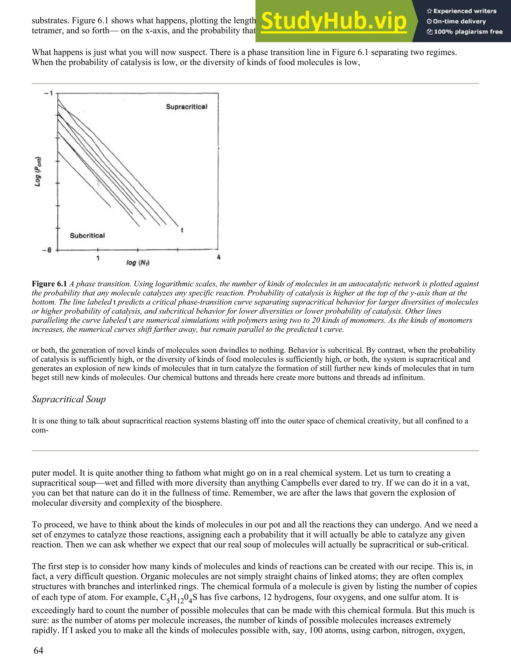 substrates. Figure 6.1 shows what happens, plotting the length of the longest kind of food molecule—dimer, trimer,
tetramer, and so forth— on the x-axis, and the probability that any polymer can catalyze a reaction on the y-axis.
What happens is just what you will now suspect. There is a phase transition line in Figure 6.1 separating two regimes.
When the probability of catalysis is low, or the diversity of kinds of food molecules is low,
Figure 6.1 A phase transition. Using logarithmic scales, the number of kinds of molecules in an autocatalytic network is plotted against
the probability that any molecule catalyzes any specific reaction. Probability of catalysis is higher at the top of the y-axis than at the
bottom. The line labeled t predicts a critical phase-transition curve separating supracritical behavior for larger diversities of molecules
or higher probability of catalysis, and subcritical behavior for lower diversities or lower probability of catalysis. Other lines
paralleling the curve labeled t are numerical simulations with polymers using two to 20 kinds of monomers. As the kinds of monomers
increases, the numerical curves shift farther away, but remain parallel to the predicted t curve.
or both, the generation of novel kinds of molecules soon dwindles to nothing. Behavior is subcritical. By contrast, when the probability
of catalysis is sufficiently high, or the diversity of kinds of food molecules is sufficiently high, or both, the system is supracritical and
generates an explosion of new kinds of molecules that in turn catalyze the formation of still further new kinds of molecules that in turn
beget still new kinds of molecules. Our chemical buttons and threads here create more buttons and threads ad infinitum.
Supracritical Soup
It is one thing to talk about supracritical reaction systems blasting off into the outer space of chemical creativity, but all confined to a
com-
puter model. It is quite another thing to fathom what might go on in a real chemical system. Let us turn to creating a
supracritical soup—wet and filled with more diversity than anything Campbells ever dared to try. If we can do it in a vat,
you can bet that nature can do it in the fullness of time. Remember, we are after the laws that govern the explosion of
molecular diversity and complexity of the biosphere.
To proceed, we have to think about the kinds of molecules in our pot and all the reactions they can undergo. And we need a
set of enzymes to catalyze those reactions, assigning each a probability that it will actually be able to catalyze any given
reaction. Then we can ask whether we expect that our real soup of molecules will actually be supracritical or sub-critical.
The first step is to consider how many kinds of molecules and kinds of reactions can be created with our recipe. This is, in
fact, a very difficult question. Organic molecules are not simply straight chains of linked atoms; they are often complex
structures with branches and interlinked rings. The chemical formula of a molecule is given by listing the number of copies
of each type of atom. For example, C5H1204S has five carbons, 12 hydrogens, four oxygens, and one sulfur atom. It is
exceedingly hard to count the number of possible molecules that can be made with this chemical formula. But this much is
sure: as the number of atoms per molecule increases, the number of kinds of possible molecules increases extremely
rapidly. If I asked you to make all the kinds of molecules possible with, say, 100 atoms, using carbon, nitrogen, oxygen,
64
 