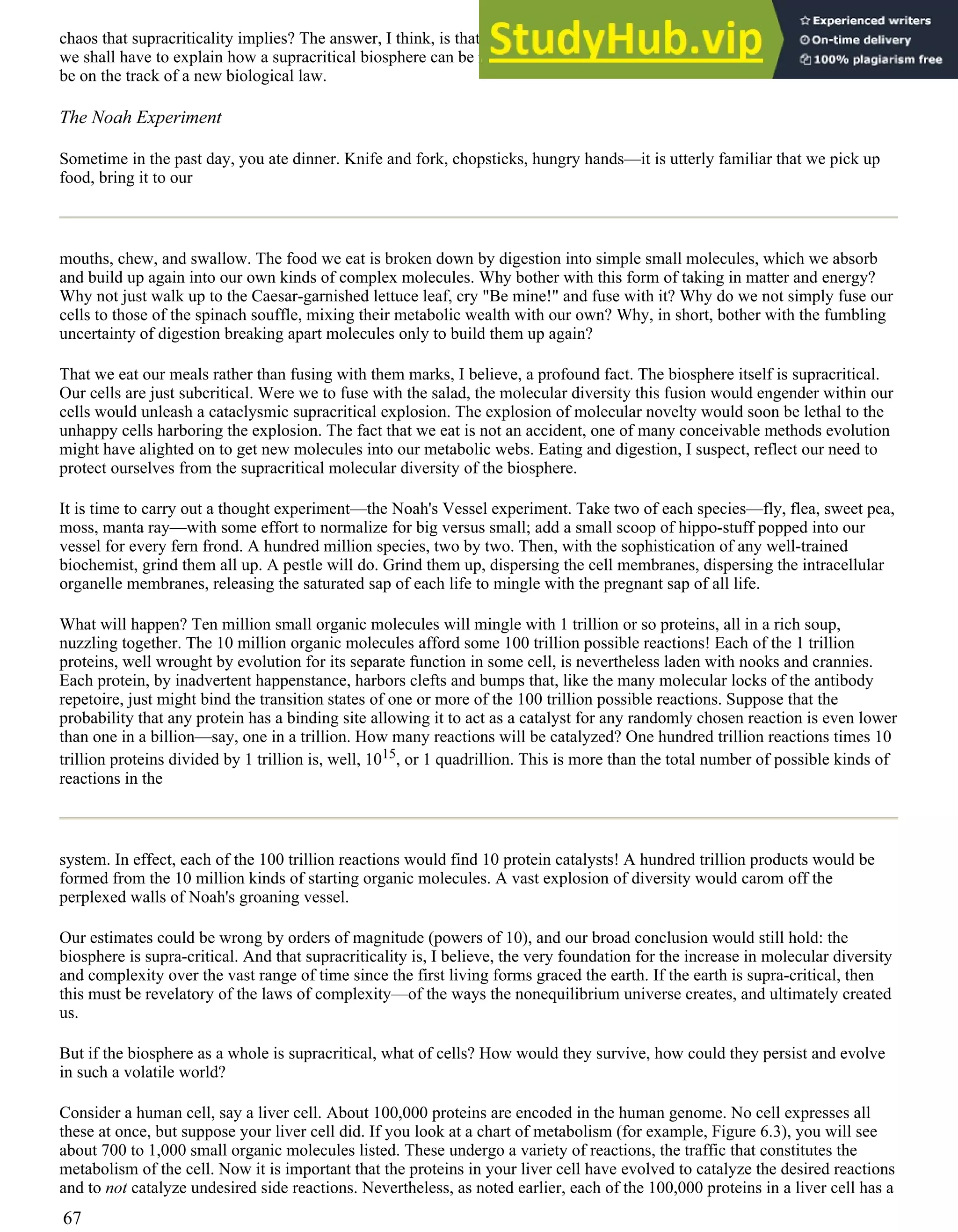 chaos that supracriticality implies? The answer, I think, is that cells are now, and always have been, subcritical. But if so,
we shall have to explain how a supracritical biosphere can be made of subcritical cells. In our search for big game, we may
be on the track of a new biological law.
The Noah Experiment
Sometime in the past day, you ate dinner. Knife and fork, chopsticks, hungry hands—it is utterly familiar that we pick up
food, bring it to our
mouths, chew, and swallow. The food we eat is broken down by digestion into simple small molecules, which we absorb
and build up again into our own kinds of complex molecules. Why bother with this form of taking in matter and energy?
Why not just walk up to the Caesar-garnished lettuce leaf, cry "Be mine!" and fuse with it? Why do we not simply fuse our
cells to those of the spinach souffle, mixing their metabolic wealth with our own? Why, in short, bother with the fumbling
uncertainty of digestion breaking apart molecules only to build them up again?
That we eat our meals rather than fusing with them marks, I believe, a profound fact. The biosphere itself is supracritical.
Our cells are just subcritical. Were we to fuse with the salad, the molecular diversity this fusion would engender within our
cells would unleash a cataclysmic supracritical explosion. The explosion of molecular novelty would soon be lethal to the
unhappy cells harboring the explosion. The fact that we eat is not an accident, one of many conceivable methods evolution
might have alighted on to get new molecules into our metabolic webs. Eating and digestion, I suspect, reflect our need to
protect ourselves from the supracritical molecular diversity of the biosphere.
It is time to carry out a thought experiment—the Noah's Vessel experiment. Take two of each species—fly, flea, sweet pea,
moss, manta ray—with some effort to normalize for big versus small; add a small scoop of hippo-stuff popped into our
vessel for every fern frond. A hundred million species, two by two. Then, with the sophistication of any well-trained
biochemist, grind them all up. A pestle will do. Grind them up, dispersing the cell membranes, dispersing the intracellular
organelle membranes, releasing the saturated sap of each life to mingle with the pregnant sap of all life.
What will happen? Ten million small organic molecules will mingle with 1 trillion or so proteins, all in a rich soup,
nuzzling together. The 10 million organic molecules afford some 100 trillion possible reactions! Each of the 1 trillion
proteins, well wrought by evolution for its separate function in some cell, is nevertheless laden with nooks and crannies.
Each protein, by inadvertent happenstance, harbors clefts and bumps that, like the many molecular locks of the antibody
repetoire, just might bind the transition states of one or more of the 100 trillion possible reactions. Suppose that the
probability that any protein has a binding site allowing it to act as a catalyst for any randomly chosen reaction is even lower
than one in a billion—say, one in a trillion. How many reactions will be catalyzed? One hundred trillion reactions times 10
trillion proteins divided by 1 trillion is, well, 1015, or 1 quadrillion. This is more than the total number of possible kinds of
reactions in the
system. In effect, each of the 100 trillion reactions would find 10 protein catalysts! A hundred trillion products would be
formed from the 10 million kinds of starting organic molecules. A vast explosion of diversity would carom off the
perplexed walls of Noah's groaning vessel.
Our estimates could be wrong by orders of magnitude (powers of 10), and our broad conclusion would still hold: the
biosphere is supra-critical. And that supracriticality is, I believe, the very foundation for the increase in molecular diversity
and complexity over the vast range of time since the first living forms graced the earth. If the earth is supra-critical, then
this must be revelatory of the laws of complexity—of the ways the nonequilibrium universe creates, and ultimately created
us.
But if the biosphere as a whole is supracritical, what of cells? How would they survive, how could they persist and evolve
in such a volatile world?
Consider a human cell, say a liver cell. About 100,000 proteins are encoded in the human genome. No cell expresses all
these at once, but suppose your liver cell did. If you look at a chart of metabolism (for example, Figure 6.3), you will see
about 700 to 1,000 small organic molecules listed. These undergo a variety of reactions, the traffic that constitutes the
metabolism of the cell. Now it is important that the proteins in your liver cell have evolved to catalyze the desired reactions
and to not catalyze undesired side reactions. Nevertheless, as noted earlier, each of the 100,000 proteins in a liver cell has a
67
 