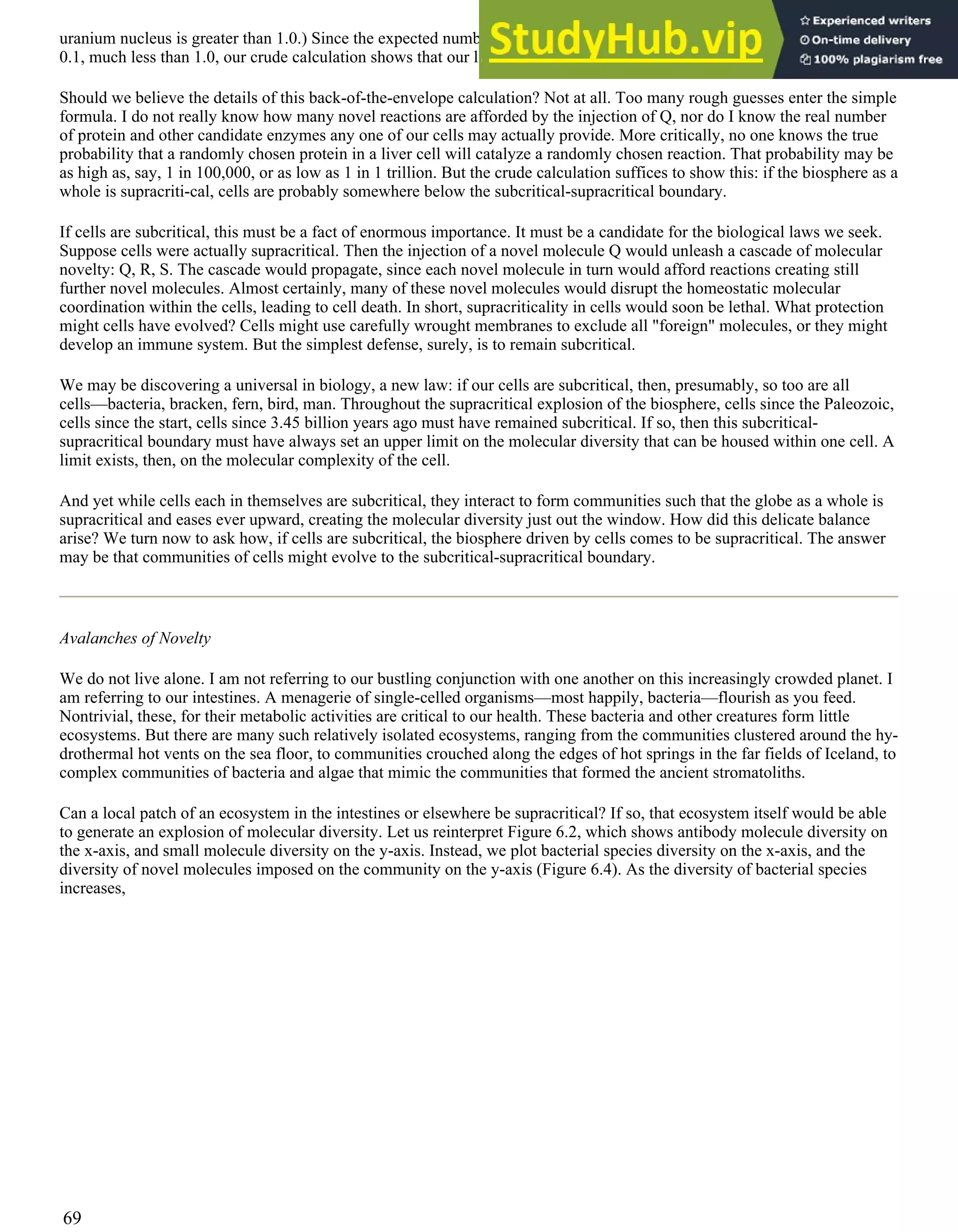 uranium nucleus is greater than 1.0.) Since the expected number of progeny derived from the parent molecule, Q, is just
0.1, much less than 1.0, our crude calculation shows that our liver cells are subcritical.
Should we believe the details of this back-of-the-envelope calculation? Not at all. Too many rough guesses enter the simple
formula. I do not really know how many novel reactions are afforded by the injection of Q, nor do I know the real number
of protein and other candidate enzymes any one of our cells may actually provide. More critically, no one knows the true
probability that a randomly chosen protein in a liver cell will catalyze a randomly chosen reaction. That probability may be
as high as, say, 1 in 100,000, or as low as 1 in 1 trillion. But the crude calculation suffices to show this: if the biosphere as a
whole is supracriti-cal, cells are probably somewhere below the subcritical-supracritical boundary.
If cells are subcritical, this must be a fact of enormous importance. It must be a candidate for the biological laws we seek.
Suppose cells were actually supracritical. Then the injection of a novel molecule Q would unleash a cascade of molecular
novelty: Q, R, S. The cascade would propagate, since each novel molecule in turn would afford reactions creating still
further novel molecules. Almost certainly, many of these novel molecules would disrupt the homeostatic molecular
coordination within the cells, leading to cell death. In short, supracriticality in cells would soon be lethal. What protection
might cells have evolved? Cells might use carefully wrought membranes to exclude all "foreign" molecules, or they might
develop an immune system. But the simplest defense, surely, is to remain subcritical.
We may be discovering a universal in biology, a new law: if our cells are subcritical, then, presumably, so too are all
cells—bacteria, bracken, fern, bird, man. Throughout the supracritical explosion of the biosphere, cells since the Paleozoic,
cells since the start, cells since 3.45 billion years ago must have remained subcritical. If so, then this subcritical-
supracritical boundary must have always set an upper limit on the molecular diversity that can be housed within one cell. A
limit exists, then, on the molecular complexity of the cell.
And yet while cells each in themselves are subcritical, they interact to form communities such that the globe as a whole is
supracritical and eases ever upward, creating the molecular diversity just out the window. How did this delicate balance
arise? We turn now to ask how, if cells are subcritical, the biosphere driven by cells comes to be supracritical. The answer
may be that communities of cells might evolve to the subcritical-supracritical boundary.
Avalanches of Novelty
We do not live alone. I am not referring to our bustling conjunction with one another on this increasingly crowded planet. I
am referring to our intestines. A menagerie of single-celled organisms—most happily, bacteria—flourish as you feed.
Nontrivial, these, for their metabolic activities are critical to our health. These bacteria and other creatures form little
ecosystems. But there are many such relatively isolated ecosystems, ranging from the communities clustered around the hy-
drothermal hot vents on the sea floor, to communities crouched along the edges of hot springs in the far fields of Iceland, to
complex communities of bacteria and algae that mimic the communities that formed the ancient stromatoliths.
Can a local patch of an ecosystem in the intestines or elsewhere be supracritical? If so, that ecosystem itself would be able
to generate an explosion of molecular diversity. Let us reinterpret Figure 6.2, which shows antibody molecule diversity on
the x-axis, and small molecule diversity on the y-axis. Instead, we plot bacterial species diversity on the x-axis, and the
diversity of novel molecules imposed on the community on the y-axis (Figure 6.4). As the diversity of bacterial species
increases,
69
 
