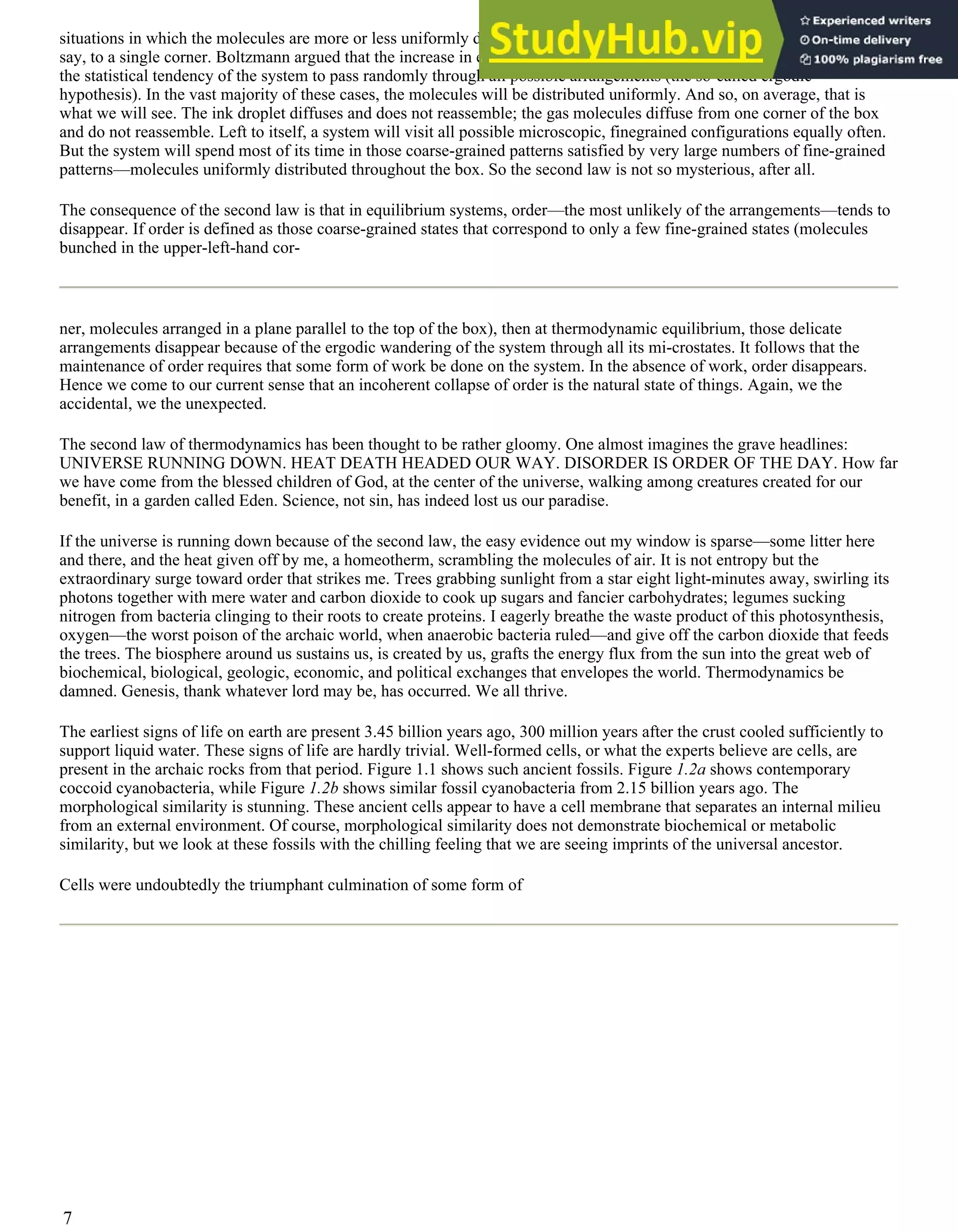 situations in which the molecules are more or less uniformly distributed than to situations with all the molecules confined,
say, to a single corner. Boltzmann argued that the increase in entropy in equilibrium systems arises from nothing more than
the statistical tendency of the system to pass randomly through all possible arrangements (the so-called ergodic
hypothesis). In the vast majority of these cases, the molecules will be distributed uniformly. And so, on average, that is
what we will see. The ink droplet diffuses and does not reassemble; the gas molecules diffuse from one corner of the box
and do not reassemble. Left to itself, a system will visit all possible microscopic, finegrained configurations equally often.
But the system will spend most of its time in those coarse-grained patterns satisfied by very large numbers of fine-grained
patterns—molecules uniformly distributed throughout the box. So the second law is not so mysterious, after all.
The consequence of the second law is that in equilibrium systems, order—the most unlikely of the arrangements—tends to
disappear. If order is defined as those coarse-grained states that correspond to only a few fine-grained states (molecules
bunched in the upper-left-hand cor-
ner, molecules arranged in a plane parallel to the top of the box), then at thermodynamic equilibrium, those delicate
arrangements disappear because of the ergodic wandering of the system through all its mi-crostates. It follows that the
maintenance of order requires that some form of work be done on the system. In the absence of work, order disappears.
Hence we come to our current sense that an incoherent collapse of order is the natural state of things. Again, we the
accidental, we the unexpected.
The second law of thermodynamics has been thought to be rather gloomy. One almost imagines the grave headlines:
UNIVERSE RUNNING DOWN. HEAT DEATH HEADED OUR WAY. DISORDER IS ORDER OF THE DAY. How far
we have come from the blessed children of God, at the center of the universe, walking among creatures created for our
benefit, in a garden called Eden. Science, not sin, has indeed lost us our paradise.
If the universe is running down because of the second law, the easy evidence out my window is sparse—some litter here
and there, and the heat given off by me, a homeotherm, scrambling the molecules of air. It is not entropy but the
extraordinary surge toward order that strikes me. Trees grabbing sunlight from a star eight light-minutes away, swirling its
photons together with mere water and carbon dioxide to cook up sugars and fancier carbohydrates; legumes sucking
nitrogen from bacteria clinging to their roots to create proteins. I eagerly breathe the waste product of this photosynthesis,
oxygen—the worst poison of the archaic world, when anaerobic bacteria ruled—and give off the carbon dioxide that feeds
the trees. The biosphere around us sustains us, is created by us, grafts the energy flux from the sun into the great web of
biochemical, biological, geologic, economic, and political exchanges that envelopes the world. Thermodynamics be
damned. Genesis, thank whatever lord may be, has occurred. We all thrive.
The earliest signs of life on earth are present 3.45 billion years ago, 300 million years after the crust cooled sufficiently to
support liquid water. These signs of life are hardly trivial. Well-formed cells, or what the experts believe are cells, are
present in the archaic rocks from that period. Figure 1.1 shows such ancient fossils. Figure 1.2a shows contemporary
coccoid cyanobacteria, while Figure 1.2b shows similar fossil cyanobacteria from 2.15 billion years ago. The
morphological similarity is stunning. These ancient cells appear to have a cell membrane that separates an internal milieu
from an external environment. Of course, morphological similarity does not demonstrate biochemical or metabolic
similarity, but we look at these fossils with the chilling feeling that we are seeing imprints of the universal ancestor.
Cells were undoubtedly the triumphant culmination of some form of
7
 
