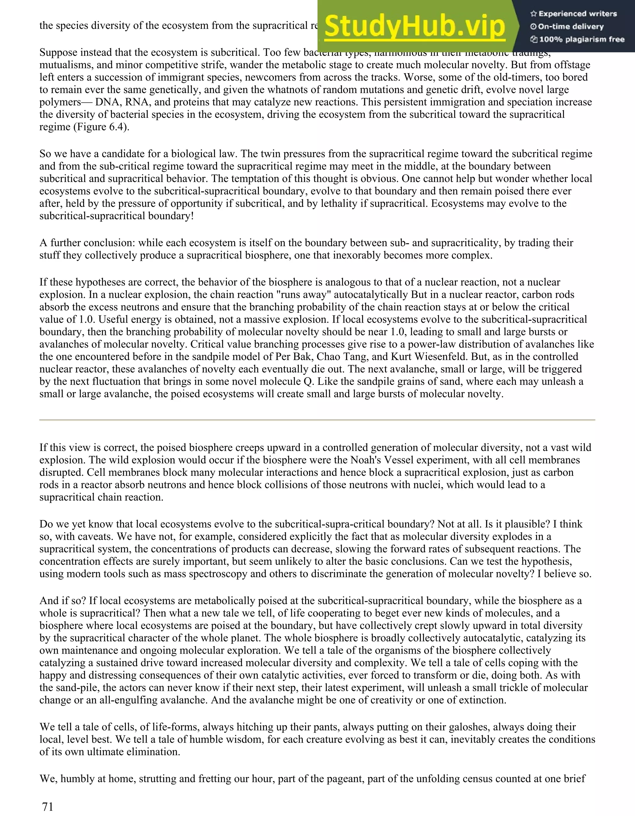 the species diversity of the ecosystem from the supracritical regime, toward the subcritical regime (Figure 6.4).
Suppose instead that the ecosystem is subcritical. Too few bacterial types, harmonious in their metabolic tradings,
mutualisms, and minor competitive strife, wander the metabolic stage to create much molecular novelty. But from offstage
left enters a succession of immigrant species, newcomers from across the tracks. Worse, some of the old-timers, too bored
to remain ever the same genetically, and given the whatnots of random mutations and genetic drift, evolve novel large
polymers— DNA, RNA, and proteins that may catalyze new reactions. This persistent immigration and speciation increase
the diversity of bacterial species in the ecosystem, driving the ecosystem from the subcritical toward the supracritical
regime (Figure 6.4).
So we have a candidate for a biological law. The twin pressures from the supracritical regime toward the subcritical regime
and from the sub-critical regime toward the supracritical regime may meet in the middle, at the boundary between
subcritical and supracritical behavior. The temptation of this thought is obvious. One cannot help but wonder whether local
ecosystems evolve to the subcritical-supracritical boundary, evolve to that boundary and then remain poised there ever
after, held by the pressure of opportunity if subcritical, and by lethality if supracritical. Ecosystems may evolve to the
subcritical-supracritical boundary!
A further conclusion: while each ecosystem is itself on the boundary between sub- and supracriticality, by trading their
stuff they collectively produce a supracritical biosphere, one that inexorably becomes more complex.
If these hypotheses are correct, the behavior of the biosphere is analogous to that of a nuclear reaction, not a nuclear
explosion. In a nuclear explosion, the chain reaction "runs away" autocatalytically But in a nuclear reactor, carbon rods
absorb the excess neutrons and ensure that the branching probability of the chain reaction stays at or below the critical
value of 1.0. Useful energy is obtained, not a massive explosion. If local ecosystems evolve to the subcritical-supracritical
boundary, then the branching probability of molecular novelty should be near 1.0, leading to small and large bursts or
avalanches of molecular novelty. Critical value branching processes give rise to a power-law distribution of avalanches like
the one encountered before in the sandpile model of Per Bak, Chao Tang, and Kurt Wiesenfeld. But, as in the controlled
nuclear reactor, these avalanches of novelty each eventually die out. The next avalanche, small or large, will be triggered
by the next fluctuation that brings in some novel molecule Q. Like the sandpile grains of sand, where each may unleash a
small or large avalanche, the poised ecosystems will create small and large bursts of molecular novelty.
If this view is correct, the poised biosphere creeps upward in a controlled generation of molecular diversity, not a vast wild
explosion. The wild explosion would occur if the biosphere were the Noah's Vessel experiment, with all cell membranes
disrupted. Cell membranes block many molecular interactions and hence block a supracritical explosion, just as carbon
rods in a reactor absorb neutrons and hence block collisions of those neutrons with nuclei, which would lead to a
supracritical chain reaction.
Do we yet know that local ecosystems evolve to the subcritical-supra-critical boundary? Not at all. Is it plausible? I think
so, with caveats. We have not, for example, considered explicitly the fact that as molecular diversity explodes in a
supracritical system, the concentrations of products can decrease, slowing the forward rates of subsequent reactions. The
concentration effects are surely important, but seem unlikely to alter the basic conclusions. Can we test the hypothesis,
using modern tools such as mass spectroscopy and others to discriminate the generation of molecular novelty? I believe so.
And if so? If local ecosystems are metabolically poised at the subcritical-supracritical boundary, while the biosphere as a
whole is supracritical? Then what a new tale we tell, of life cooperating to beget ever new kinds of molecules, and a
biosphere where local ecosystems are poised at the boundary, but have collectively crept slowly upward in total diversity
by the supracritical character of the whole planet. The whole biosphere is broadly collectively autocatalytic, catalyzing its
own maintenance and ongoing molecular exploration. We tell a tale of the organisms of the biosphere collectively
catalyzing a sustained drive toward increased molecular diversity and complexity. We tell a tale of cells coping with the
happy and distressing consequences of their own catalytic activities, ever forced to transform or die, doing both. As with
the sand-pile, the actors can never know if their next step, their latest experiment, will unleash a small trickle of molecular
change or an all-engulfing avalanche. And the avalanche might be one of creativity or one of extinction.
We tell a tale of cells, of life-forms, always hitching up their pants, always putting on their galoshes, always doing their
local, level best. We tell a tale of humble wisdom, for each creature evolving as best it can, inevitably creates the conditions
of its own ultimate elimination.
We, humbly at home, strutting and fretting our hour, part of the pageant, part of the unfolding census counted at one brief
71
 