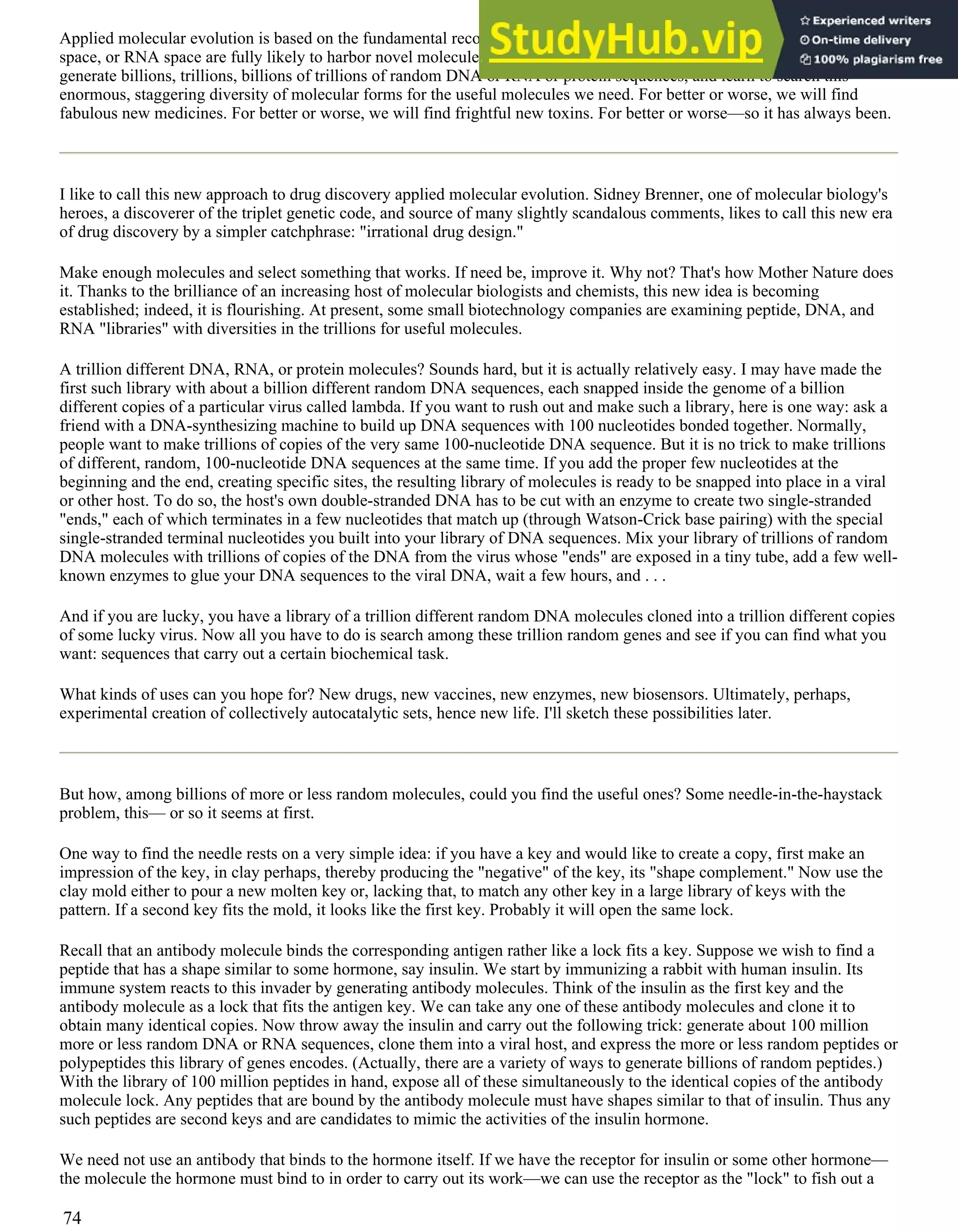 Applied molecular evolution is based on the fundamental recognition that the near and outer reaches of protein space, DNA
space, or RNA space are fully likely to harbor novel molecules of enormous practical benefit. The central idea is simple:
generate billions, trillions, billions of trillions of random DNA or RNA or protein sequences, and learn to search this
enormous, staggering diversity of molecular forms for the useful molecules we need. For better or worse, we will find
fabulous new medicines. For better or worse, we will find frightful new toxins. For better or worse—so it has always been.
I like to call this new approach to drug discovery applied molecular evolution. Sidney Brenner, one of molecular biology's
heroes, a discoverer of the triplet genetic code, and source of many slightly scandalous comments, likes to call this new era
of drug discovery by a simpler catchphrase: "irrational drug design."
Make enough molecules and select something that works. If need be, improve it. Why not? That's how Mother Nature does
it. Thanks to the brilliance of an increasing host of molecular biologists and chemists, this new idea is becoming
established; indeed, it is flourishing. At present, some small biotechnology companies are examining peptide, DNA, and
RNA "libraries" with diversities in the trillions for useful molecules.
A trillion different DNA, RNA, or protein molecules? Sounds hard, but it is actually relatively easy. I may have made the
first such library with about a billion different random DNA sequences, each snapped inside the genome of a billion
different copies of a particular virus called lambda. If you want to rush out and make such a library, here is one way: ask a
friend with a DNA-synthesizing machine to build up DNA sequences with 100 nucleotides bonded together. Normally,
people want to make trillions of copies of the very same 100-nucleotide DNA sequence. But it is no trick to make trillions
of different, random, 100-nucleotide DNA sequences at the same time. If you add the proper few nucleotides at the
beginning and the end, creating specific sites, the resulting library of molecules is ready to be snapped into place in a viral
or other host. To do so, the host's own double-stranded DNA has to be cut with an enzyme to create two single-stranded
"ends," each of which terminates in a few nucleotides that match up (through Watson-Crick base pairing) with the special
single-stranded terminal nucleotides you built into your library of DNA sequences. Mix your library of trillions of random
DNA molecules with trillions of copies of the DNA from the virus whose "ends" are exposed in a tiny tube, add a few well-
known enzymes to glue your DNA sequences to the viral DNA, wait a few hours, and . . .
And if you are lucky, you have a library of a trillion different random DNA molecules cloned into a trillion different copies
of some lucky virus. Now all you have to do is search among these trillion random genes and see if you can find what you
want: sequences that carry out a certain biochemical task.
What kinds of uses can you hope for? New drugs, new vaccines, new enzymes, new biosensors. Ultimately, perhaps,
experimental creation of collectively autocatalytic sets, hence new life. I'll sketch these possibilities later.
But how, among billions of more or less random molecules, could you find the useful ones? Some needle-in-the-haystack
problem, this— or so it seems at first.
One way to find the needle rests on a very simple idea: if you have a key and would like to create a copy, first make an
impression of the key, in clay perhaps, thereby producing the "negative" of the key, its "shape complement." Now use the
clay mold either to pour a new molten key or, lacking that, to match any other key in a large library of keys with the
pattern. If a second key fits the mold, it looks like the first key. Probably it will open the same lock.
Recall that an antibody molecule binds the corresponding antigen rather like a lock fits a key. Suppose we wish to find a
peptide that has a shape similar to some hormone, say insulin. We start by immunizing a rabbit with human insulin. Its
immune system reacts to this invader by generating antibody molecules. Think of the insulin as the first key and the
antibody molecule as a lock that fits the antigen key. We can take any one of these antibody molecules and clone it to
obtain many identical copies. Now throw away the insulin and carry out the following trick: generate about 100 million
more or less random DNA or RNA sequences, clone them into a viral host, and express the more or less random peptides or
polypeptides this library of genes encodes. (Actually, there are a variety of ways to generate billions of random peptides.)
With the library of 100 million peptides in hand, expose all of these simultaneously to the identical copies of the antibody
molecule lock. Any peptides that are bound by the antibody molecule must have shapes similar to that of insulin. Thus any
such peptides are second keys and are candidates to mimic the activities of the insulin hormone.
We need not use an antibody that binds to the hormone itself. If we have the receptor for insulin or some other hormone—
the molecule the hormone must bind to in order to carry out its work—we can use the receptor as the "lock" to fish out a
74
 
