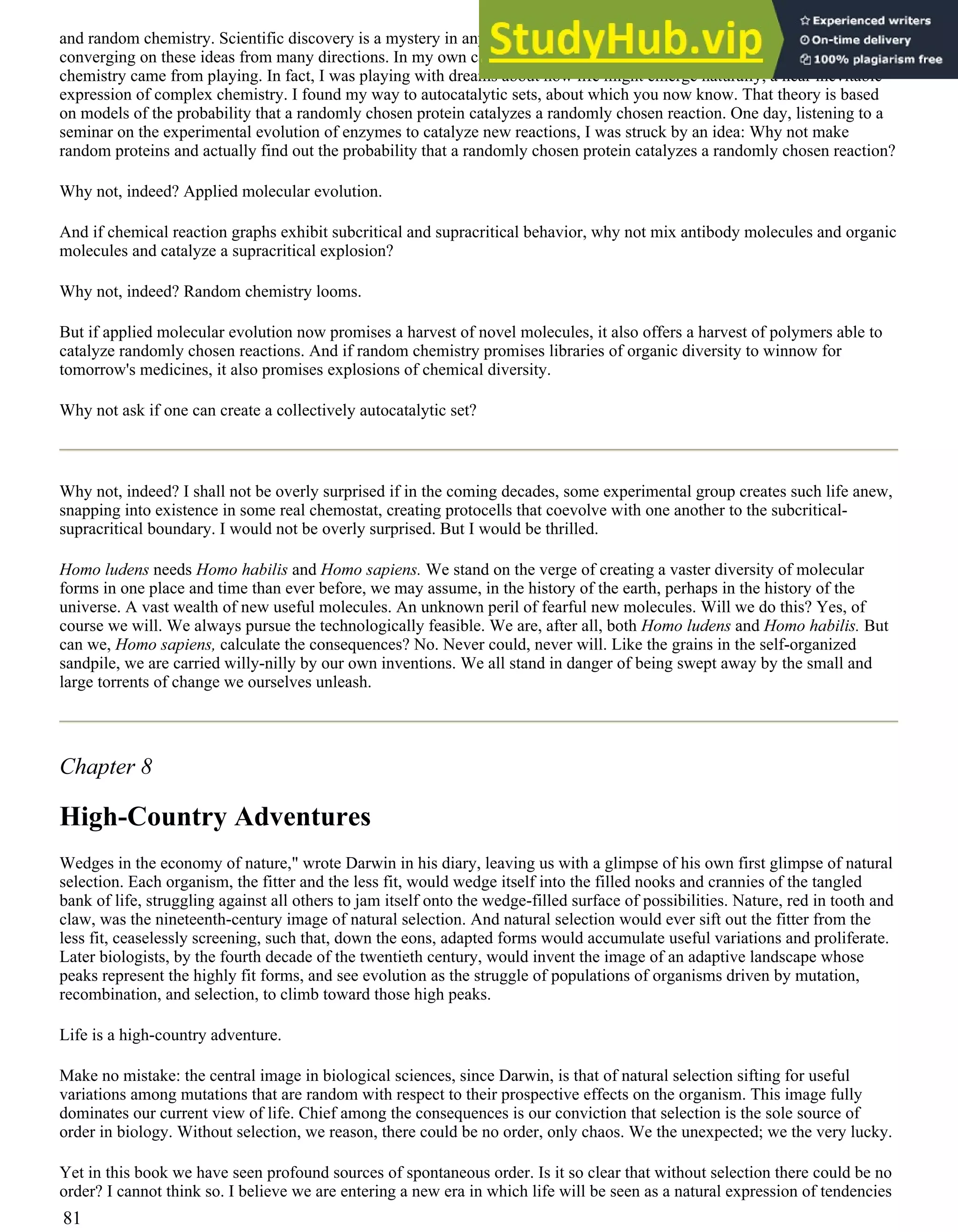and random chemistry. Scientific discovery is a mystery in any case, and a mystery of syn-chronicity. Many people are
converging on these ideas from many directions. In my own case, ideas about both applied molecular evolution and random
chemistry came from playing. In fact, I was playing with dreams about how life might emerge naturally, a near inevitable
expression of complex chemistry. I found my way to autocatalytic sets, about which you now know. That theory is based
on models of the probability that a randomly chosen protein catalyzes a randomly chosen reaction. One day, listening to a
seminar on the experimental evolution of enzymes to catalyze new reactions, I was struck by an idea: Why not make
random proteins and actually find out the probability that a randomly chosen protein catalyzes a randomly chosen reaction?
Why not, indeed? Applied molecular evolution.
And if chemical reaction graphs exhibit subcritical and supracritical behavior, why not mix antibody molecules and organic
molecules and catalyze a supracritical explosion?
Why not, indeed? Random chemistry looms.
But if applied molecular evolution now promises a harvest of novel molecules, it also offers a harvest of polymers able to
catalyze randomly chosen reactions. And if random chemistry promises libraries of organic diversity to winnow for
tomorrow's medicines, it also promises explosions of chemical diversity.
Why not ask if one can create a collectively autocatalytic set?
Why not, indeed? I shall not be overly surprised if in the coming decades, some experimental group creates such life anew,
snapping into existence in some real chemostat, creating protocells that coevolve with one another to the subcritical-
supracritical boundary. I would not be overly surprised. But I would be thrilled.
Homo ludens needs Homo habilis and Homo sapiens. We stand on the verge of creating a vaster diversity of molecular
forms in one place and time than ever before, we may assume, in the history of the earth, perhaps in the history of the
universe. A vast wealth of new useful molecules. An unknown peril of fearful new molecules. Will we do this? Yes, of
course we will. We always pursue the technologically feasible. We are, after all, both Homo ludens and Homo habilis. But
can we, Homo sapiens, calculate the consequences? No. Never could, never will. Like the grains in the self-organized
sandpile, we are carried willy-nilly by our own inventions. We all stand in danger of being swept away by the small and
large torrents of change we ourselves unleash.
Chapter 8
High-Country Adventures
Wedges in the economy of nature," wrote Darwin in his diary, leaving us with a glimpse of his own first glimpse of natural
selection. Each organism, the fitter and the less fit, would wedge itself into the filled nooks and crannies of the tangled
bank of life, struggling against all others to jam itself onto the wedge-filled surface of possibilities. Nature, red in tooth and
claw, was the nineteenth-century image of natural selection. And natural selection would ever sift out the fitter from the
less fit, ceaselessly screening, such that, down the eons, adapted forms would accumulate useful variations and proliferate.
Later biologists, by the fourth decade of the twentieth century, would invent the image of an adaptive landscape whose
peaks represent the highly fit forms, and see evolution as the struggle of populations of organisms driven by mutation,
recombination, and selection, to climb toward those high peaks.
Life is a high-country adventure.
Make no mistake: the central image in biological sciences, since Darwin, is that of natural selection sifting for useful
variations among mutations that are random with respect to their prospective effects on the organism. This image fully
dominates our current view of life. Chief among the consequences is our conviction that selection is the sole source of
order in biology. Without selection, we reason, there could be no order, only chaos. We the unexpected; we the very lucky.
Yet in this book we have seen profound sources of spontaneous order. Is it so clear that without selection there could be no
order? I cannot think so. I believe we are entering a new era in which life will be seen as a natural expression of tendencies
81
 