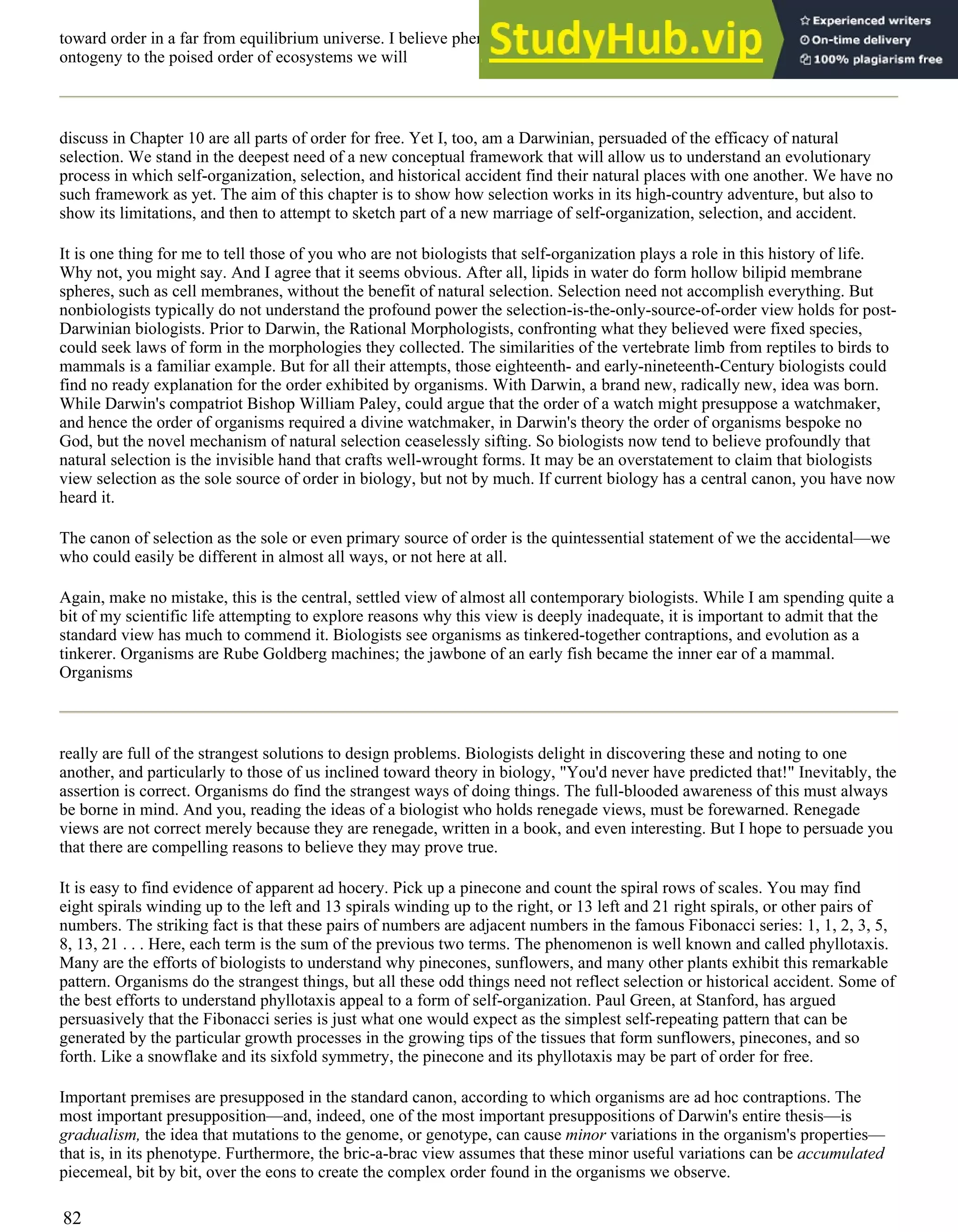toward order in a far from equilibrium universe. I believe phenomena ranging from the origin of life to the order of
ontogeny to the poised order of ecosystems we will
discuss in Chapter 10 are all parts of order for free. Yet I, too, am a Darwinian, persuaded of the efficacy of natural
selection. We stand in the deepest need of a new conceptual framework that will allow us to understand an evolutionary
process in which self-organization, selection, and historical accident find their natural places with one another. We have no
such framework as yet. The aim of this chapter is to show how selection works in its high-country adventure, but also to
show its limitations, and then to attempt to sketch part of a new marriage of self-organization, selection, and accident.
It is one thing for me to tell those of you who are not biologists that self-organization plays a role in this history of life.
Why not, you might say. And I agree that it seems obvious. After all, lipids in water do form hollow bilipid membrane
spheres, such as cell membranes, without the benefit of natural selection. Selection need not accomplish everything. But
nonbiologists typically do not understand the profound power the selection-is-the-only-source-of-order view holds for post-
Darwinian biologists. Prior to Darwin, the Rational Morphologists, confronting what they believed were fixed species,
could seek laws of form in the morphologies they collected. The similarities of the vertebrate limb from reptiles to birds to
mammals is a familiar example. But for all their attempts, those eighteenth- and early-nineteenth-Century biologists could
find no ready explanation for the order exhibited by organisms. With Darwin, a brand new, radically new, idea was born.
While Darwin's compatriot Bishop William Paley, could argue that the order of a watch might presuppose a watchmaker,
and hence the order of organisms required a divine watchmaker, in Darwin's theory the order of organisms bespoke no
God, but the novel mechanism of natural selection ceaselessly sifting. So biologists now tend to believe profoundly that
natural selection is the invisible hand that crafts well-wrought forms. It may be an overstatement to claim that biologists
view selection as the sole source of order in biology, but not by much. If current biology has a central canon, you have now
heard it.
The canon of selection as the sole or even primary source of order is the quintessential statement of we the accidental—we
who could easily be different in almost all ways, or not here at all.
Again, make no mistake, this is the central, settled view of almost all contemporary biologists. While I am spending quite a
bit of my scientific life attempting to explore reasons why this view is deeply inadequate, it is important to admit that the
standard view has much to commend it. Biologists see organisms as tinkered-together contraptions, and evolution as a
tinkerer. Organisms are Rube Goldberg machines; the jawbone of an early fish became the inner ear of a mammal.
Organisms
really are full of the strangest solutions to design problems. Biologists delight in discovering these and noting to one
another, and particularly to those of us inclined toward theory in biology, "You'd never have predicted that!" Inevitably, the
assertion is correct. Organisms do find the strangest ways of doing things. The full-blooded awareness of this must always
be borne in mind. And you, reading the ideas of a biologist who holds renegade views, must be forewarned. Renegade
views are not correct merely because they are renegade, written in a book, and even interesting. But I hope to persuade you
that there are compelling reasons to believe they may prove true.
It is easy to find evidence of apparent ad hocery. Pick up a pinecone and count the spiral rows of scales. You may find
eight spirals winding up to the left and 13 spirals winding up to the right, or 13 left and 21 right spirals, or other pairs of
numbers. The striking fact is that these pairs of numbers are adjacent numbers in the famous Fibonacci series: 1, 1, 2, 3, 5,
8, 13, 21 . . . Here, each term is the sum of the previous two terms. The phenomenon is well known and called phyllotaxis.
Many are the efforts of biologists to understand why pinecones, sunflowers, and many other plants exhibit this remarkable
pattern. Organisms do the strangest things, but all these odd things need not reflect selection or historical accident. Some of
the best efforts to understand phyllotaxis appeal to a form of self-organization. Paul Green, at Stanford, has argued
persuasively that the Fibonacci series is just what one would expect as the simplest self-repeating pattern that can be
generated by the particular growth processes in the growing tips of the tissues that form sunflowers, pinecones, and so
forth. Like a snowflake and its sixfold symmetry, the pinecone and its phyllotaxis may be part of order for free.
Important premises are presupposed in the standard canon, according to which organisms are ad hoc contraptions. The
most important presupposition—and, indeed, one of the most important presuppositions of Darwin's entire thesis—is
gradualism, the idea that mutations to the genome, or genotype, can cause minor variations in the organism's properties—
that is, in its phenotype. Furthermore, the bric-a-brac view assumes that these minor useful variations can be accumulated
piecemeal, bit by bit, over the eons to create the complex order found in the organisms we observe.
82
 