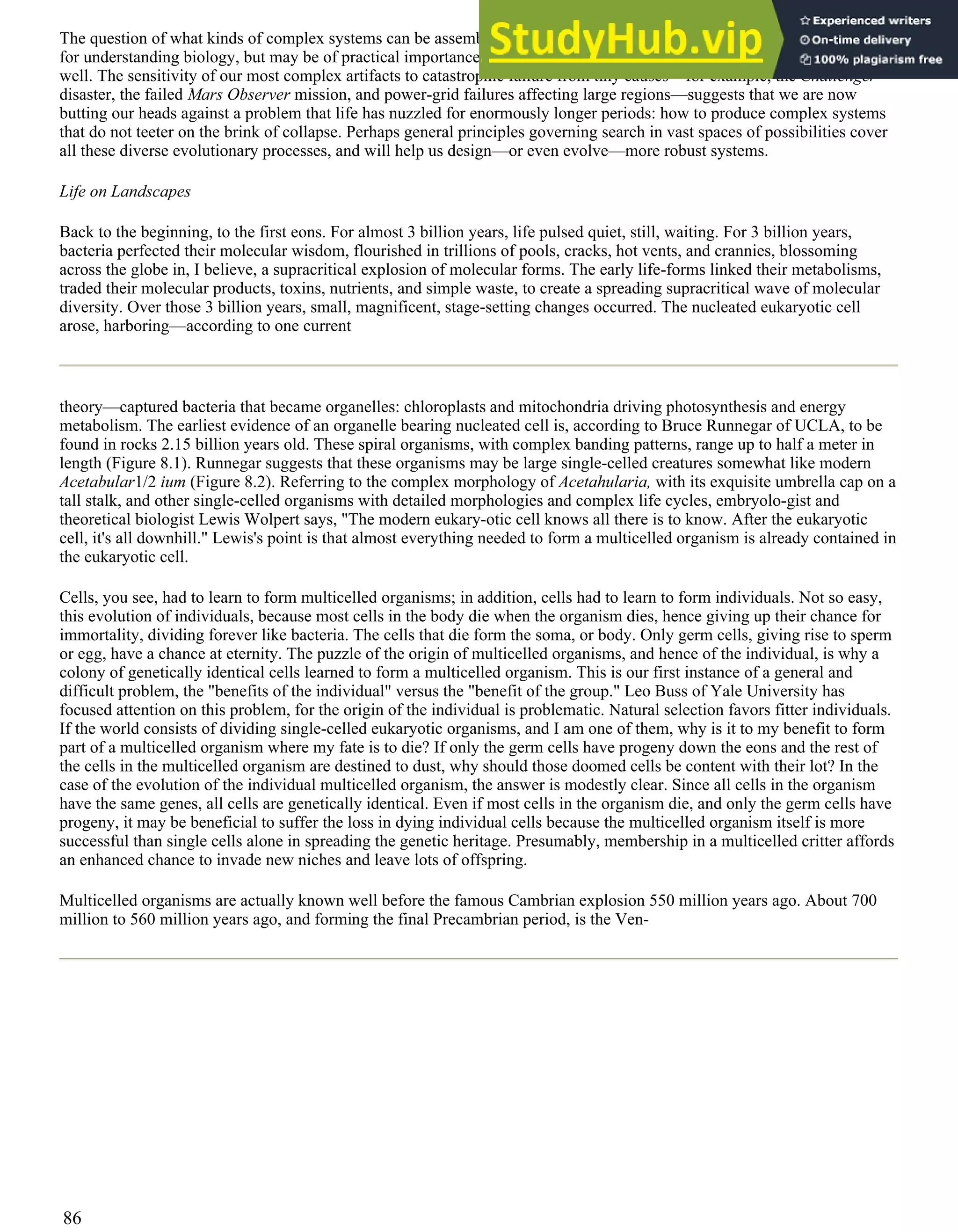The question of what kinds of complex systems can be assembled by an evolutionary search process not only is important
for understanding biology, but may be of practical importance in understanding technological and cultural evolution as
well. The sensitivity of our most complex artifacts to catastrophic failure from tiny causes—for example, the Challenger
disaster, the failed Mars Observer mission, and power-grid failures affecting large regions—suggests that we are now
butting our heads against a problem that life has nuzzled for enormously longer periods: how to produce complex systems
that do not teeter on the brink of collapse. Perhaps general principles governing search in vast spaces of possibilities cover
all these diverse evolutionary processes, and will help us design—or even evolve—more robust systems.
Life on Landscapes
Back to the beginning, to the first eons. For almost 3 billion years, life pulsed quiet, still, waiting. For 3 billion years,
bacteria perfected their molecular wisdom, flourished in trillions of pools, cracks, hot vents, and crannies, blossoming
across the globe in, I believe, a supracritical explosion of molecular forms. The early life-forms linked their metabolisms,
traded their molecular products, toxins, nutrients, and simple waste, to create a spreading supracritical wave of molecular
diversity. Over those 3 billion years, small, magnificent, stage-setting changes occurred. The nucleated eukaryotic cell
arose, harboring—according to one current
theory—captured bacteria that became organelles: chloroplasts and mitochondria driving photosynthesis and energy
metabolism. The earliest evidence of an organelle bearing nucleated cell is, according to Bruce Runnegar of UCLA, to be
found in rocks 2.15 billion years old. These spiral organisms, with complex banding patterns, range up to half a meter in
length (Figure 8.1). Runnegar suggests that these organisms may be large single-celled creatures somewhat like modern
Acetabular1/2 ium (Figure 8.2). Referring to the complex morphology of Acetahularia, with its exquisite umbrella cap on a
tall stalk, and other single-celled organisms with detailed morphologies and complex life cycles, embryolo-gist and
theoretical biologist Lewis Wolpert says, "The modern eukary-otic cell knows all there is to know. After the eukaryotic
cell, it's all downhill." Lewis's point is that almost everything needed to form a multicelled organism is already contained in
the eukaryotic cell.
Cells, you see, had to learn to form multicelled organisms; in addition, cells had to learn to form individuals. Not so easy,
this evolution of individuals, because most cells in the body die when the organism dies, hence giving up their chance for
immortality, dividing forever like bacteria. The cells that die form the soma, or body. Only germ cells, giving rise to sperm
or egg, have a chance at eternity. The puzzle of the origin of multicelled organisms, and hence of the individual, is why a
colony of genetically identical cells learned to form a multicelled organism. This is our first instance of a general and
difficult problem, the "benefits of the individual" versus the "benefit of the group." Leo Buss of Yale University has
focused attention on this problem, for the origin of the individual is problematic. Natural selection favors fitter individuals.
If the world consists of dividing single-celled eukaryotic organisms, and I am one of them, why is it to my benefit to form
part of a multicelled organism where my fate is to die? If only the germ cells have progeny down the eons and the rest of
the cells in the multicelled organism are destined to dust, why should those doomed cells be content with their lot? In the
case of the evolution of the individual multicelled organism, the answer is modestly clear. Since all cells in the organism
have the same genes, all cells are genetically identical. Even if most cells in the organism die, and only the germ cells have
progeny, it may be beneficial to suffer the loss in dying individual cells because the multicelled organism itself is more
successful than single cells alone in spreading the genetic heritage. Presumably, membership in a multicelled critter affords
an enhanced chance to invade new niches and leave lots of offspring.
Multicelled organisms are actually known well before the famous Cambrian explosion 550 million years ago. About 700
million to 560 million years ago, and forming the final Precambrian period, is the Ven-
86
 