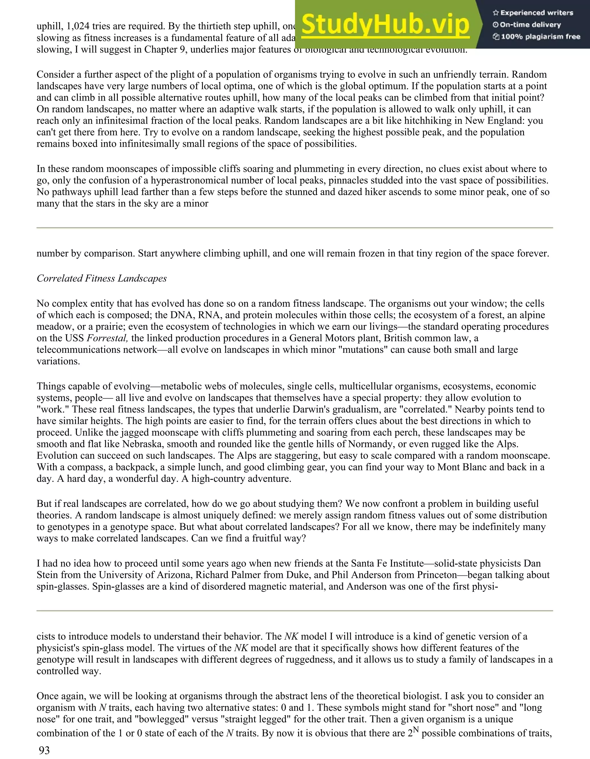uphill, 1,024 tries are required. By the thirtieth step uphill, one must try 230 directions to find a route uphill! This kind of
slowing as fitness increases is a fundamental feature of all adaptive processes on even modestly rugged landscapes. This
slowing, I will suggest in Chapter 9, underlies major features of biological and technological evolution.
Consider a further aspect of the plight of a population of organisms trying to evolve in such an unfriendly terrain. Random
landscapes have very large numbers of local optima, one of which is the global optimum. If the population starts at a point
and can climb in all possible alternative routes uphill, how many of the local peaks can be climbed from that initial point?
On random landscapes, no matter where an adaptive walk starts, if the population is allowed to walk only uphill, it can
reach only an infinitesimal fraction of the local peaks. Random landscapes are a bit like hitchhiking in New England: you
can't get there from here. Try to evolve on a random landscape, seeking the highest possible peak, and the population
remains boxed into infinitesimally small regions of the space of possibilities.
In these random moonscapes of impossible cliffs soaring and plummeting in every direction, no clues exist about where to
go, only the confusion of a hyperastronomical number of local peaks, pinnacles studded into the vast space of possibilities.
No pathways uphill lead farther than a few steps before the stunned and dazed hiker ascends to some minor peak, one of so
many that the stars in the sky are a minor
number by comparison. Start anywhere climbing uphill, and one will remain frozen in that tiny region of the space forever.
Correlated Fitness Landscapes
No complex entity that has evolved has done so on a random fitness landscape. The organisms out your window; the cells
of which each is composed; the DNA, RNA, and protein molecules within those cells; the ecosystem of a forest, an alpine
meadow, or a prairie; even the ecosystem of technologies in which we earn our livings—the standard operating procedures
on the USS Forrestal, the linked production procedures in a General Motors plant, British common law, a
telecommunications network—all evolve on landscapes in which minor "mutations" can cause both small and large
variations.
Things capable of evolving—metabolic webs of molecules, single cells, multicellular organisms, ecosystems, economic
systems, people— all live and evolve on landscapes that themselves have a special property: they allow evolution to
"work." These real fitness landscapes, the types that underlie Darwin's gradualism, are "correlated." Nearby points tend to
have similar heights. The high points are easier to find, for the terrain offers clues about the best directions in which to
proceed. Unlike the jagged moonscape with cliffs plummeting and soaring from each perch, these landscapes may be
smooth and flat like Nebraska, smooth and rounded like the gentle hills of Normandy, or even rugged like the Alps.
Evolution can succeed on such landscapes. The Alps are staggering, but easy to scale compared with a random moonscape.
With a compass, a backpack, a simple lunch, and good climbing gear, you can find your way to Mont Blanc and back in a
day. A hard day, a wonderful day. A high-country adventure.
But if real landscapes are correlated, how do we go about studying them? We now confront a problem in building useful
theories. A random landscape is almost uniquely defined: we merely assign random fitness values out of some distribution
to genotypes in a genotype space. But what about correlated landscapes? For all we know, there may be indefinitely many
ways to make correlated landscapes. Can we find a fruitful way?
I had no idea how to proceed until some years ago when new friends at the Santa Fe Institute—solid-state physicists Dan
Stein from the University of Arizona, Richard Palmer from Duke, and Phil Anderson from Princeton—began talking about
spin-glasses. Spin-glasses are a kind of disordered magnetic material, and Anderson was one of the first physi-
cists to introduce models to understand their behavior. The NK model I will introduce is a kind of genetic version of a
physicist's spin-glass model. The virtues of the NK model are that it specifically shows how different features of the
genotype will result in landscapes with different degrees of ruggedness, and it allows us to study a family of landscapes in a
controlled way.
Once again, we will be looking at organisms through the abstract lens of the theoretical biologist. I ask you to consider an
organism with N traits, each having two alternative states: 0 and 1. These symbols might stand for "short nose" and "long
nose" for one trait, and "bowlegged" versus "straight legged" for the other trait. Then a given organism is a unique
combination of the 1 or 0 state of each of the N traits. By now it is obvious that there are 2N possible combinations of traits,
93
 