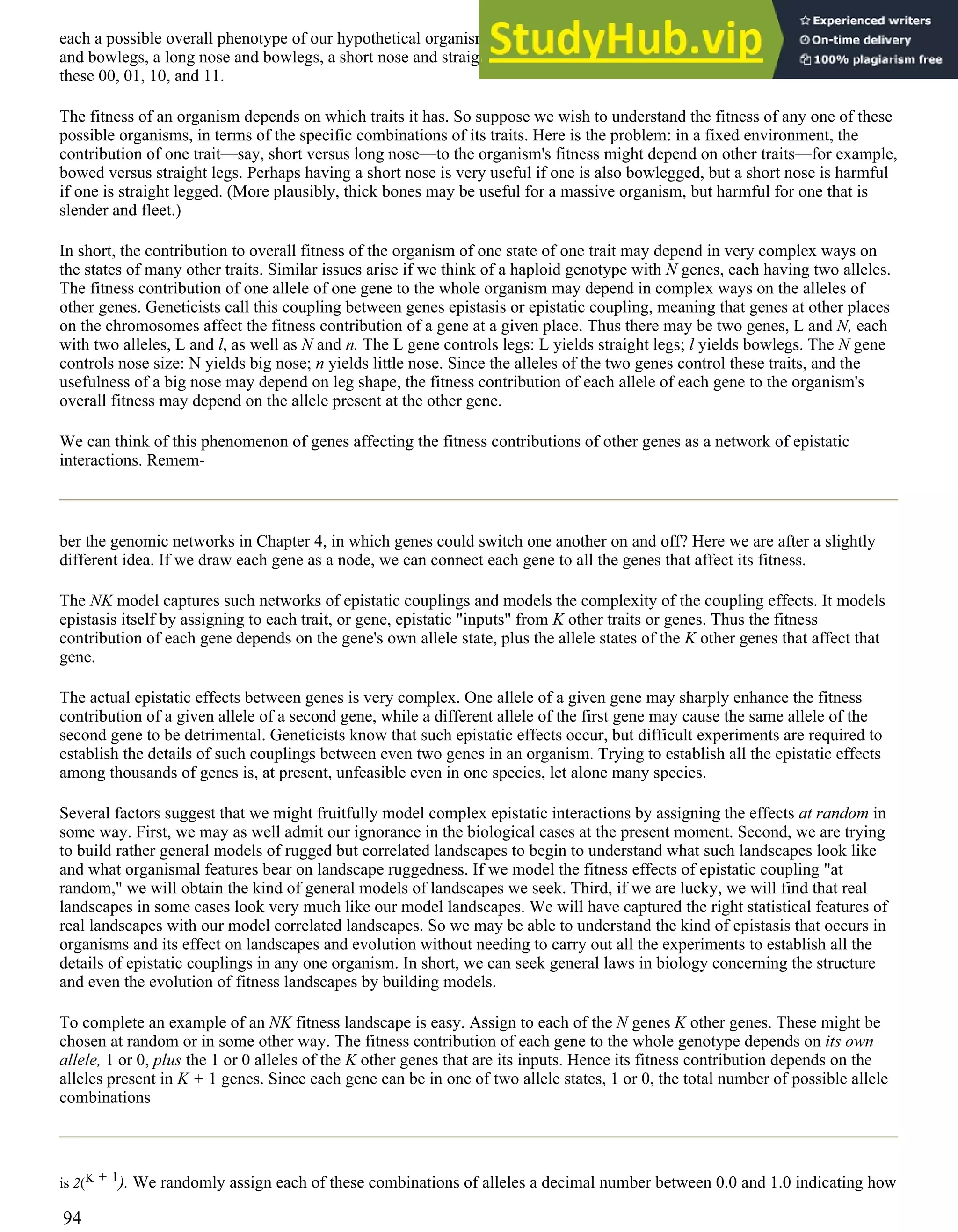 each a possible overall phenotype of our hypothetical organism. For example, we could have an organism with a short nose
and bowlegs, a long nose and bowlegs, a short nose and straight legs, or a long nose and straight legs. We can designate
these 00, 01, 10, and 11.
The fitness of an organism depends on which traits it has. So suppose we wish to understand the fitness of any one of these
possible organisms, in terms of the specific combinations of its traits. Here is the problem: in a fixed environment, the
contribution of one trait—say, short versus long nose—to the organism's fitness might depend on other traits—for example,
bowed versus straight legs. Perhaps having a short nose is very useful if one is also bowlegged, but a short nose is harmful
if one is straight legged. (More plausibly, thick bones may be useful for a massive organism, but harmful for one that is
slender and fleet.)
In short, the contribution to overall fitness of the organism of one state of one trait may depend in very complex ways on
the states of many other traits. Similar issues arise if we think of a haploid genotype with N genes, each having two alleles.
The fitness contribution of one allele of one gene to the whole organism may depend in complex ways on the alleles of
other genes. Geneticists call this coupling between genes epistasis or epistatic coupling, meaning that genes at other places
on the chromosomes affect the fitness contribution of a gene at a given place. Thus there may be two genes, L and N, each
with two alleles, L and l, as well as N and n. The L gene controls legs: L yields straight legs; l yields bowlegs. The N gene
controls nose size: N yields big nose; n yields little nose. Since the alleles of the two genes control these traits, and the
usefulness of a big nose may depend on leg shape, the fitness contribution of each allele of each gene to the organism's
overall fitness may depend on the allele present at the other gene.
We can think of this phenomenon of genes affecting the fitness contributions of other genes as a network of epistatic
interactions. Remem-
ber the genomic networks in Chapter 4, in which genes could switch one another on and off? Here we are after a slightly
different idea. If we draw each gene as a node, we can connect each gene to all the genes that affect its fitness.
The NK model captures such networks of epistatic couplings and models the complexity of the coupling effects. It models
epistasis itself by assigning to each trait, or gene, epistatic "inputs" from K other traits or genes. Thus the fitness
contribution of each gene depends on the gene's own allele state, plus the allele states of the K other genes that affect that
gene.
The actual epistatic effects between genes is very complex. One allele of a given gene may sharply enhance the fitness
contribution of a given allele of a second gene, while a different allele of the first gene may cause the same allele of the
second gene to be detrimental. Geneticists know that such epistatic effects occur, but difficult experiments are required to
establish the details of such couplings between even two genes in an organism. Trying to establish all the epistatic effects
among thousands of genes is, at present, unfeasible even in one species, let alone many species.
Several factors suggest that we might fruitfully model complex epistatic interactions by assigning the effects at random in
some way. First, we may as well admit our ignorance in the biological cases at the present moment. Second, we are trying
to build rather general models of rugged but correlated landscapes to begin to understand what such landscapes look like
and what organismal features bear on landscape ruggedness. If we model the fitness effects of epistatic coupling "at
random," we will obtain the kind of general models of landscapes we seek. Third, if we are lucky, we will find that real
landscapes in some cases look very much like our model landscapes. We will have captured the right statistical features of
real landscapes with our model correlated landscapes. So we may be able to understand the kind of epistasis that occurs in
organisms and its effect on landscapes and evolution without needing to carry out all the experiments to establish all the
details of epistatic couplings in any one organism. In short, we can seek general laws in biology concerning the structure
and even the evolution of fitness landscapes by building models.
To complete an example of an NK fitness landscape is easy. Assign to each of the N genes K other genes. These might be
chosen at random or in some other way. The fitness contribution of each gene to the whole genotype depends on its own
allele, 1 or 0, plus the 1 or 0 alleles of the K other genes that are its inputs. Hence its fitness contribution depends on the
alleles present in K + 1 genes. Since each gene can be in one of two allele states, 1 or 0, the total number of possible allele
combinations
is 2(K + 1). We randomly assign each of these combinations of alleles a decimal number between 0.0 and 1.0 indicating how
94
 