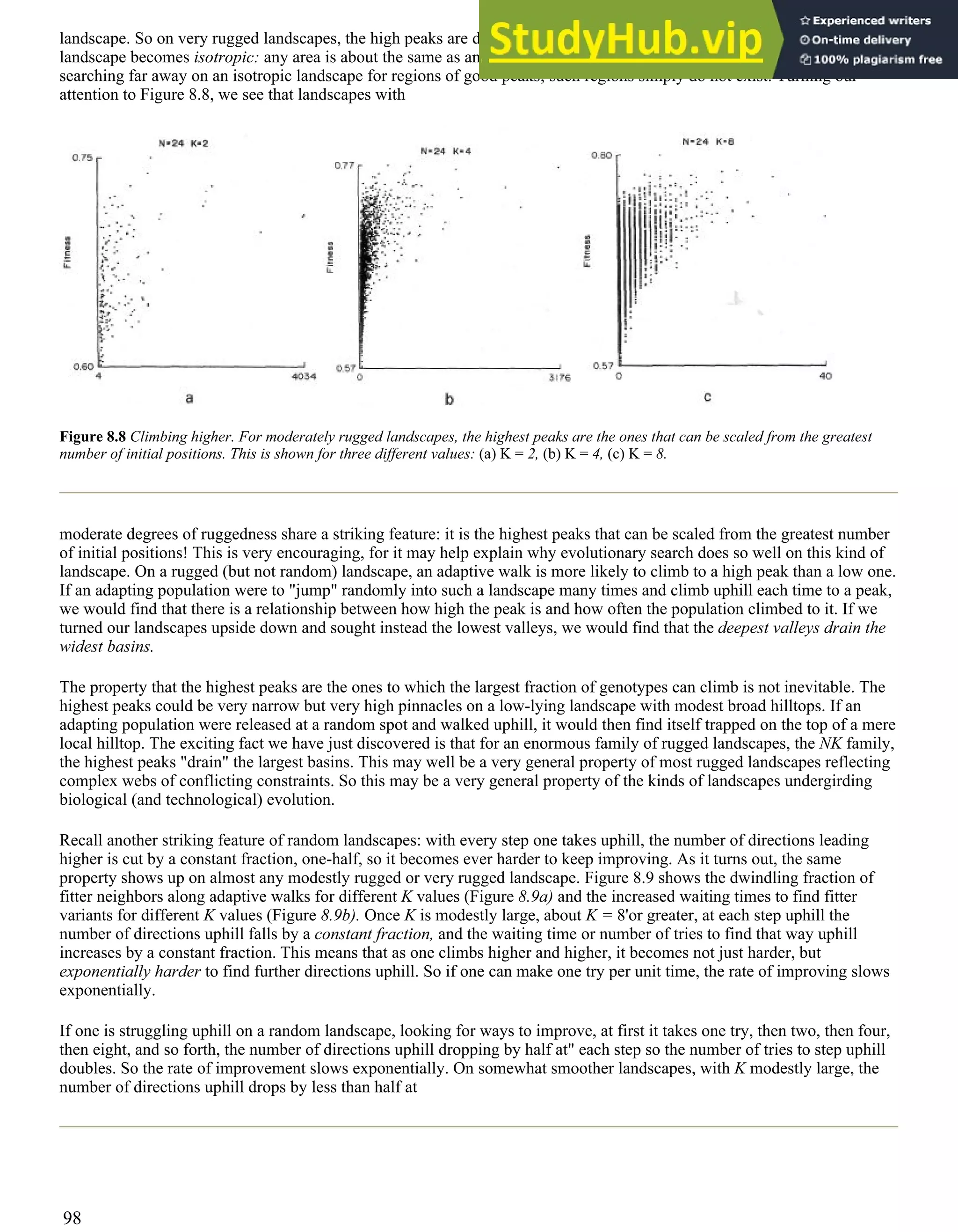 landscape. So on very rugged landscapes, the high peaks are dotted randomly across the landscape. As this occurs, the
landscape becomes isotropic: any area is about the same as any other area. In turn, this implies that there is no point in
searching far away on an isotropic landscape for regions of good peaks; such regions simply do not exist. Turning our
attention to Figure 8.8, we see that landscapes with
Figure 8.8 Climbing higher. For moderately rugged landscapes, the highest peaks are the ones that can be scaled from the greatest
number of initial positions. This is shown for three different values: (a) K = 2, (b) K = 4, (c) K = 8.
moderate degrees of ruggedness share a striking feature: it is the highest peaks that can be scaled from the greatest number
of initial positions! This is very encouraging, for it may help explain why evolutionary search does so well on this kind of
landscape. On a rugged (but not random) landscape, an adaptive walk is more likely to climb to a high peak than a low one.
If an adapting population were to "jump" randomly into such a landscape many times and climb uphill each time to a peak,
we would find that there is a relationship between how high the peak is and how often the population climbed to it. If we
turned our landscapes upside down and sought instead the lowest valleys, we would find that the deepest valleys drain the
widest basins.
The property that the highest peaks are the ones to which the largest fraction of genotypes can climb is not inevitable. The
highest peaks could be very narrow but very high pinnacles on a low-lying landscape with modest broad hilltops. If an
adapting population were released at a random spot and walked uphill, it would then find itself trapped on the top of a mere
local hilltop. The exciting fact we have just discovered is that for an enormous family of rugged landscapes, the NK family,
the highest peaks "drain" the largest basins. This may well be a very general property of most rugged landscapes reflecting
complex webs of conflicting constraints. So this may be a very general property of the kinds of landscapes undergirding
biological (and technological) evolution.
Recall another striking feature of random landscapes: with every step one takes uphill, the number of directions leading
higher is cut by a constant fraction, one-half, so it becomes ever harder to keep improving. As it turns out, the same
property shows up on almost any modestly rugged or very rugged landscape. Figure 8.9 shows the dwindling fraction of
fitter neighbors along adaptive walks for different K values (Figure 8.9a) and the increased waiting times to find fitter
variants for different K values (Figure 8.9b). Once K is modestly large, about K = 8'or greater, at each step uphill the
number of directions uphill falls by a constant fraction, and the waiting time or number of tries to find that way uphill
increases by a constant fraction. This means that as one climbs higher and higher, it becomes not just harder, but
exponentially harder to find further directions uphill. So if one can make one try per unit time, the rate of improving slows
exponentially.
If one is struggling uphill on a random landscape, looking for ways to improve, at first it takes one try, then two, then four,
then eight, and so forth, the number of directions uphill dropping by half at" each step so the number of tries to step uphill
doubles. So the rate of improvement slows exponentially. On somewhat smoother landscapes, with K modestly large, the
number of directions uphill drops by less than half at
98
 
