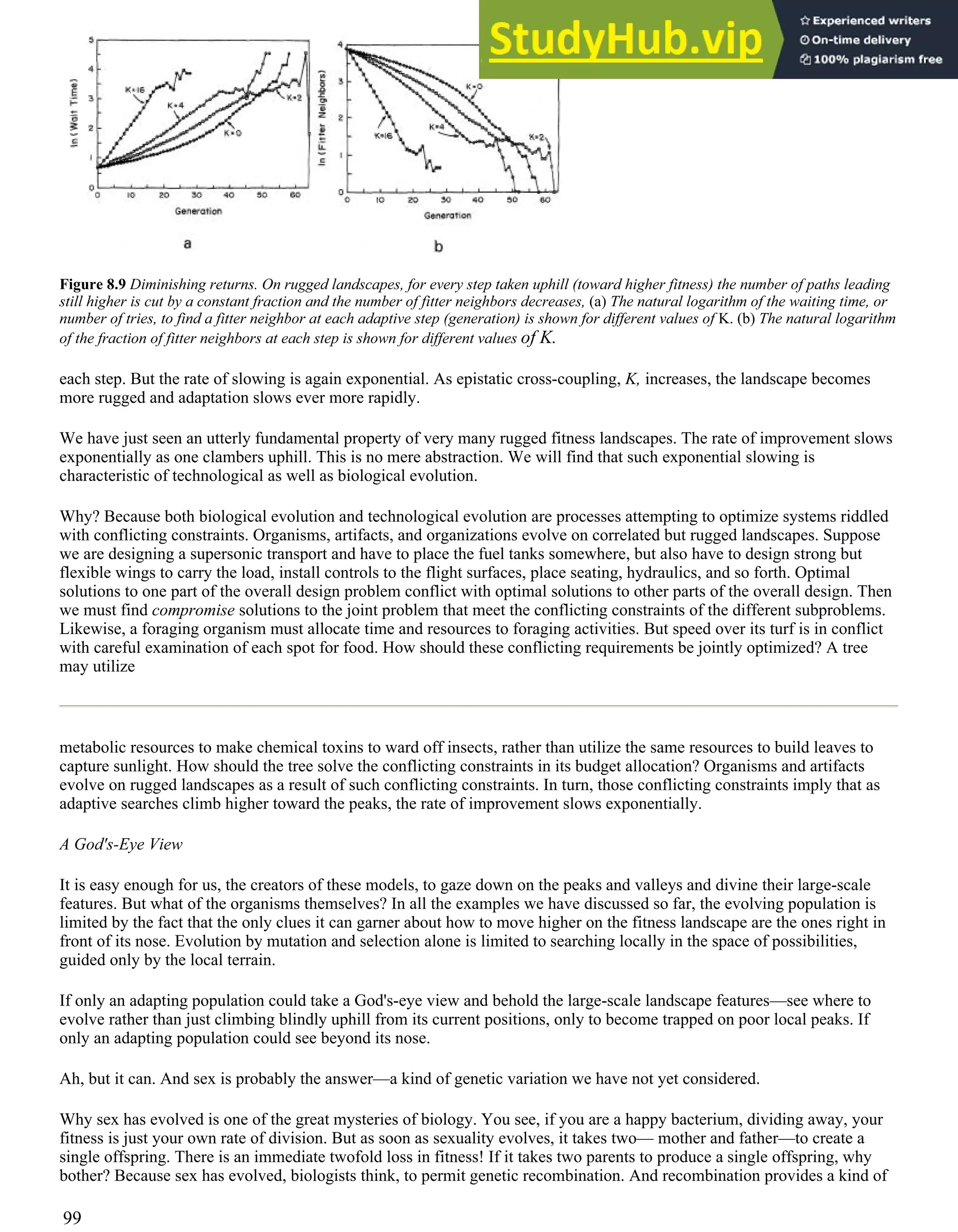 Figure 8.9 Diminishing returns. On rugged landscapes, for every step taken uphill (toward higher fitness) the number of paths leading
still higher is cut by a constant fraction and the number of fitter neighbors decreases, (a) The natural logarithm of the waiting time, or
number of tries, to find a fitter neighbor at each adaptive step (generation) is shown for different values of K. (b) The natural logarithm
of the fraction of fitter neighbors at each step is shown for different values of K.
each step. But the rate of slowing is again exponential. As epistatic cross-coupling, K, increases, the landscape becomes
more rugged and adaptation slows ever more rapidly.
We have just seen an utterly fundamental property of very many rugged fitness landscapes. The rate of improvement slows
exponentially as one clambers uphill. This is no mere abstraction. We will find that such exponential slowing is
characteristic of technological as well as biological evolution.
Why? Because both biological evolution and technological evolution are processes attempting to optimize systems riddled
with conflicting constraints. Organisms, artifacts, and organizations evolve on correlated but rugged landscapes. Suppose
we are designing a supersonic transport and have to place the fuel tanks somewhere, but also have to design strong but
flexible wings to carry the load, install controls to the flight surfaces, place seating, hydraulics, and so forth. Optimal
solutions to one part of the overall design problem conflict with optimal solutions to other parts of the overall design. Then
we must find compromise solutions to the joint problem that meet the conflicting constraints of the different subproblems.
Likewise, a foraging organism must allocate time and resources to foraging activities. But speed over its turf is in conflict
with careful examination of each spot for food. How should these conflicting requirements be jointly optimized? A tree
may utilize
metabolic resources to make chemical toxins to ward off insects, rather than utilize the same resources to build leaves to
capture sunlight. How should the tree solve the conflicting constraints in its budget allocation? Organisms and artifacts
evolve on rugged landscapes as a result of such conflicting constraints. In turn, those conflicting constraints imply that as
adaptive searches climb higher toward the peaks, the rate of improvement slows exponentially.
A God's-Eye View
It is easy enough for us, the creators of these models, to gaze down on the peaks and valleys and divine their large-scale
features. But what of the organisms themselves? In all the examples we have discussed so far, the evolving population is
limited by the fact that the only clues it can garner about how to move higher on the fitness landscape are the ones right in
front of its nose. Evolution by mutation and selection alone is limited to searching locally in the space of possibilities,
guided only by the local terrain.
If only an adapting population could take a God's-eye view and behold the large-scale landscape features—see where to
evolve rather than just climbing blindly uphill from its current positions, only to become trapped on poor local peaks. If
only an adapting population could see beyond its nose.
Ah, but it can. And sex is probably the answer—a kind of genetic variation we have not yet considered.
Why sex has evolved is one of the great mysteries of biology. You see, if you are a happy bacterium, dividing away, your
fitness is just your own rate of division. But as soon as sexuality evolves, it takes two— mother and father—to create a
single offspring. There is an immediate twofold loss in fitness! If it takes two parents to produce a single offspring, why
bother? Because sex has evolved, biologists think, to permit genetic recombination. And recombination provides a kind of
99
 