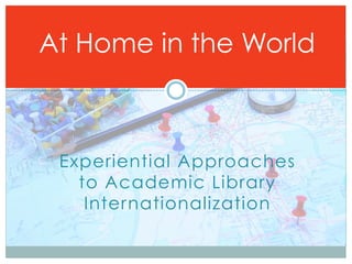At Home in the World



 Experiential Approaches
   to Academic Library
    Internationalization
 