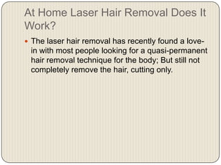At Home Laser Hair Removal Does It Work? The laser hair removal has recently found a love-in with most people looking for a quasi-permanent hair removal technique for the body; But still not completely remove the hair, cutting only. 