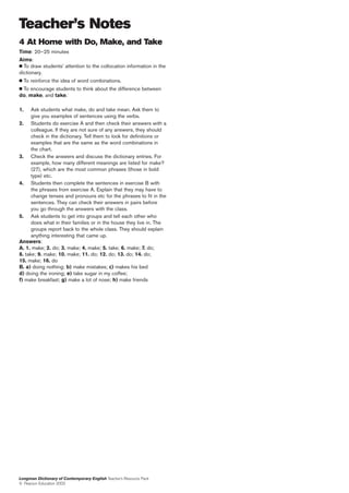 Teacher’s Notes
4 At Home with Do, Make, and Take
Time: 20–25 minutes
Aims:
  To draw students’ attention to the collocation information in the
dictionary.
     To reinforce the idea of word combinations.
 To encourage students to think about the difference between
do, make, and take.

1.    Ask students what make, do and take mean. Ask them to
      give you examples of sentences using the verbs.
2. Students do exercise A and then check their answers with a
      colleague. If they are not sure of any answers, they should
      check in the dictionary. Tell them to look for definitions or
      examples that are the same as the word combinations in
      the chart.
3. Check the answers and discuss the dictionary entries. For
      example, how many different meanings are listed for make?
      (27), which are the most common phrases (those in bold
      type) etc.
4. Students then complete the sentences in exercise B with
      the phrases from exercise A. Explain that they may have to
      change tenses and pronouns etc for the phrases to fit in the
      sentences. They can check their answers in pairs before
      you go through the answers with the class.
5. Ask students to get into groups and tell each other who
      does what in their families or in the house they live in. The
      groups report back to the whole class. They should explain
      anything interesting that came up.
Answers:
A. 1. make; 2. do; 3. make; 4. make; 5. take; 6. make; 7. do;
8. take; 9. make; 10. make; 11. do; 12. do; 13. do; 14. do;
15. make; 16. do
B. a) doing nothing; b) make mistakes; c) makes his bed
d) doing the ironing; e) take sugar in my coffee;
f) make breakfast; g) make a lot of nose; h) make friends




Longman Dictionary of Contemporary English Teacher’s Resource Pack
© Pearson Education 2003
 